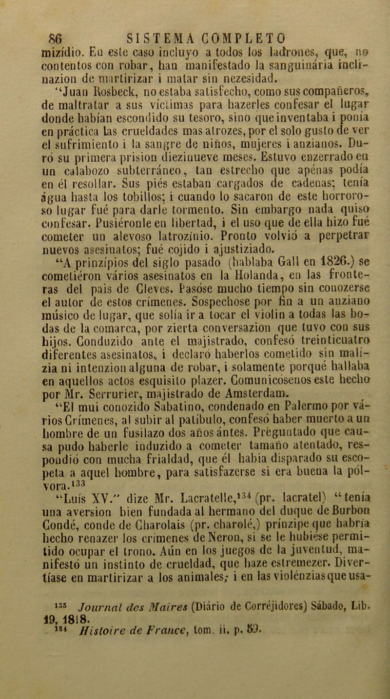 mizídio. Eu este caso incluyo a todos los ladrones, que, no contentos con robar, han manifestado la sanguinaria rncli- nazion de martirizar i matar sin nezesidad. “Juau Rosbeck, no estaba satisfecho, como sus compañeros, de maltratar a sus víctimas para hazerles confesar el lugar donde habían escondido su tesoro, sino que inventaba i ponía en práctica las crueldades mas alrozes, por el solo gusto de ver el sufrimiento i la sangre de ñiños, mujeres i anzianos. Du- ró su primera prisión dieziuueve meses. Estuvo enzerradoen un calabozo subterráneo, tan estrecho que apénas podía en él resollar. Sus piés estaban cargados de cadenas; tenía agua hasta los tobillos; i cuando lo sacaron de este horroro- so lugar fue para darle tormento. Sin embargo nada quiso confesar. Pusiéronle en libertad, i el uso que de ella hizo fué cometer un alevoso latrozínio. Pronto volvió a perpetrar nuevos asesinatos; fué cojido i ajustiziado. “A prinzípios del siglo pasado (hablaba Gall en 1826.) se cometieron varios asesinatos en la Holanda, en las fronte- ras del pais de Cleves. Pasóse mucho tiempo sin couozerse el autor de estos crímenes. Sospechóse por fin a un auziano músico de lugar, que solía ir a tocar el violin a todas las bo- das de la comarca, por zierta conversazion que tuvo con sus hijos. Conduzido ante el majistrado, confesó treinticuatro diferentes asesinatos, i declaró haberlos cometido sin malí- zia ni intenzion alguna de robar, i solamente porqué hallaba en aquellos actos esquisilo plazer. Comunicóseuos este hecho por Mr. Serrurier, majistrado de Amsterdam. “El mui conozido Sabatino, condenado en Palermo por va- rios Crímenes, al subir al patíbulo, confesó haber muerto a un hombre de un fusilazo dos añosántes. Preguntado que cau- sa pudo haberle induzido a cometer tamaño atentado, res- pondió con mucha frialdad, que él habia disparado su esco- peta a aquel hombre, para satisfazerse si era buena la pól- vora.133 “Luís XV.” dize Mr. Lacratelle,134 (pr. lacratel) “tenía una aversión bien fundada al hermano del duque deBurbon Condé, conde de Charoláis (pr. charolé,) prínzipe que habría hecho renazer los crímenes de Nerón, si se le hubiese permi- tido ocupar el trono. Aún en los juegos de la juventud, ma- nifestó un instinto de crueldad, que haze eslremezer. Diver- tíase en martirizar a los animales,- i en las violénziasqueusa- 155 Journal des Maires (Diario de Corréjidores) Sábado, Lib. 19, 4818. m fíistoire de Franee, tom. u. p.