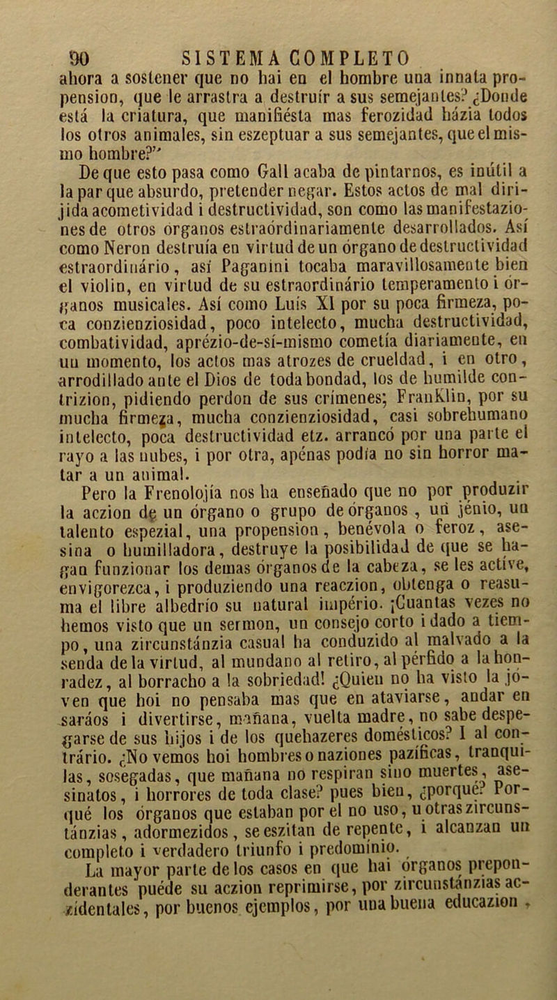 ahora a sostener que no hai en el hombre una innata pro- pensión, que le arrastra a destruir a sus semejantes? ¿Donde está la criatura, que manifiésta mas ferozidad házia todos los otros animales, sin eszeptuar a sus semejantes, que el mis- mo hombre?’' De que esto pasa como Gall acaba de pintarnos, es inútil a la par que absurdo, pretender negar. Estos actos de mal diri- jida acometividad i destructividad, son como lasmanifestazio- nesde otros órganos estraórdinariamente desarrollados. Así como Nerón destruía en virtud de un órgano de destructividad estraordinário, así Paganini tocaba maravillosamente bien el violin, en virtud de su estraordinário temperamento i ór- ganos musicales. Así como Luís XI por su poca firmeza, po- ca conzienziosidad, poco intelecto, mucha destructividad, combatividad, aprézio-de-sí-mismo cometía diariamente, en uu momento, los actos mas atrozes de crueldad, i en otro, arrodillado ante el Dios de toda bondad, los de humilde con- trizion, pidiendo perdón de sus crímenes; FranKlin, por su mucha firmeza, mucha conzienziosidad, casi sobrehumano intelecto, poca destructividad etz. arrancó por una parte el rayo a las nubes, i por otra, apenas podía no sin horror ma- tar a un animal. . Pero la Frenolojía nos ha enseñado que no por produzir la aczion dp un órgano o grupo de órganos , uñ jénio, uu talento espezial, una propensión, benévola o feroz, ase- sina o humilladora, destruye la posibilidad de que se ha- gan funzionar los demas órganos de la cabeza, se les active, envigorezca, i produziendo una reaczion, obtenga o reasu- ma el libre albedrío su natural império. ¡Cuantas vezes no hemos visto que un sermón, un consejo corto i dado a tiem- po, una zircunstánzia casual ha conduzido al malvado a la senda de la virtud, al mundano al retiro, al pérfido a lahon- radez, al borracho a la sobriedad! ¿Quien no ha visto la jo- ven que hoi no pensaba mas que en ataviarse, andar en saráos i divertirse, mañana, vuelta madre, no sabe despe- garse de sus hijos i de los quehazeres domésticos? 1 al con- trario. ¿Novemos hoi hombres o naziones pazíficas, tranqui- las, sosegadas, que mañana no respiran sino muertes, ase- sinatos, i horrores de toda clase? pues bien, ¿porque; lor- qué los órganos que estaban por el no uso, uotraszircuns- tánzias, adormezidos, seeszitan de repente, i alcanzan un completo i verdadero triunfo i predominio. La mayor parle de los casos en que hai órganos prepon- derantes puéde su aczion reprimirse, por zircunstanzias ac- cidentales, por buenos ejemplos, por una buena educazion ,