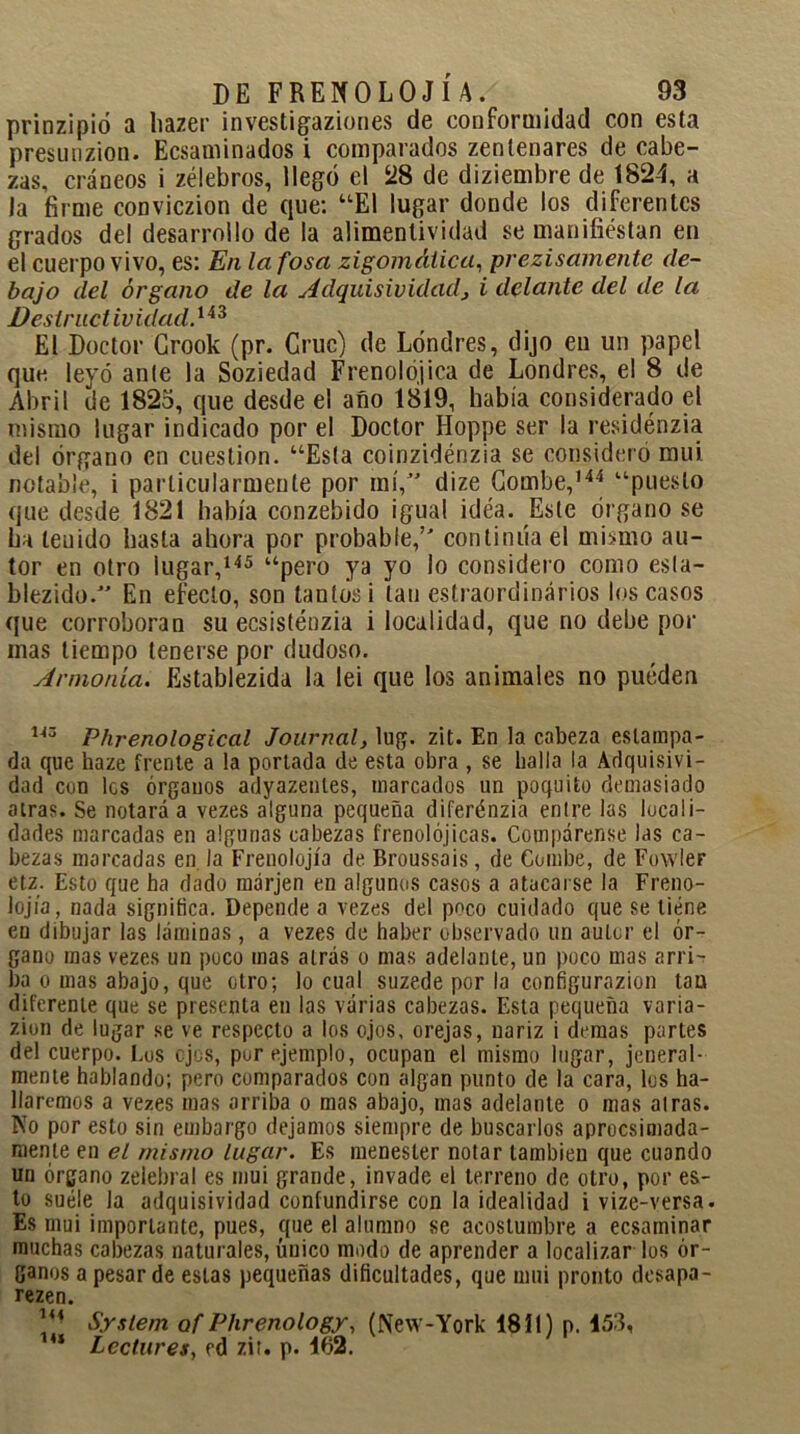 prinzipió a hazer investigaziones de conformidad con esta presunzion. Ecsaminados i comparados zentenares de cabe- zas, cráneos i zélebros, llegó el 28 de diziembre de 1824, a la firme conviczion de que: “El lugar donde los diferentes grados del desarrollo de la alimentividad se manifiéstan en el cuerpo vivo, es: En la fosa zigomálica, prezisamente de- bajo del órgano de la Adquisividad, i delante del de la Destructividad.143 El Doctor Grook (pr. Cruc) de Londres, dijo en un papel que leyó ante la Soziedad Frenólo,jica de Londres, el 8 de Abril de 1825, que desde el afio 1819, había considerado el mismo lugar indicado por el Doctor Hoppe ser la residénzia del órgano en cuestión. “Esta coinzidénzia se consideró mui. notable, i particularmente por mí,” dize Combe,144 “puesto que desde 1821 había conzebido igual idéa. Este órgano se ha teuido hasta ahora por probable,’ continúa el mismo au- tor en otro lugar,145 “pero ya yo lo considero como esla- blezido.” En efecto, son tantos i tan estraordinários los casos que corroboran su ecsisténzia i localidad, que no debe por inas tiempo tenerse por dudoso. Armonía. Establezida la lei que los animales no pueden 113 Phrenological Journal, lug. zit. En la cabeza estampa- da que haze frente a la portada de esta obra , se baila la Adquisivi- dad con les órganos adyazenles, marcados un poquito demasiado atras. Se notará a vezes alguna pequeña diferénzia entre las locali- dades marcadas en algunas cabezas frenolójicas. Compárense las ca- bezas morcadas en la Frenolojía de Broussais, de Combe, de Fowler etz. Esto que ha dado márjen en algunos casos a atacarse la Freno- lojía, nada significa. Depende a vezes del poco cuidado que se tiene en dibujar las láminas, a vezes de haber observado un autor el ór- gano mas vezes un poco mas atrás o mas adelante, un poco mas arri- ba o mas abajo, que otro; lo cual suzede por la configurazion tan diferente que se presenta en las várias cabezas. Esta pequeña varia- zion de lugar se ve respecto a los ojos, orejas, nariz i demas partes del cuerpo. Los ojos, pur ejemplo, ocupan el mismo lugar, jeneral- mente hablando; pero comparados con algan punto de la cara, los ha- llaremos a vezes mas arriba o mas abajo, mas adelante o mas atras. No por esto sin embargo dejamos siempre de buscarlos aprocsimada- me.nte en el mismo lugar. Es menester notar también que cuando un órgano zelebral es mui grande, invade el terreno de otro, por es- to suéle la adquisividad confundirse con la idealidad i vize-versa. Es mui importante, pues, que el alumno se acostumbre a ecsaminar muchas cabezas naturales, único modo de aprender a localizar los ór- ganos a pesar de estas pequeñas dificultades, que mui pronto desapa- rezen. 1<4 System of Phrenology, (New-York 1811) p. 153, * Lectores, cd zit. p. 162.