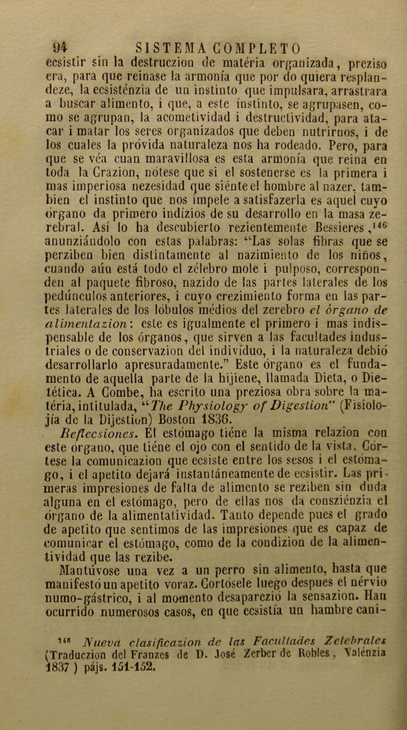 ecsistir sin la deslruczion de matéria organizada, prcziso era, para que reinase la armonía que por do quiera resplan- deze, la ecsisténzia de un instinto que impulsara, arrastrara a buscar alimento, i que, a este instinto, se agrupasen, co- mo se agrupan, la acometividad i destructividad, para ata- car i matar los seres organizados que deben nutrirnos, i de los cuales la próvida naturaleza nos ha rodeado. Pero, para que se véa cuan maravillosa es esta armonía que reina en toda la Crazion, nótese que si el sostenerse es la primera i mas imperiosa nezesidad que siéntee! hombre al nazer, tam- bién el instinto que nos impele a salisfazerla es aquel cuyo órgano da primero indízios de su desarrollo en la masa ze- rebral. Así lo ha descubierto rezientemente Bessieres ,I4C anunziáudolo con estas palabras: “Las solas fibras que se perziben bien distintamente al nazimiento de los niños, cuando aún está todo el zélebro mole i pulposo, correspon- den al paquete fibroso, nazido de las partes laterales de los pedúnculos anteriores, i cuyo crezimiento forma en las par- tes laterales de los lóbulos médios del zerebro el órgano de alimentazion: este es igualmente el primero i mas indis- pensable de los órganos, que sirven a las facultades indus- triales o de conservazion del individuo, i la naturaleza debió desarrollarlo apresuradamente.” Este órgano es el funda- mento de aquella parte de la hijiene, llamada Dieta, o Die- tética. A Combe, ha escrito una preziosa obra sobre la ma- téria, intitulada, uThe Pliysiology of Digestión” (Fisiolo- jía de la Dijestion) Boston 1838. Reflecsioncs. El estómago tiéne la misma relazion con este organo, que tiéne el ojo con el sentido de la vista. Cór- lese la comunicazion que ecsiste entre los sesos i el estóma- go, i el apetito dejará instantáneamente de ecsistir. Las pri- meras impresiones de falla de alimento se reziben sin duda alguna en el estómago, pero de eilas nos da consziénzia el órgano de la alimentalividad. Tauto depende pues el grado de apetito que sentimos de las impresiones que es capaz de comunicar el estómago, como de la condizion de la alimen- tividad que las rezibe. Mantúvose una vez a un perro sin alimento, hasta que manifestó un apetito voraz. Gortósele luego después el nérvio numo-gástrico, i al momento desaparezió la sensazion. Han ocurrido numerosos casos, en que ecsistía un hambre cani- 1<B Nueva clasificazion de las Faca Hades Zelebrciles (Traduczion del Franzes de D. José Zcrber de Robles, Yalénzia 1837 ) pájs. 151-152.