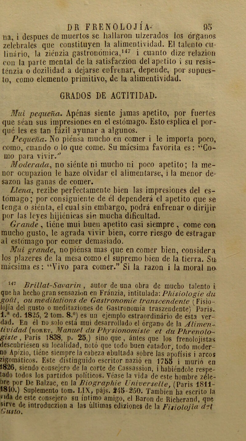 na, i después de muertos se hallaron ulzerados los órganos zelebrales que constituyen la alimenlividad. El tálenlo cu- linario, la ziénzia gastronómica,147 i cuanto dize relazinn con la parte mental de la satisfaczion del apetito i su resis- ténzia o dozilidad a dejarse enfrenar, depende, por supues- to, como elemento primitivo, de la alimentividad. GRADOS DE ACTITIDAD. Mui pequeña. Apénas siente jamas apetito, por fuertes que sean sus impresiones en el estómago. Esloesplica el por- qué les es tan fázil ayunar a algunos. Pequeña. No piénsa mucho en comer i le importa poco, como, cuando o lo que come. Su mácsima favorita es: “Co- mo para vivir/’ Moderada, no siénte ni mucho ni poco apetito; la me- nor ocupazion le haze olvidar el alimentarse, i la menor de- sazón las ganas de comer. Llena, rezibe perfectamente bien las impresiones del es- tómago; por consiguiente de él dependerá el apetito que se tenga o siénta, el cual sin embargo, podrá enfrenar o dirijir por las leyes hijiónicas sin mucha dificultad. Grande , tiene mui buen apetito casi siempre , come con mucho gusto, le agrada vivir bien, corre riesgo de estragar ai estómago por comer demasiado. Mui grande, no piénsa mas que en comer bien, considera los plazeres de la mesa como el supremo bien de la tierra. Si* mácsima es: “Vivo para comer.” Si la razón i la moral na 147 Brillat-Savarin , autor de una obra de mucho talento i que ha hecho gran sensazion en Fránzia, intitulada: Phisiologie du gofa, ou meditcitions de Gaslronomie transcendente {Fisio- lojía del gusto o meditaziones de Gastronomía traszendente) Paris. 1.a ed. 1825, 2 tom, 8.°) es un ejemplo estraordinário de esta ver- dad. En él no solo esta mui desarrollado el órgano de la Alimen- tividad (roret, Manuel du Physionomiste et du Phrenolo- giste, Paris 1838, p. 25,) sino que, ánies que los frenolojistas descubriésen su localidad, notó que todo buen catador, todo moder- no Apízio, tiene siempre la cabeza abultada sobre las apófisis i arcos zigomáticos. Este distinguido escritor nazió en 1755 i murió en 1826, siendo consejero de la corte de Cassassion, i habiéndole respe- tado lodos los partidos políticos. Véase la vida de este hombre zéle- hre por De Balzac, en la fíiographie Universelle, (Paris 1811- 1810.) Suplemento tom. LIX, pájs. 515-250. También ha escrito la Hda de este consejero su íntimo amigo, el Barón de Richerand, que sirve de introduczion a las últimas ediziones de la Fitiolojia d?l Uusto,