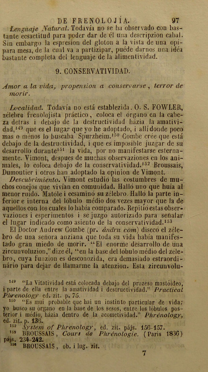 Lenguaje Natural. Todavía no se ha observado con bas- tante ecsaclitud para poder dar de él una descripzion cabal. Sin embargo la espresion del gloton a la vista de una opí- para mesa, de la cual va a partizipar, puéde darnos una idea bastante completa del lenguaje de la alimenlividad. 9. CONSERVATIVIDAD. Amor a la vida} propensión a conservarse , terror de morir. Localidad. Todavía no está establezida. 0. S. FOWLER, zélebre frenolojista práctico, coloca el órgano en la cabe- za detras i debajo de la destructividad házia la amativi- dad,149 que es el lugar que yo he adoptado, i allí donde poco mas o menos lo buscaba Spurzheim.150 Combe cree que está debajo de la destructividad, i que es imposible juzgar de su desarrollo durante151 la vida, por no manifestarse esterna- mente. Vimont, después de muchas observaziones en los ani- males, lo coloca debajo de la conservatividad.152 Broussais, JDumoutier i otros han adoptado la opinión de Vimont. Descubrimiento. Vimont estudió las costumbres de mu- chos conejos que vivían en comunidad. Halló uno que huía al menor ruido. Matóle i ecsaminó su zélebro. Halló la parte in- ferior e interna del lóbulo médio dos vezes mayor que la de aquellos con los cuales lo había comparado. Repitió estas obser- vaziones i esperimentos i se juzgo autorizado para señalar el lugar indicado como asiento de la conservatividad.153 El Doctor Audrew Combe (pr. ándru com) disecó el zéle- bro de una señora anziana que toda su vida había manifes- tado gran miedo de morir. “El enorme desarrollo de una zircunvoluzion,”dizeél, “en la base del lóbulo médio del zéle- bro, cuya funzion es desconozida, era demasiado estraordi- nário para dejar de llamarme la atenzion. Esta zircunvolu- 149 “La Vitatividad está colocada debajo del prozeso maslóideo, i parte de ella entre la amatividad i destructividad.” Practical Phrenology ed. zit. p. 75. 150 “Es mui probable que hai un instinto particular de vida; yo busco su órgano en la base de los sesos, entre los lóbulos pos- terior i médio, házia dentro de la acometividad.” Phrenology, ed. zit. p. 136. 151 System of Phrenology, ed. zit. pájs. 156-157. 152 BROUSSAIS, Cours de Phrénologie. (París 183G) pájs. 234-242. m BROUSSAIS , ob. i lug. zit. 7