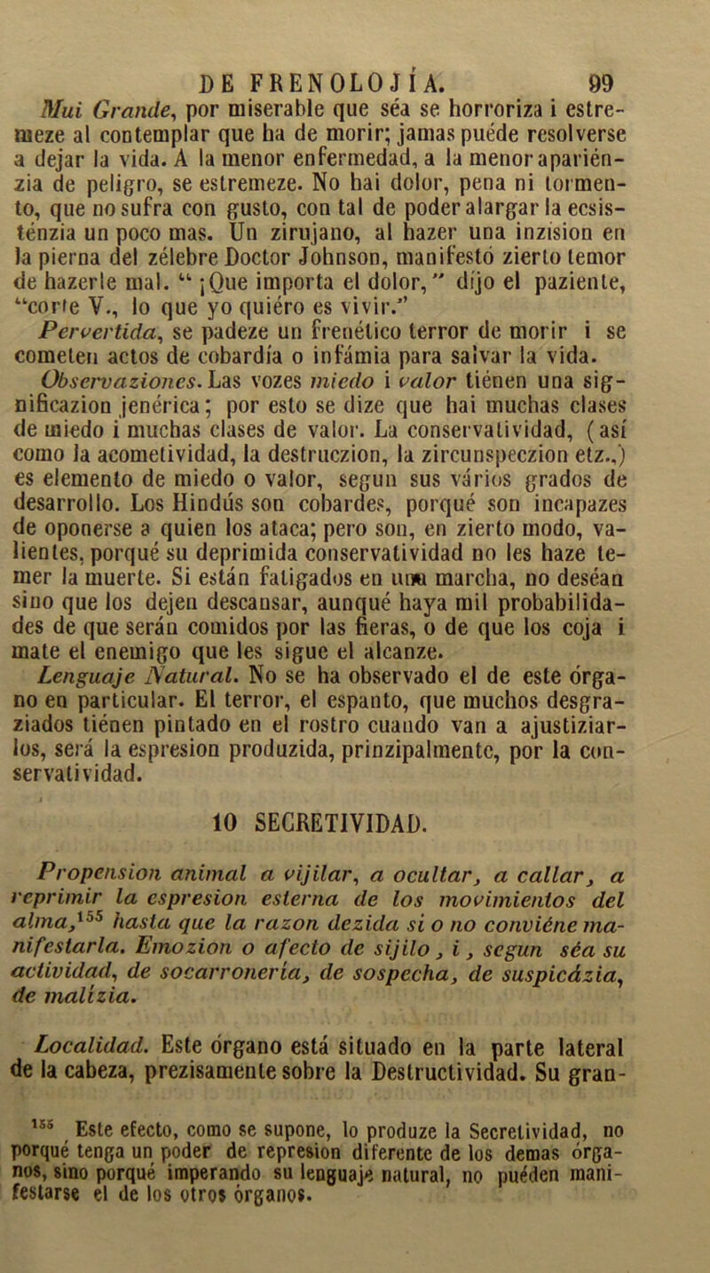 Mui Grande, por miserable que séa se horroriza i estre- meze al contemplar que ha de morir; jamas puede resolverse a dejar la vida. A la menor enfermedad, a la menor aparién- zia de peligro, se estremeze. No hai dolor, pena ni tormen- to, que no sufra con gusto, con tal de poder alargar la ecsis- ténzia un poco mas. Un zirujano, al hazer una inzision en la pierna del zélebre Doctor Johnson, manifestó zierlo temor de hazerle mal. u ¡Que importa el dolor, dijo el paziente, “corre V., lo que yo quiéro es vivir/’ Pervertida, se padeze un frenético terror de morir i se cometen actos de cobardía o infamia para salvar la vida. Observaciones. Las vozes miedo i valor tiénen una sig- nificazion jenérica; por esto se dize que hai muchas clases de miedo i muchas clases de valor. La conservatividad, (así como la acometividad, la destruczion, la zircunspeczion etz.,) es elemento de miedo o valor, según sus varios grados de desarrollo. Los Hindús son cobardes, porqué son incapazes de oponerse a quien los ataca; pero son, en zierto modo, va- lientes, porqué su deprimida conservatividad no les haze te- mer la muerte. Si están fatigados en una marcha, no deséan sino que los dejen descansar, aunqué haya mil probabilida- des de que serán comidos por las fieras, o de que los coja i mate el enemigo que les sigue el alcanze. Lenguaje Natural. No se ha observado el de este órga- no en particular. El terror, el espanto, que muchos desgra- ziados tiénen pintado en el rostro cuando van a ajustiziar- los, será la espresion produzida, prinzipalmentc, por la con- servatividad. 10 SECRETIVIDAD. Propensión animal a vijilar, a ocultar, a callar, a reprimir la espresion esterna de los movimientos del alma,155 hasta que la razón dezida si o no conviéne ma- nifestarla. Emozion o afecto de sijilo, i, según séa su actividad, de socarronería, de sospecha, de suspicázia, de malízia. Localidad. Este órgano está situado en la parte lateral de la cabeza, prezisamente sobre la Destructividad. Su gran- 155 Este efecto, como se supone, lo produze la Secrelividad, no porqué tenga un poder de represión diferente de los demas órga- nos, sino porqué imperando su lenguaje natural, no pueden mani- festarse el de los otros órganos.