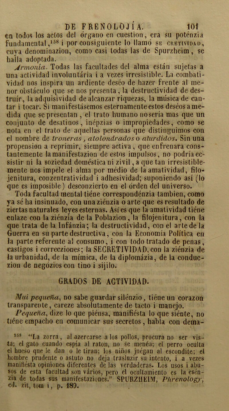 en lodos los actos del órgano en cuestión, era su poténzia Fundamental,158 i por consiguiente lo llamó se chetivida.d, cuya denominazion, como casi todas las de Spurzheim, se halla adoptada. Armonía. Todas las facultades del alma están sujetas a una actividad involuntaria i a vezes irresistible. La combati- vidad nos inspira un ardiente deséo de hazer frente al me- nor obstáculo que se nos presenta, la destructividad de des- truir, la adquisividad de alcanzar riquezas, la música de can- tar i tocar. Si manifestásemos esternamente estos deseos a me- dida que se presentan , el trato humano nosería mas que un conjunto de desatinos, inépzias o impropiedades, como se nota en el trato de aquellas personas que distinguimos con el nombre de troneras} atolondrados o aturdidos. Sin una propensión a reprimir, siempre activa, que enfrenara cons- tantemente lamanifestazion de estos impulsos, no podríaec- sistir ni la soziedad doméstica ni zivil, a que tan irresistible- mente nos impele el alma por médio de la amatividad, filo- jenitura, conzentratividad i adhesividad; suponiendo así (lo que es imposible) desconzierto en el orden del universo. Toda facultad mental tiéne correspondénzia también, como ya sé ha insinuado, con una ziénzia o arte que es resultado de ziertas naturales leyes esternas. Asi es que la amatividad tiéne enlaze con la ziénzia de la Poblazion, la filojenitura, con la que trata de la Infánzia; la destructividad, con el arte de la Guerra en su parte destructiva, con la Economía Política en la parte referente al consumo, i con todo tratado de penas, castigos i correcziones; la SECRETIV1DAD,con la ziénzia de la urbanidad, de la mímica, de la diplomázia, de la conduc- zion de negózios con tino i sijilo. GRADOS DE ACTIVIDAD. Mui pequeña, no sabe guardar silénzio, tiéne un corazón transparente, careze absolutamente de tacto i manejo. Pequeña, dize lo que piénsa, manifiésta lo que siénte, no tiéne empacho en comunicar sus secretos, habla con dema- 153 La zorra, al azercarse a los pollos, procura no ser vis- ta; el gato cuando espía al ratón, no se menéa; el perro oculta el hueso que le dan o le tiran; los niños juegan al escondite; el hombre prudente o astuto no deja trasluzir su intento, i a vezes manifiesta opiniones diferentes de las verdaderas. Los usos i abu- sos de esta facultad son vários, pero el ocullamienlo es la esén- zia de todas sus manifeslazioncs.” SPURZHEIM, P/irenology, ed. zit, toro i, p. 189.