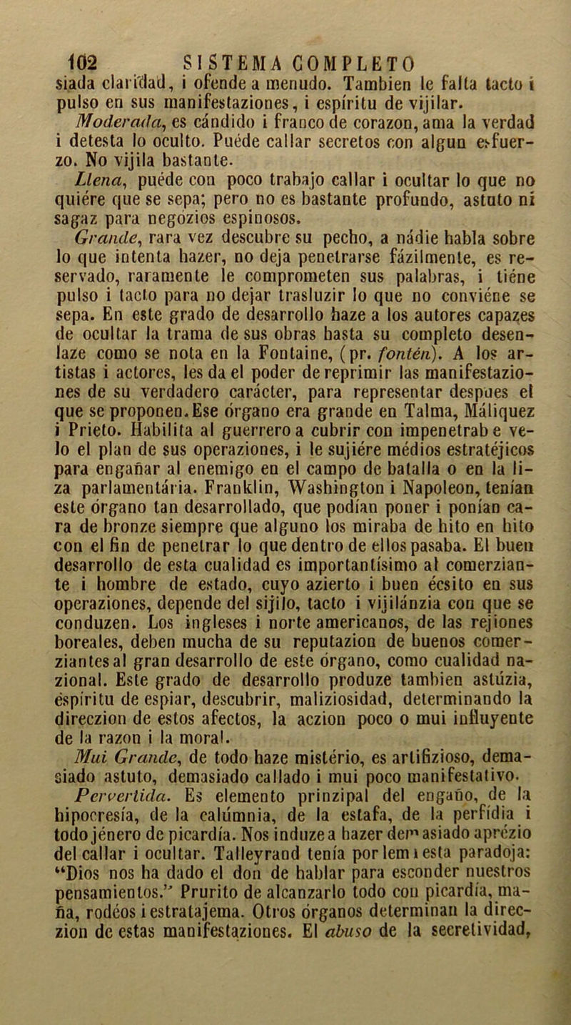 si.ada claridad, i ofende a menudo. También le falta tacto í pulso en sus manifestaziones, i espíritu de vijilar. 1Moderada, es cándido i franco de corazón, ama la verdad i detesta lo oculto. Puede callar secretos con algún esfuer- zo. No vijila bastante. Llena, puede con poco trabajo callar i ocultar lo que no quiere que se sepa; pero no es bastante profundo, astuto ni sagaz para negózios espinosos. Grande, rara vez descubre su pecho, a nadie habla sobre lo que intenta hazer, no deja penetrarse fázilmenle, es re- servado, raramente le comprometen sus palabras, i tiéne pulso i tacto para no dejar trasluzir lo que no conviéne se sepa. En este grado de desarrollo haze a los autores capazes de ocultar la trama de sus obras hasta su completo desen- laze como se nota en la Fontaine, (pr. fontén). A lo? ar- tistas i actores, les da el poder de reprimir las manifestazio- nes de su verdadero carácter, para representar después el que se proponen. Ese órgano era grande en Taima, Máliquez i Prieto. Habilita al guerrero a cubrir con impenetrabe ve- lo el plan de sus operaziones, i le sujiére médios estratéjicos para enganar al enemigo en el campo de batalla o en la li- za parlamentária. Franklin, Washington i Napoleón, tenían este órgano tan desarrollado, que podían poner i ponían ca- ra de bronze siempre que alguno los miraba de hito en hito con el fin de penetrar lo que dentro de ellos pasaba. El buen desarrollo de esta cualidad es importantísimo al comerzian- te i hombre de estado, cuyo azierto i buen écsito en sus operaziones, depende del sijilo, tacto i vijilánzia con que se conduzen. Los ingleses i norteamericanos, de las rejiones boreales, deben mucha de su reputazion de buenos comer- ziantesal gran desarrollo de este órgano, como cualidad na- zional. Este grado de desarrollo produze también astúzia, éspiritu de espiar, descubrir, maliziosidad, determinando la direczion de estos afectos, la aczion poco o mui influyente de la razón i la moral. Mui Grande, de todo haze misterio, es arlifizioso, dema- siado astuto, demasiado callado i mui poco manifestativo. Pervertida. Es elemento prinzipal del engaño, de la hipocresía, de la calumnia, de la estafa, de la perfidia i todojénero de picardía. Nos induzea hazer dep'asiado aprezio del callar i ocultar. Talleyrand tenía porlemtesta paradoja: “Dios nos ha dado el don de hablar para esconder nuestros pensamientos.’' Prurito de alcanzarlo todo con picardía, ma- fia, rodeos iestratajema. Otros órganos determinan la direc- zion de estas manifestaziones. El abuso de la seeretividad,