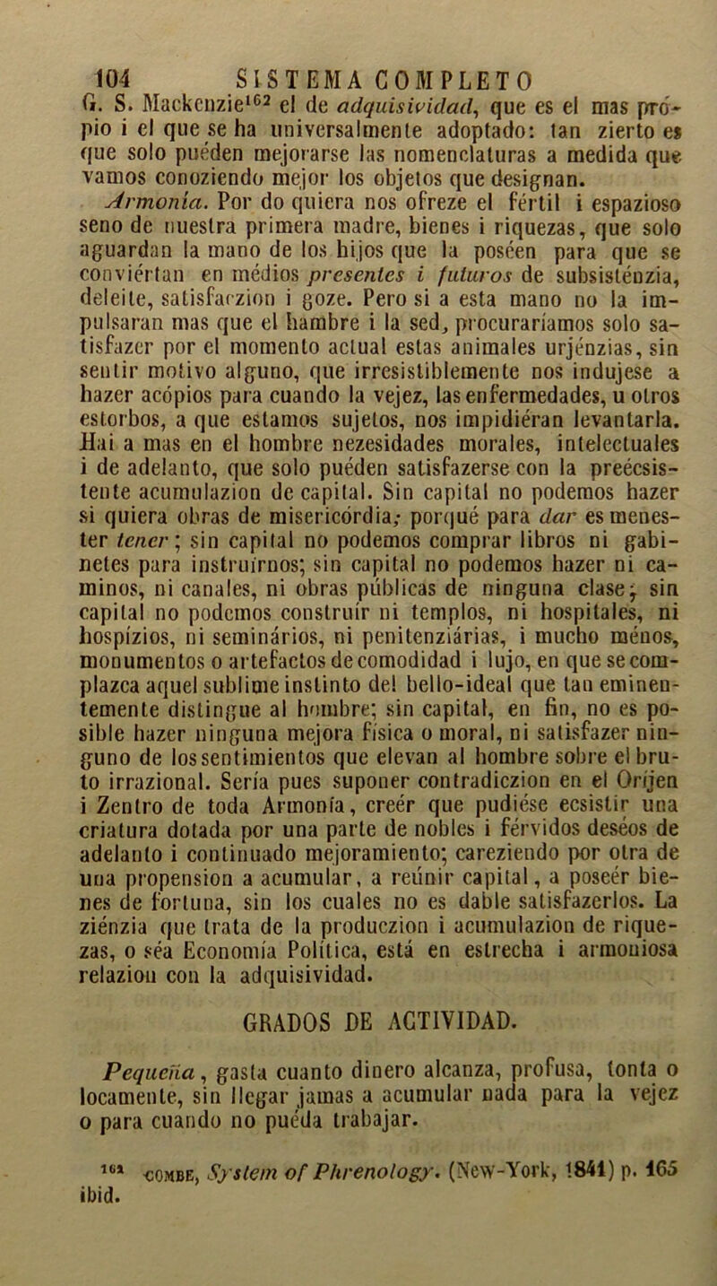 G. S. Mackcnzie162 el de adquisividad, que es el mas pro- pio i el que se ha universalmente adoptado: tan zierto es que solo pueden mejorarse las nomenclaturas a medida que vamos conoziendo mejor los objetos que designan. Armonía. Por do quiera nos ofreze el fértil i espazioso seno de nuestra primera madre, bienes i riquezas, que solo aguardan la mano de los hijos que la poseen para que se conviértan en médios presentes i futuros de subsistéuzia, deleite, satisfarzion i goze. Pero si a esta mano no la im- pulsaran mas que el hambre i la sed,, procuraríamos solo sa- tisfazer por el momento actual estas animales urjénzias, sin sentir motivo alguno, que irresistiblemente nos indujese a hazer acopios para cuando la vejez, las enfermedades, u otros estorbos, a que estamos sujetos, nos impidiéran levantarla. Hai a mas en el hombre nezesidades morales, intelectuales i de adelanto, que solo puéden satisfazerse con la preécsis- tente acumulazion de capital. Sin capital no podemos hazer si quiera obras de misericordia; porqué para dar es menes- ter tener; sin capital no podemos comprar libros ni gabi- netes para instruirnos; sin capital no podemos hazer ni ca- minos, ni canales, ni obras públicas de ninguna clase^ sin capital no podemos construir ni templos, ni hospitales, ni hospízios, ni seminarios, ni penitenziárias, i mucho menos, monumentos o artefactos de comodidad i lujo, en que se com- plazca aquel sublime instinto de! bello-ideal que tan eminen- temente distingue al hombre; sin capital, en fin, no es po- sible hazer ninguna mejora física o moral, ni salisfazer nin- guno de los sentimientos que elevan al hombre sobre el bru- to irrazional. Sería pues suponer contradiczion en el Oriien i Zentro de toda Armonía, creér que pudiése ecsistir una criatura dotada por una parte de nobles i férvidos deseos de adelanto i continuado mejoramiento; careziendo por otra de una propensión a acumular, a reunir capital, a poseér bie- nes de fortuna, sin los cuales no es dable salisfazerlos. La ziénzia que trata de la produczion i acumulazion de rique- zas, o sea Economía Política, está en estrecha i armoniosa relaziou con la adquisividad. GRADOS DE ACTIVIDAD. Pequeña, gasta cuanto dinero alcanza, profusa, tonta o locamente, sin llegar jamas a acumular nada para la vejez o para cuando no pueda trabajar. 164 combe, System of Phrenology. (New-York, 1844) p. 465 ibid.