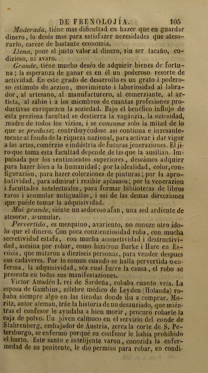 Moderada, liéne mas dificultad en hazer que eu guardar dinero, lo deséa mas para satisfazer nezesidades que ateso- rarlo, careze de bastante economía. Llena, pone el justo valor al dinero, sin ser tacaño, co- dizioso, ni avaro. Grande, tiéne mucho deseo de adquirir bienes de fortu- na ; la esperanza de ganar es en él un poderoso resorte de actividad. En este grado de desarrollo es un grato i podero- so estímulo de aczion, movimiento i laboriosidad al labra- dor, al artesano, al manufacturero, al comerziante, al ar- tista, al sabio i a los miembros de cuantas profesiones pro- ductivas enriquezen la soziedad. Bajo el benéfico influjo de esta preziosa facultad se destierra la vagánzia, la oziosidad, madre de lodos los vízios, i se consume solo la mitad de lo que se prod¡uzc\ contribuyéndose así contíuua e inzesante- menteal fondo de la riqueza nazional, para activar i dar vigor alas artes, comérzio eindüstria de futuras jeneraziones. El ji- ro que toma esta facultad depende de lasque la ausilían. Im- pulsada por los sentimientos superiores, deseamos adquirí’ para hazer bien a la humanidad; por la idealidad, color,con- figurazion, para hazer colecziones de pinturas; por la apro- batividad, para admirar i rezibir aplausos; por la venerazion i facultades intelectuales, para formar bibliotecas de libros raros i acumular antiguallas, i así de las demas direcziones que puéde tomar la adquisividad. Mui grande, siénte un ardoroso afan, una sed ardiente de atesorar, acumular. Pervertida, es mezquino, avariento, no conoze otro ído- lo que el dinero. Con poca conzienziosidad roba, con mucha secretividad estafa, con mucha acometividad i destructivi- dad, asesina por robar, como hiziéron Burke i Haré en Es- cózia, que mataron a dieziseis personas, para vender después sus cadáveres. Por lo común cuando se halla pervertida o en- ferma, la adquisividad, séa cual fuére la causa, el robo se presenta en todas sus manifestaziones. Víctor Arnadéo 1. rei de Sardeña, robaba cuanto veía. La esposa de Gambius, zélebre médico de Leyden (Holanda) ro- baba siempre algo en las tiendas donde iba a comprar. Mo- ritz, autor aleman, trae la historia de un desauziado, quemién- tras el confesor le ayudaba a bien morir, procuró robarle la caja de polvo. Un joven calmuco en el servízio del conde de Stahrenberg, embajador de Austria, zercala corte de S. Pe- tersburgo, se enfermó porqué su confesor le había prohibido el hurto. Este santo e inlelijenlc varón, conozida la enfer- medad de su penitente, le dio permiso para robar, en condi-