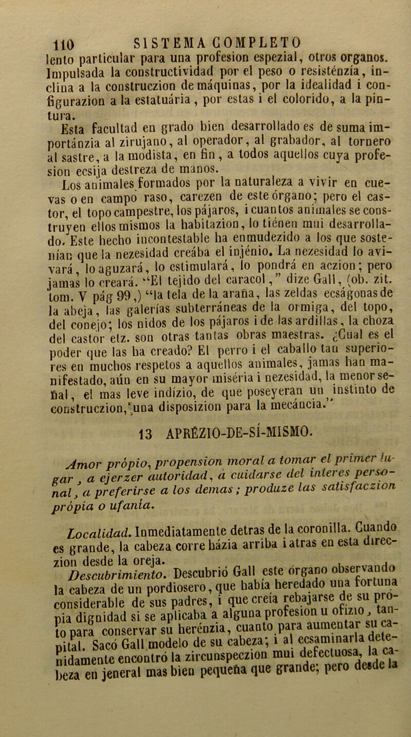 lento particular para una profesión espezial, otros órganos. Impulsada la constructividad por el peso o resisténzía, in- clina a la construczion de máquinas, por la idealidad i con- figurazion a la estatuária , por estas i el colorido, a la pin- tura. Esta facultad eu grado bien desarrollado es de suma im- portánzia al zirujano, al operador, al grabador, al tornero al sastre, a la modista, en fin , a todos aquellos cuya profe- sión ecsija destreza de manos. Los animales formados por la naturaleza a vivir en cue- vas o en campo raso, carezen de este órgano; pero el cas- tor, el topo campestre, los pájaros, i cuantos animales se cons- truyen ellos mismos la habitazion, lo tiénen mui desarrolla- do. Este hecho incontestable ha enmudezido a los que soste- nían que la nezesidad creába el injénio. La nezesidad lo avi- vará, lo aguzará, lo estimulará, lo pondrá en aczion; pero jamas lo creará. ‘‘'El tejido del caracol, dize Gall, (ob. zit. lom. V pág 99,) “la tela de la araña, las zeldas ecságonasde la abeja, las galerías subterráneas de la oirniga, del topo, del conejo- los nidos de los pájaros i de las ardillas, la choza del castor etz. son otras tantas obras maestras. cGual es el poder que las ha creado? El perro i el caballo tan superio- res en muchos respetos a aquellos animales, jamas han ma- nifestado, aún en su mayor miséria i nezesidad, la menor se- ñal, el mas leve indízio, de que poseyeran uu , instinto de construczion,‘una disposizion para la mecáncia. * 13 APRÉZIO-DE-SÍ-MISMO. Amor propio, propensión moral a tomar el primer lu- gar a ejerzer autoridad, a cuidarse del ínteres perso- nal'a preferirse a los demas; produze las satisfaczion propia o ufanía. Localidad. Inmediatamente detras de la coronilla. Cuando es grande, la cabeza corre házia arriba i atras en esta direc- ^Descubrimiento. Descubrió Gall este órgano la cabeza de un pordiosero, que había heredado una fortuna considerable de sus padres, i que creía rebajarse de su pro- pia dignidad si se aplicaba a alguna profesión u ofizio, tan- to para conservar su hercnzia, cuanto para aumentar su c uilal Sacó Gall modelo de su cabeza; i al examinarla dcle- mdamente encontró la zircunspeczion mui defecluosa. a ca- tea en jeneral mas bien pequeña que grande; pero desde la