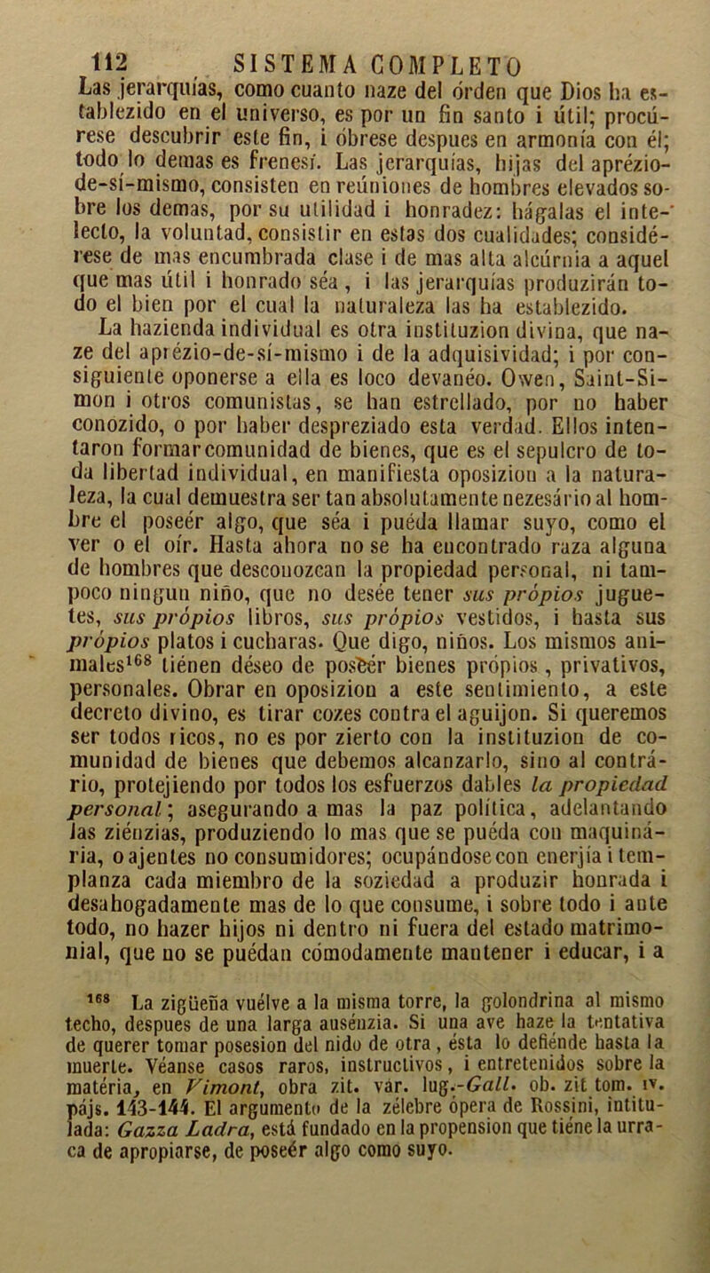 Las jerarquías, como cuanto naze del orden que Dios ha es- tablezco en el universo, es por un fin santo i útil; procú- rese descubrir este fin, i óbrese después en armonía con él; todo lo demases frenesí. Las jerarquías, hijas del aprézio- de-sí-mismo, consisten en reúniones de hombres elevados so- bre los demas, por su utilidad i honradez: hágalas el inte-' léelo, la voluntad, consistir en estas dos cualidades; considé- rese de mas encumbrada clase i de mas alta alcúrnia a aquel que mas útil i honrado séa , i las jerarquías produzirán to- do el bien por el cual la naturaleza las ha establezido. La hazienda individual es otra instituzion divina, que na- ze del aprézio-de-sí-mismo i de la adquisividad; i por con- siguiente oponerse a ella es loco devanéo. Owen, Saint-Si- mon i otros comunistas, se han estrellado, por no haber conozido, o por haber despreziado esta verdad. Ellos inten- taron formarcomunidad de bienes, que es el sepulcro de to- da libertad individual, en manifiesta oposiziou a la natura- leza, la cual demuestra ser tan absolutamente nezesário al hom- bre el poseér algo, que séa i puéda llamar suyo, como el ver o el oír. Hasta ahora no se ha encontrado raza alguna de hombres que desconozcan la propiedad personal, ni tam- poco ningún niño, que no desée tener sus propios jugue- tes, sus propios libros, sus propios vestidos, i hasta sus propios platos i cucharas. Que digo, niños. Los mismos ani- males168 tiénen deseo de posfcér bienes propios, privativos, personales. Obrar en oposiziou a este sentimiento, a este decreto divino, es tirar cozes contra el aguijón. Si queremos ser todos ricos, no es por zierto con la instituzion de co- munidad de bienes que debemos alcanzarlo, sino al contrá- rio, protejiendo por todos los esfuerzos dables la propiedad personal; asegurando a mas la paz política, adelantando Jas ziénzias, produziendo lo mas que se puéda con maquina- ria, oajentes no consumidores; ocupándosecon enerjía i tem- planza cada miembro de la soziedad a produzir honrada i desahogadamente mas de lo que consume, i sobre todo i ante todo, no hazer hijos ni dentro ni fuera del estado matrimo- nial, que no se puédan cómodamente mautener i educar, i a 168 La zigüeña vuelve a la misma torre, la golondrina al mismo techo, después de una larga auséuzia. Si una ave haze la tentativa de querer tomar posesión del nido de otra , ésta lo defiende hasta la muerte. Véanse casos raros, instructivos, i entretenidos sobre la materia, en Vimont, obra zit. var. lug.-6«//. ob. zit tom. iv. pájs. 143-144. El argumento de la zélebre ópera de Rossini, intitu- lada: Gazza Ladra, está fundado en la propensión que tiene la urra- ca de apropiarse, de poseér algo como suyo.