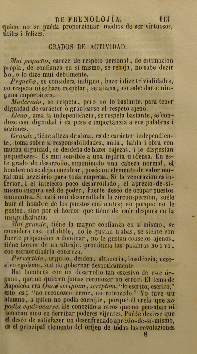 quien no se puéda proporzionar médios de ser virtuosos, útiles i felizes. GRADOS DE ACTIVIDAD. Mui pequeño, careze de respeto personal, de estimazion propia, de confianza en sí mismo, se rebaja, no sabe dezir No, o lo dize mui débilmente. Pequeño, se considera indigno, haze i dize trivialidades, no respeta ni se haze respetar, se allana, no sabe darse nin- guna importánzia. Moderado, se respeta, pero no lo bastante, para tener dignidad de carácter o granjearse el respeto ajeno. Lleno, ama la independénzia, se respeta bastante,se con- duze con dignidad i da peso e importánzia a sus palabras i acziones. Grande, tiéne alteza de alma, es de carácter independien- te, toma sobre sí responsabilidades, anda, habla i obra con mucha dignidad, se desdeña de hazer bajezas, i le disgustan pequeñezes. Es mui sensible a una injuria u ofensa. En es- te grado de desarrollo, suponiendo una cabeza normal, el hombre no se deja conculcar, posée un elemento de valor mo- ral mui nezesário para toda empresa. Si la venerazion es in- ferior, i el intelecto poco desarrollado, el aprézio-de-sí- mismo inspira sed de poder, fuerte deséo de ocupar puestos eminentes. Si está mui desarrollada la zircunspeczíon, suéle huir el hombre de los puestos eminentes; no porqué no le gusten, sino por el horror que tiéne de caér después en la insigo ificánzia. Mui grande, tiéne la mayor confianza en sí mismo, se cousidera casi infalible, no le gustan trabas, se siénte con fuerte propensión a dominar, no le gustan consejos ajenos, tiéne horror de un ultraje, prouúnzia las palabras «o i yo, con eslraordinária entereza. Pervertido, orgullo, desden, altanería, insolénzia, esze- sivo egoísmo, sed de gobernar despóticamente- Hai hombres con un desarrollo tan eszesivo de este ór- gano, que no quiéren jamas reconozer un error. El lema de Napoleón era Quodscriptum, scriptum, “lo escrito, escrito,” esto es; “no reconozco error, no retrozcdo.” Yo tuve uu alumno, a quien no podía correjir, poiqué él creía que no podía equivocarse. He conozido a otros que no pensaban ni soñaban sino en derribar poderes vijentes. Puéde dezirse que el deséo de satisfazer un desenfrenado aprézio-de-sí-mismo, es el prinzipal elemento del oríjep de todas las revoluziones 8