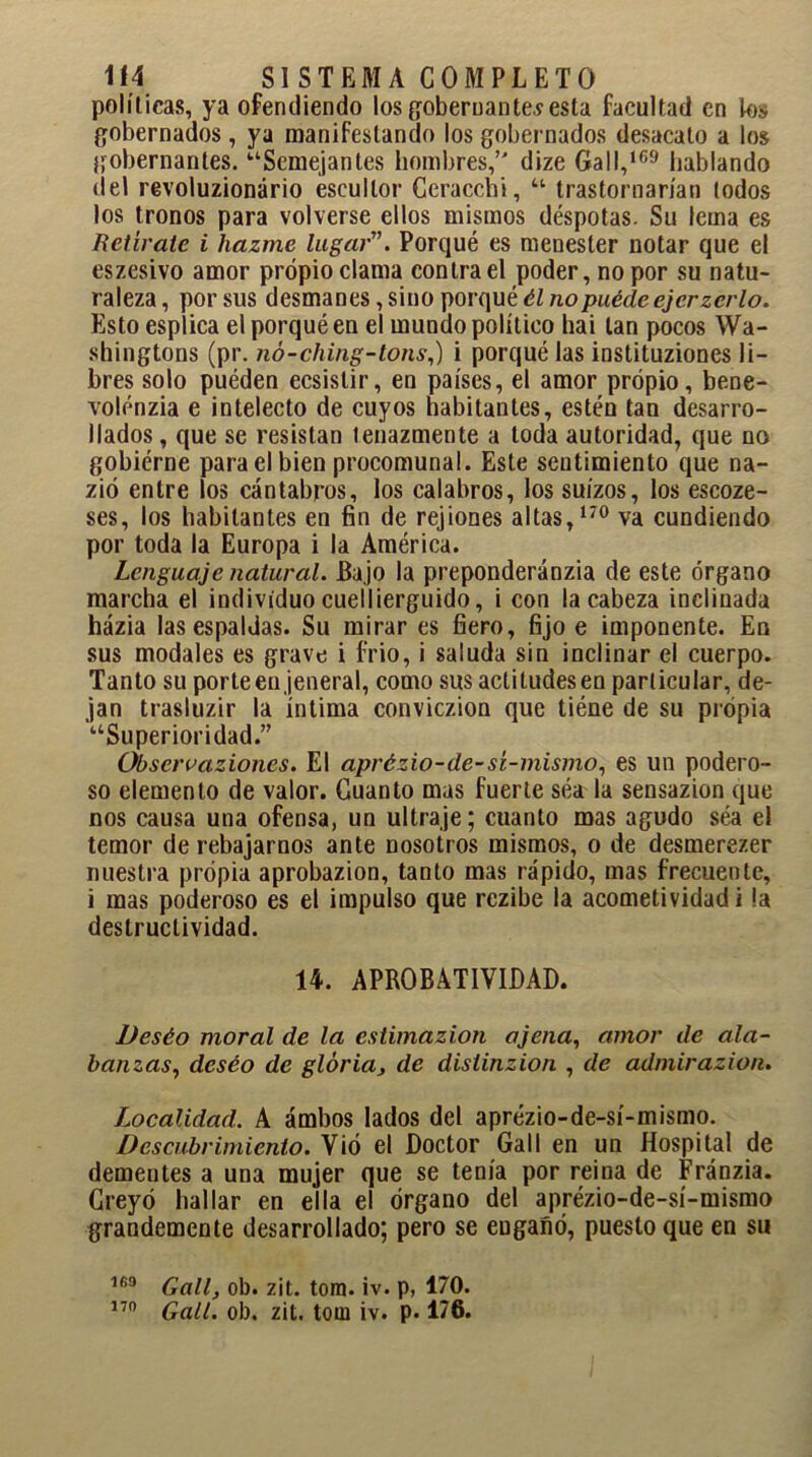 políticas, ya ofendiendo los gobernantes esta facultad en k>s gobernados , ya manifestando los gobernados desacato a los gobernantes. ‘■‘Semejantes hombres, dize Gall,169 hablando (leí revoluzionário escultor Ceracchi, “ trastornarían todos los tronos para volverse ellos mismos déspotas. Su lema es Retírate i hazme lugar. Porqué es menester notar que el eszesivo amor propio clama contra el poder, no por su natu- raleza, por sus desmanes, sino porqué él nopuédeejerzcrlo. Esto esplica el porqué en el mundo político hai tan pocos Wa- shingtons (pr. nó-ching-tons,) i porqué las instituziones li- bres solo puéden ecsislir, en países, el amor propio, bene- volénzia e intelecto de cuyos habitantes, estén tan desarro- llados , que se resistan tenazmente a toda autoridad, que no gobiérne para el bien procomunal. Este sentimiento que na- zió entre los cántabros, los catabros, los suizos, los escoze- ses, los habitantes en fin de rejiones altas,170 va cundiendo por toda la Europa i la América. Lenguaje natural. Bajo la preponderánzia de este órgano marcha el individuo cuellierguido, i con la cabeza inclinada házia las espaldas. Su mirar es fiero, fijo e imponente. En sus modales es grave i frió, i saluda sin inclinar el cuerpo. Tanto su porteen jeneral, como sus actitudes en particular, de- jan trasluzir la íntima conviczion que tiéne de su propia “Superioridad.” Obseroaziones. El aprézio-de-sí-mismo, es un podero- so elemento de valor. Cuanto mas fuerte séa la sensazion que nos causa una ofensa, un ultraje; cuanto mas agudo séa el temor de rebajarnos ante nosotros mismos, o de desmerezer nuestra propia aprobazion, tanto mas rápido, mas frecuente, i mas poderoso es el impulso que rezibe la acometividad i la destructividad. 14. APROBATIVIDAD. Deséo moral de la estimazion ajena, amor de ala- banzas, deséo de gloria, de distinzion , de admirazion. Localidad. A ámbos lados del aprézio-de-sí-mismo. Descubrimiento. Vió el Doctor Gall en un Hospital de dementes a una mujer que se tenía por reina de Fránzia. Creyó hallar en ella el órgano del aprézio-de-sí-mismo grandemente desarrollado; pero se euganó, puesto que en su 169 Gall, ob. zit. tom. iv. p, 170.