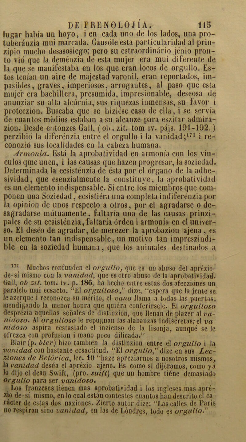 lugar había un hoyo, i en cada uno de los lados, una pro- luberánzia mui marcada. Causóle esta particularidad al prin- zípio mucho desasosiego: pero su estraordinário jénio pron- to vio que la deménzia de esta mujer era mui diferente de la que se manifestaba en los que eran locos de orgullo. Es- tos tenían un aire de majestad varonil, eran reportados, im- pasibles, graves, imperiosos, arrogantes, al paso que esta mujer era bachillera, presumida, impresionable, deseosa de anunziar su alía alcurnia, sus riquezas inmensas, su favor i proteczion. Buscaba que se hiziése caso de ella, i se servía de cuantos médios estaban a su alcanze para eszitar admira- zion. Desde entónzes GalI, (oh. zit. tom ív. pájs. 191-192.) perzibió la diferénzia entre el orgullo i la vanidad;171 i re- conozio sus localidades en la cabeza humana. Armonía. Esta la aprobatividad en armonía con los vín- culos qme unen, i las causas que hazen progresar, la soziedad. Determinada la ecsisténzia de ésta por el órgano de la adhe- sividad, que esenzialmeute la constituye, la aprobatividad es un elemento indispensable. Si entre los miembros que com- ponen una Soziedad, ecsisliéra una completa indiferénzia por la opinión de unos respecto a otros, por el agradarse o de- sagradarse mutuamente, faltaría una de las causas prinzi- pales de su ecsisténzia, faltaría orden i armonía en el univer- so. El deséo de agradar, de merezer la aprobazion ajena, es un elemento tan indispensable, un motivo tan impreszindi- ble en la soziedad humana, que los animales destinados a 171 Muchos confunden el orgullo, que es un abuso del aprézio- de-sí mismo con la vanidad, que es otro abuso de la aprobatividad. Gall, ob zit. tom. iv. p. 186, ha hecho cutre estas dos afecziones un paralelo mui ecsacto. “El orgulloso, dize, “espera que tájente se leazerque i reconozca su mérito, el vano llama a todas las puertas; mendigando la menor honra que quiéra conferírsele. El orgulloso desprézia aquellas señales de distiuzion, que llenan de plazer al va- nidoso. Al orgulloso le repugnan las alabanzas indiscretas; el va nidoso aspira ecstasiado el inzieuso de la lisonja, aunqué se le ofrezca con profusión i mano poco dilicada.’J Blair (p. bler) hizo también la distinzion entre el orgullo i la vanidad con bastante ecsactitud. “El orgullo,” dize en sus Lec- ziones de Retórica, lee. 10 “haze apreziarnos a nosotros mismos., la vanidad deséa el aprézio ajeno. Es como si dijéramos, como ya lo dijo el deán Swift, (pro. suift) que un hombre liéne demasiado orgullo para ser vanidoso. Los franzeses tiénen mas aprobatividad i los ingleses mas apré- zio de-sí mismo, en lo cual están contestes cuantos han descrito el ca- rácter de estas dos naziones. Zierlo autor dize: “Las calles de París no respiran sino vanidad, en las de Londres, todo es orgullo.'