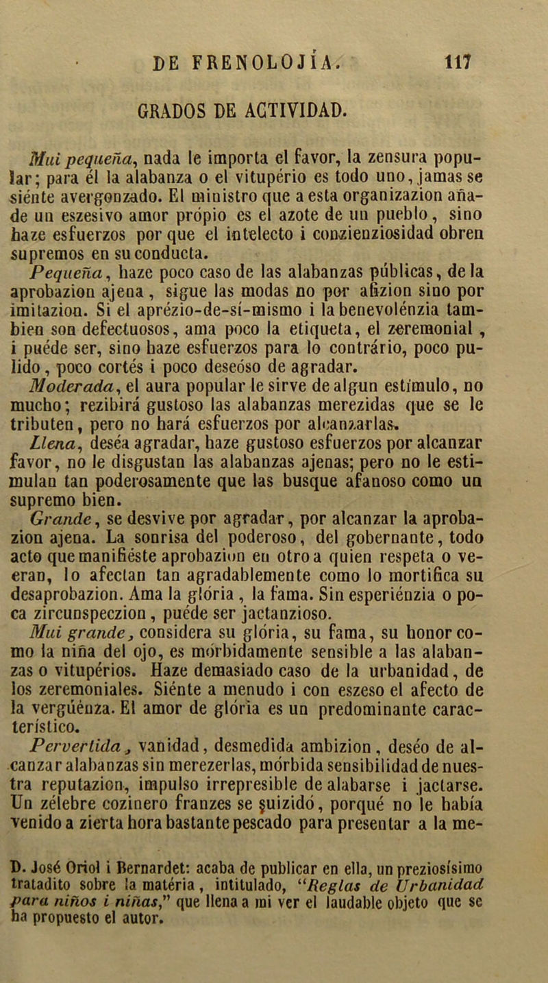 GRADOS DE ACTIVIDAD. Mui pequeña, nada le importa el favor, la zensura popu- lar; para él la alabanza o el vituperio es todo uno, jamas se siénte avergonzado. El ministro que a esta organizazion aña- de un eszesivo amor propio es el azote de un pueblo, sino haze esfuerzos por que el intelecto i conzienziosidad obren supremos en su conducta. Pequeña, haze poco caso de las alabanzas públicas, de la aprobazion ajena , sigue las modas no por afizion sino por imitazion. Si el aprézio-de-sí-mismo i la benevolénzia tam- bién son defectuosos, ama poco la etiqueta, el zeremonial , i puéde ser, sino haze esfuerzos para lo contrario, poco pu- lido , poco cortés i poco deseoso de agradar. Moderada, el aura popular le sirve de algún estímulo, no mucho; rezibirá gustoso las alabanzas merezidas que se le tributen, pero no hará esfuerzos por alcanzarlas. Llena, desea agradar, haze gustoso esfuerzos por alcanzar favor, no le disgustan las alabanzas ajenas; pero no le esti- mulan tan poderosamente que las busque afanoso como un supremo bien. Grande, se desvive por agradar, por alcanzar la aproba- zion ajena. La sonrisa del poderoso, del gobernante, todo acto que manifiéste aprobazion en otro a quien respeta o ve- eran, lo afectan tan agradablemente como lo mortifica su desaprobazion. Ama la gloria , la fama. Sin esperiénzia o po- ca zircunspeczion, puéde ser jactanzioso. Mui grande, considera su gloria, su fama, su honor co- mo la niña del ojo, es mórbidamente sensible a las alaban- zas o vitupérios. Haze demasiado caso de la urbanidad, de los zeremoniales. Siénte a menudo i con eszeso el afecto de la vergüenza. El amor de gloria es un predominante carac- terístico. Pervertida, vanidad, desmedida ambizion , deséo de al- canzar alabanzas sin merezerlas, mórbida sensibilidad de nues- tra reputazion, impulso irrepresible de alabarse i jactarse. Un zélebre cozinero franzes se §uizidó, porqué no le había venido a zierta hora bastante pescado para presentar a la me- D. José Oriol i Bernardet: acaba de publicar en ella, un preziosísimo tratadito sobre la materia, intitulado, “Reglas de Urbanidad para niños i niñas, que llena a mi ver el laudable objeto que se ba propuesto el autor.