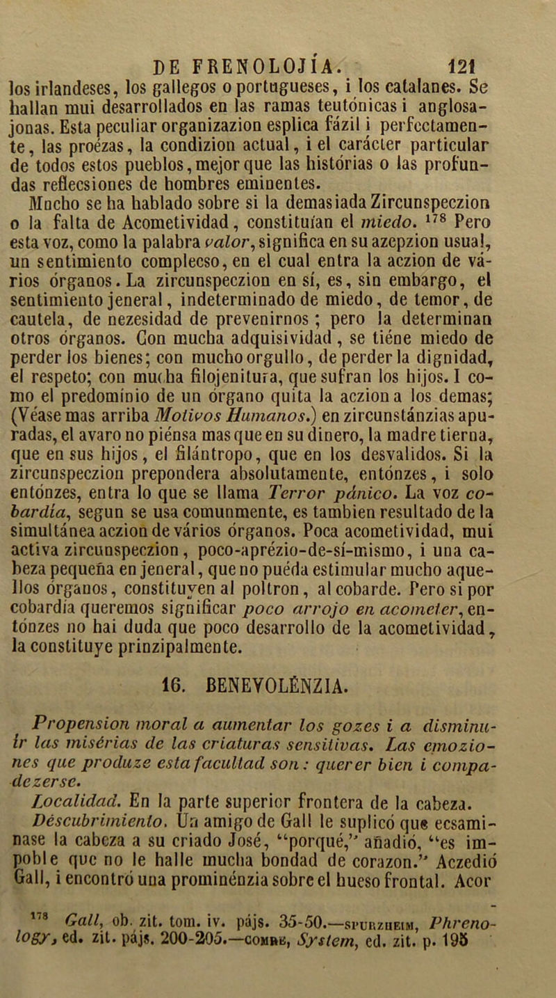 los irlandeses, los gallegos o portugueses, i los catalanes. Se hallan mui desarrollados en las ramas teutónicas i anglosa- jonas. Esta peculiar organizazion esplica fázil i perfectamen- te , las proezas, la condizion actual, i el carácter particular de todos estos pueblos, mejor que las historias o las profun- das reflecsiones de hombres eminentes. Mocho se ha hablado sobre si la demasiada Zircunspeczion o la falta de Acometividad, constituían el miedo. 178 Pero esta voz, como la palabra valor, significa en su azepzion usual, un sentimiento complecso, en el cual entra la aczion de va- rios órganos. La zircunspeczion en sí, es, sin embargo, el sentimiento jeneral, indeterminado de miedo, de temor, de cautela, de nezesidad de prevenirnos; pero la determinan otros órganos. Con mucha adquisividad, se tiene miedo de perderlos bienes; con mucho orgullo, de perder la dignidad, el respeto; con mucha filojenitura, que sufran los hijos. I co- mo el predominio de un órgano quita la aczion a los demas; (Véase mas arriba Motivos Humanos.) en zircunstánzias apu- radas, el avaro no piénsa mas que en su dinero, la madre tierna, que en sus hijos, el filántropo, que en los desvalidos. Si la zircunspeczion prepondera absolutamente, entónzes, i solo entónzes, entra lo que se llama Terror pánico. La voz co- bardía, según se usa comunmente, es también resultado de la simultánea aczion de varios órganos. Poca acometividad, mui activa zircunspeczion, poco-aprézio-de-sí-mismo, i una ca- beza pequeña en jeneral, que no pueda estimular mucho aque- llos órganos, constituyen al poltrón, al cobarde. Pero si por cobardía queremos significar poco arrojo en acometer, en- tónzes no hai duda que poco desarrollo de la acometividad, la constituye prinzipalmente. 16. BENEVOLÉNZIA. Propensión moral a aumentar los gozes i a disminu- ir las misérias de las criaturas sensitivas. Las emozio- nes que produze esta facultad son: querer bien i cotnpa- dezerse. Localidad. En la parte superior frontera de la cabeza. Descubrimiento. Un amigo de Gall le suplicó que ecsami- nase la cabeza a su criado José, “porqué,’' añadió, “es im- poble que no le halle mucha bondad de corazón.’' Aczedió Gall, i encontró una prominénzia sobre el hueso frontal. Acor 178 Gall, ob. zit. tom. iv. pájs. 35-50.—si*urzheim, Phreno- logy, ed. zit. pájs. 200-205.—comríí, System, ed. zit. p. 195