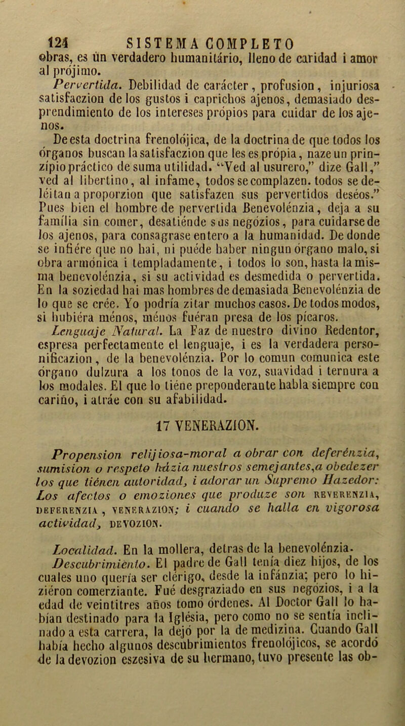 obras, es ún verdadero humanitário, lleno de caridad i amor al prójimo. Pervertida. Debilidad de carácter , profusión , injuriosa satisfaczion délos gustos i caprichos ajenos, demasiado des- prendimiento de los intereses propios para cuidar de los aje- nos. De esta doctrina frenolójica, de la doctrina de que lodos los órganos buscan la satisfaczion que les es propia, naze un prin- zípiopráctico de suma utilidad. “Ved al usurero,” dize Gall,” ved al libertino, al infame, todos secomplazen. todos se de- leitan a proporzion que satisfazen sus pervertidos deséos.” Pues bien el hombre de pervertida Benevolénzia, deja a su familia sin comer, desatiénde sus negózios, para cuidarse de los ajenos, para consagrase entero a la humanidad. De donde se iníiére que no hai, ni puéde haber ningún órgano malo, si obra armónica i templadamente, i todos lo son, hasta la mis- ma benevolénzia, si su actividad es desmedida o pervertida. En la soziedad hai mas hombres de demasiada Benevolénzia de lo que se cree. Yo podría zitar muchos casos. De todos modos, si hubiéra ménos, méuos fuéran presa de los picaros. Lenguaje Natural. La Faz de nuestro divino Redentor, espresa perfectamente el lenguaje, i es la verdadera perso- nificazion, de la benevolénzia. Por lo común comunica este órgano dulzura a los tonos de la voz, suavidad i ternura a los modales. El que lo liéne preponderante habla siempre con cariño, i alráe con su afabilidad. 17 VENERAZiON. Propensión relij ios a-moral a obrar con deferénzia, sumisión o respeto kázia nuestros semejantes,a obedezer los que tienen autoridad, i adorar un Supremo Hazedor: Los afectos o emoziones que produze son reverenzia, üeferenzlv , venerazion; i cuando se halla en vigorosa actividad, de voz ion. Localidad. En la mollera, detras de la benevolénzia. Descubrimiento. El padre de Gall tenía diez hijos, de los cuales uno quería ser clérigo, desde la infánzia; pero lo hi- ziéron comerziante. Fué desgraziado en sus negózios, i a la edad de veintitrés años tomo órdenes. Al Doctor Gall ¡o ha- bían destinado para la Iglesia, pero como no se sentía incli- nado a esta carrera, la dejó por la de medizina. Cuando Gall había hecho algunos descubrimientos frenolójicos, se acordó <le ladevozion eszesiva de su hermano, tuvo presente las oh-