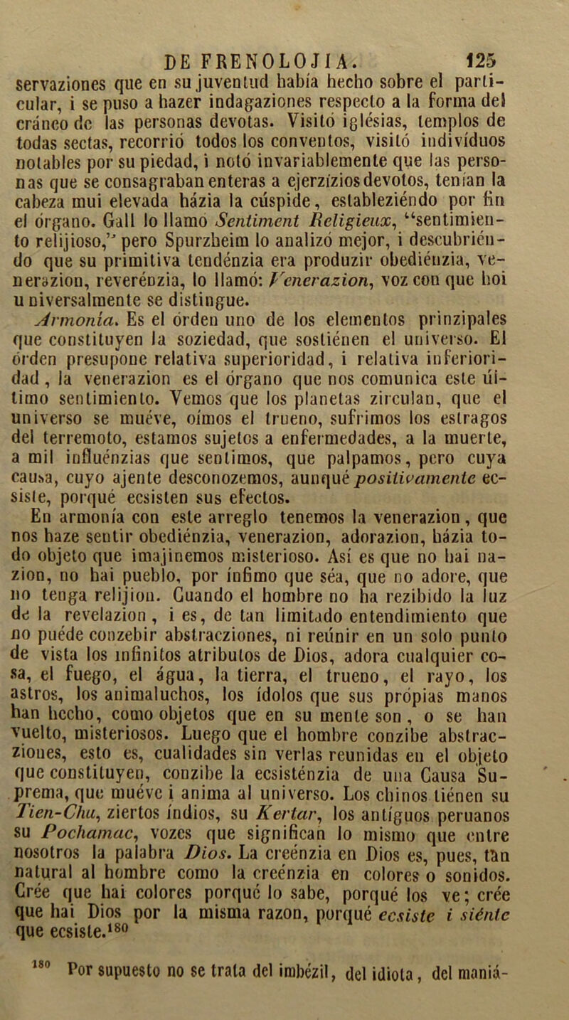 servaziones que en su juventud había hecho sobre el parti- cular, i se puso a hazer indagaziones respecto a la forma del cráneo de las personas devotas. Visitó iglesias, templos de todas sectas, recorrió todos los conventos, visitó individuos notables por su piedad, i notó invariablemente que las perso- nas que se consagraban enteras a ejerzízios devotos, tenían la cabeza mui elevada házia la cúspide, eslableziéndo por fin el órgano. Gall lo llamo Sentiment Religieux, “sentimien- to relijioso,’' pero Spurzheim lo analizó mejor, i descubrien- do que su primitiva tendénzia era produzir obediéuzia, ve- nerazion, reveréDzia, lo llamó: Venerazion, voz con que hoi u niversalmente se distingue. Armonía. Es el orden uno de los elementos prinzipales que constituyen la soziedad, que sostiénen el universo. El orden presupone relativa superioridad, i relativa inferiori- dad , la venerazion es el órgano que nos comunica este úl- timo sentimiento. Vemos que los planetas zirculan, que el universo se mueve, oímos el trueno, sufrimos los estragos del terremoto, estamos sujetos a enfermedades, a la muerte, a mil influénzias que sentimos, que palpamos, pero cuya cau*a, cuyo ájente desconozemos, aunqué positivamente ec- siste, porqué ecsisten sus efectos. En armonía con este arreglo tenemos la venerazion, que nos haze sentir obediénzia, venerazion, adorazion, házia to- do objeto que imajinemos misterioso. Así es que no hai na- zion, no hai pueblo, por ínfimo que sea, que no adore, que no tenga reí i j ion. Guando el hombre no ha rezibido la luz de la revelazion , i es, de tan limitado entendimiento que no puéde conzebir abstraeziones, ni reúnir en un solo punto de vista los infinitos atributos de Dios, adora cualquier co- sa, el fuego, el agua, la tierra, el trueno, el rayo, los astros, los animaluchos, los ídolos que sus propias manos han hecho, como objetos que en su mente son , o se han vuelto, misteriosos. Luego que el hombre conzibe abstrae- ziones, esto es, cualidades sin verlas reunidas en el objeto que constituyen, conzibe la ecsisténzia de una Causa Su- prema, que muéve i anima al universo. Los chinos tienen su lien-Chu, ziertos indios, su Kertar, los antiguos peruanos su Pochamac, vozes que significan lo mismo que entre nosotros la palabra Dios. La creénzia en Dios es, pues, tlin natural al hombre como la creénzia en colores o sonidos. Cree que hai colores porqué lo sabe, porqué los ve; cree que hai Dios por la misma razón, porqué ecsiste i siénte que ecsiste.180 Por supuesto no se trata del imbézil, del idiota, del maniá- 180
