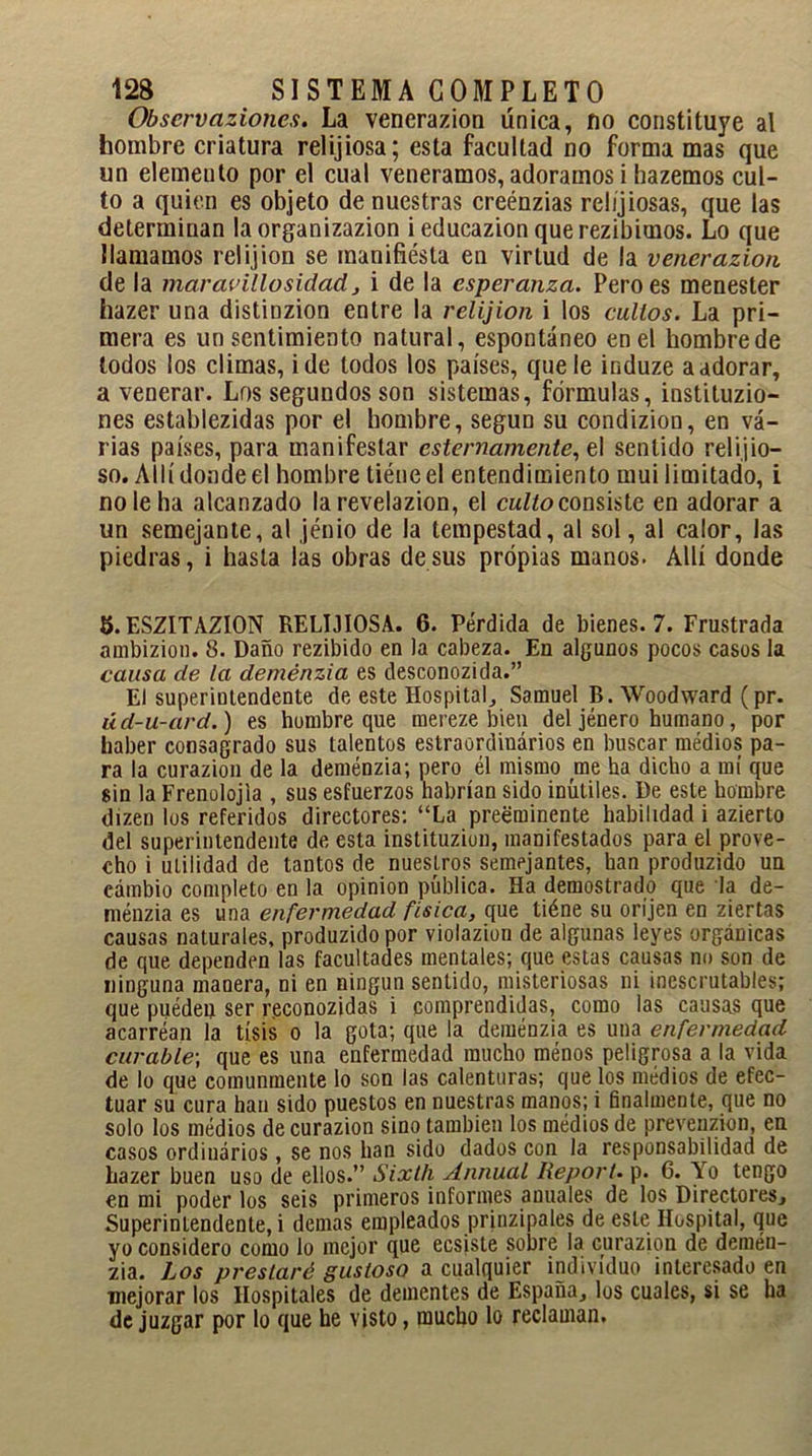 Observaziones. La venerazion única, no constituye al hombre criatura relijiosa; esta facultad no forma mas que un elemento por el cual veneramos, adoramos i hazemos cul- to a quien es objeto de nuestras creénzias relíjiosas, que las determinan la organizazion ieducazionquerezibimos. Lo que llamamos relijion se manifiesta en virtud de la venerazion de la mar arillo sidad, i de la esperanza. Pero es menester hazer una distinzion entre la relijion i los cultos. La pri- mera es un sentimiento natural, espontáneo en el hombre de lodos los climas, i de todos los países, que le induze a adorar, a venerar. Los segundos son sistemas, fórmulas, instituzio- nes establezidas por el hombre, según su condizion, en vá- rias países, para manifestar este mámente, e\ sentido relijio- so. Allí donde el hombre tiéneel entendimiento mui limitado, i no le ha alcanzado la revelazion, el culto consiste en adorar a un semejante, al jénio de la tempestad, al sol, al calor, las piedras, i hasta las obras desús propias manos. Allí donde 5. ESZITAZION RELIJIOSA. 6. Pérdida de bienes. 7. Frustrada ambizion. 8. Daño rezibido en la cabeza. En algunos pocos casos la causa de la deménzia es desconozida.” El superintendente de este Hospital., Samuel B. Woodward (pr. úd-u-ard.) es hombre que mereze bien del jénero humano, por haber consagrado sus talentos estraordinários en buscar medios pa- ra la curazion de la deménzia; pero él mismo uie ha dicho a mí que sin la Frenolojia , sus esfuerzos habrían sido inútiles. De este hombre dizen los referidos directores: “La preeminente habilidad i azierto del superintendente de esta instituzion, manifestados para el prove- cho i utilidad de tantos de nuestros semejantes, han produzido un cambio completo en la opinión pública. Ha demostrado que la de- ménzia es una enfermedad física, que tiéne su orí jen en ziertas causas naturales, produzido por violazion de algunas leyes orgánicas de que dependen las facultades mentales; que estas causas no son de ninguna manera, ni en ningún sentido, misteriosas ni inescrutables; que puédeu ser reconozidas i comprendidas, como las causas que acarréan la tisis o la gota; que la deménzia es una enfermedad curable; que es una enfermedad mucho menos peligrosa a la vida de lo que comunmente lo son las calenturas; que los médios de efec- tuar su cura han sido puestos en nuestras manos; i finalmente, que no solo los médios de curazion sino también los médios de prevenzion, en casos ordinarios, se nos han sido dados con la responsabilidad de hazer buen uso de ellos.” Sixth Annual Heport. p. C. Yo tengo en mi poder los seis primeros informes anuales de los Directores, Superintendente, i demas empleados prinzipales de este Hospital, que yo considero como lo mejor que ecsiste sobre la curazion de demén- zia. Los prestaré gustoso a cualquier individuo interesado en mejorar los Hospitales de dementes de España, los cuales, si se ha de juzgar por lo que he visto, mucho lo reclaman.