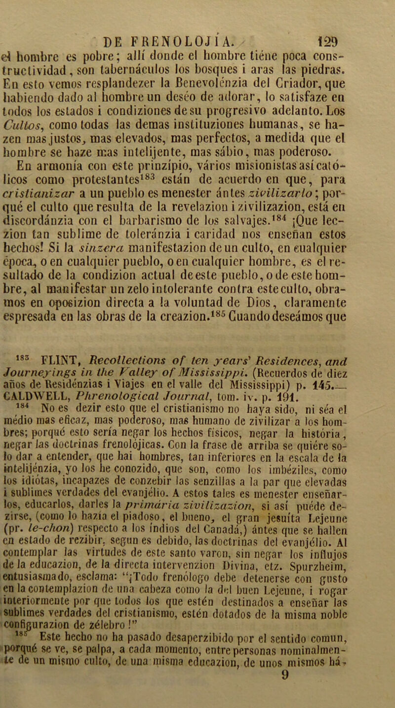 eí hombre es pobre; allí donde el hombre tiene poca cons- triiclividad, son tabernáculos los bosques i aras las piedras. En esto vemos resplandezer la Benevolénzia del Criador, que habiendo dado al hombre un deseo de adorar, lo satisfaze en todos los estados i condiziones de su progresivo adelanto. Los Cultos, como todas las demas instituziones humanas, se ha- zen mas justos, mas elevados, mas perfectos, a medida que el hombre se haze mas iutelijente, mas sabio, mas poderoso. En armonía con este prinzípio, varios misionistas así cató- licos como protestantes183 están de acuerdo en que, para cristianizar a un pueblo es menester ántes zivilizarlo\ por- qué el culto que resulta de la revelazion izivilizazion, está en discordáuzia con el barbarismo de los salvajes.184 ¡Que lec- zion tan sublime de toleránzia i caridad nos enseñan estos hechos! Si la sinzera manifestazion de un culto, en cualquier época, o en cualquier pueblo, o en cualquier hombre, es el re- sultado de la condizion actual de este pueblo, o de este hom- bre, al manifestar un zelo intolerante contra este culto, obra- mos en opo6¡zion directa a la voluntad de Dios, claramente espresada en las obras de la creazion.185 Cuando deseamos que 183 FL1NT, Recotlections of ten years’ Residences, and Journeyings in tlie Falley of Mississippi. (Recuerdos de diez años de Residénzias i Viajes en el valle del Mississippi) p. 145— CALDWELL, Phrenological Journal, tom. iv. p. 191. 184 No es dezir esto que el cristianismo no haya sido, ni sea el medio mas eficaz, mas poderoso, mas humano de zivilizar a los hom- bres; porqué esto sería negar los hechos físicos, negar la historia, negar Jas doctrinas frenolójicas. Con la frase de arriba se quiere so- lo dar a entender, que hai hombres, tan inferiores en la escala de la inteli.jénzia, yo los he conozido, que son, como los imbéziles, como los idiotas, incapazes de conzebir las senzillas a la par que elevadas i sublimes verdades del evanjélio. A estos tales es menester enseñar- los, educarlos, darles la primaria zivilizazion, si así puede de- cirse, (como lo hazla el piadoso, el bueno, el gran jesuíta Lejeune (pr. le-chon) respecto a los indios del Canadá,) antes que se hallen en estado de rezibir. según es debido, las doctrinas del evanjélio. Al contemplar las virtudes de este santo varen, sin negar los influjos déla educazion, de la directa intervenzion Divina, etz. Spurzheim, entusiasmado, esclama: “¡Todo frenólogo debe detenerse con gusto en lacontemplazion de una cabeza como la del buen Lejeune, i rogar interiormente por que todos los que estén destinados a enseñar las sublimes verdades del cristianismo, estén dotados de la misma noble configurazion de zélebro!” 188 Este hecho no ha pasado desaperzibido por el sentido común, porqué se ve, se palpa, a cada momento, entre personas nominalmen- te de un mismo culto, de una misma educazion, de unos mismos há- 9