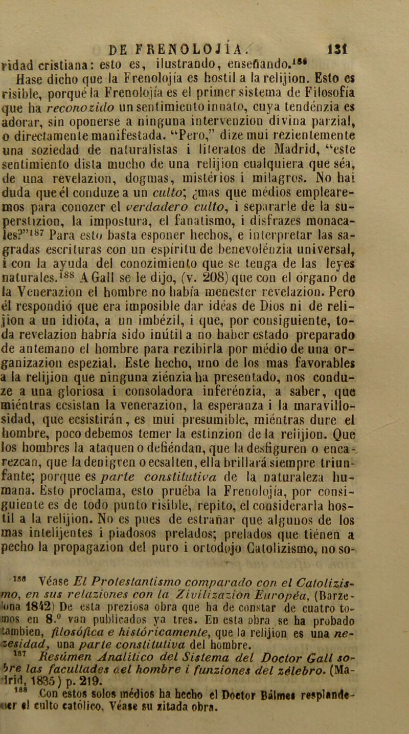 ñdad cristiana: esto es, ilustrando, enseñando.181 fíase dicho que la Frenolojía es hostil a la relijion. Esto es risible, porqué la Frenolojía es el primer sistema de Filosofía que ha reconozido un sentimiento innato, cuya tendénzia es adorar, sin oponerse a ninguna intervenzion divina parzial, 0 directamente manifestada. “Pero,” dizemui rezienlemente una soziedad de naturalistas i literatos de Madrid, “este sentimiento dista mucho de una relijion cualquiera que séa, de una revelazion, dogmas, misterios i milagros. No hai duda queél conduzea un culto; ¿mas que medios empleare- mos para conozer el verdadero culto, i separarle de la su- perstizion, la impostura, el fanatismo, i disfrazes monaca- les?”187 Para esto basta esponer hechos, e interpretar las sa- gradas escrituras con un espíritu de benevolénzia universal, 1 con la ayuda del conozimiento que se tenga de las leyes naturales.188 AGalI se le dijo, (v. 208) que con el órgano de la Yenerazion el hombre no había menester revelazion. Pero él respondió que era imposible dar idéas de Dios ni de reli- jion a un idiota, a un imbézil, i que, por consiguiente, to- da revelazion habría sido inütila no haber estado preparado de antemano el hombre para rezibirla por medio de una or- ganizazion espezial. Este hecho, uno de los mas favorables a la relijion que ninguna ziénziaha presentado, nos condu- ze a una gloriosa i consoladora inferénzia, a saber, que miénlras ecsistan la venerazion, la esperanza i la maravillo- sidad, que ecsistirán, es mui presumible, miéntras dure el hombre, poco debemos temer la eslinzion déla reiijion. Que los hombres la ataquen o defiéndan, que la desfiguren o enca- rezcan, que la denigren o ecsalten, ella brillará siempre triun- fante; porque es parle constitutiva de la naturaleza hu- mana. Esto proclama, esto pruéba la Frenolojía, por consi- guiente es de lodo punto risible, repito, el considerarla hos- til a la relijion. No es pues de estrañar que algunos de los mas inlelijentes i piadosos prelados; prelados que tiénen a pecho la propagazion del puro i orlodojo Galolizismo, noso- 78(5 Véase El Protestantismo comparado con el Catolizis- rno, en sus relaziones con la Zivilizazion Européa, (Barze- '•ona 1842) De esta preziosa obra que ha de constar de cuatro to- mos en 8.° van publicados ya tres. En esta obra se ha probado también, filosófica e históricamente, que la relijion es una ne- zesidad, una parte constitutiva del hombre. 187 Resúmen Analítico del Sistema del Doctor Gall so- bre las facultades ael hombre i funziones del zélebro. (Ma- drid, 1835) p. 219. 188 Con estos solos médios ha hecho el Doetor Bálme* resplande- cer el culto católico, Véaee su zitada obra.