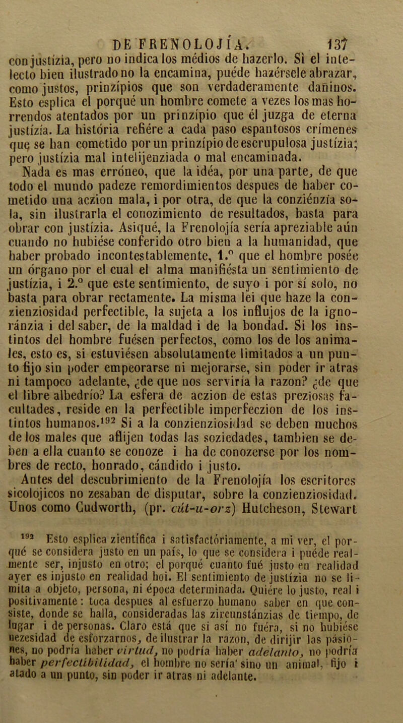 conjustízia, pero do indícalos médios de hazerlo. Si el inte- lecto bien ilustrado no la encamina, puede habérsele abrazar, como justos, prinzípios que son verdaderamente dañinos. Esto esplica el porqué un hombre comete a vezes los mas ho- rrendos atentados por un prinzípio que él juzga de eterna justízía. La historia refiére a cada paso espantosos crímenes que se han cometido por un prinzípio de escrupulosa justízia; pero justízia mal inlelijenziada o mal encaminada. Nada es mas erróneo, que la idea, por una parte,, de que todo el mundo padeze remordimientos después de haber co- metido una aczion mala, i por otra, de que la conziénzia so- la, sin ilustrarla el conozimiento de resultados, basta para obrar con justízia. Asiqué, la Frenolojía sería apreziable aün cuando no hubiése conferido otro bien a la humanidad, que haber probado incontestablemente, 1.° que el hombre posée un órgano por el cual el alma manifiesta un sentimiento de justízia, i 2.° que este sentimiento, de suyo i por sí solo, no basta para obrar rectamente. La misma lei que haze la con- zienziosidad perfectible, la sujeta a los influjos de la igno- ránzia i del saber, de la maldad i de la bondad. Si los ins- tintos del hombre fuesen perfectos, como los de los anima- les, esto es, si estuviésen absolutamente limitados a un pun- to fijo sin poder empeorarse ni mejorarse, sin poder ir atras ni tampoco adelante, ¿de que nos serviría la razón? ¿de que el libre albedrío? La esfera de aczion de estas preziosas fa- cultades, reside en la perfectible imperfeczion de los ins- tintos humanos.192 Si a la conzienziosidad se deben muchos délos males que aflijen todas las soziedades, también se de- ben a ella cuanto se conoze i ha de conozerse por los nom- bres de recto, honrado, cándido i justo. Antes del descubrimiento de la Frenolojía los escritores sicolojicos no zesaban de disputar, sobre tai conzienziosidad. Unos como Cudworth, (pr. cút-u-orz) Hulcheson, Stewart 192 Esto esplica zientífica i satisfactoriamente, a mi ver, el por- qué se considera justo en un país, lo que se considera i puéde real- mente ser, injusto en otro; el porqué cuanto fué justo en realidad ayer es injusto en realidad hoi. El sentimiento de justízia no se li- mita a objeto, persona, ni época determinada. Quiere Injusto, real i positivamente: toca después al esfuerzo humano saber en que con- siste, donde se halla, consideradas las zircunslánzias de tiempo, de lugar i de personas. Claro está que si así no fuera, si no hubiese uezesidad de esforzarnos,, de ilustrar la razón, de dirijir las pasio- nes, no podría haber virtud, no podría haber adelanto, no podría haber perfectibilidad, el hombre no sería- sino un animal, fijo i alado a un punto, sin poder ir aíras ni adelante.