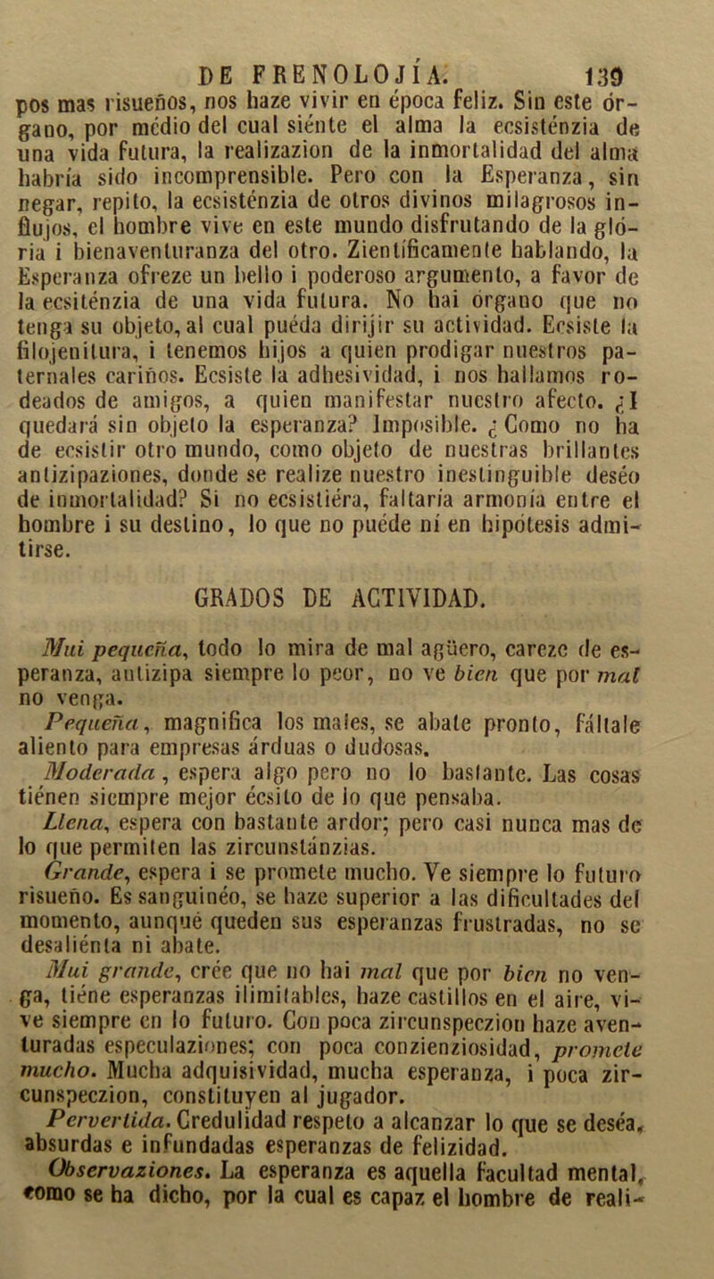 pos mas risueños, ríos haze vivir en época feliz. Sin este ór- gano, por medio del cual siénte el alma la ecsisténzia de una vida futura, la realizazion de la inmortalidad del alma habría sido incomprensible. Pero con la Esperanza, sin negar, repito, la ecsisténzia de otros divinos milagrosos in- flujos, el hombre vive en este mundo disfrutando de la glo- ria i bienaventuranza del otro. Zientíficamente hablando, la Esperanza ofreze un bello i poderoso argumento, a favor de la ecsiténzia de una vida futura. No hai órgano que no tenga su objeto, al cual pueda dirijir su actividad. Ecsiste la filojenitura, i tenemos hijos a quien prodigar nuestros pa- ternales cariños. Ecsiste la adhesividad, i nos hallamos ro- deados de amigos, a quien manifestar nuestro afecto. ¿I quedará sin objeto la esperanza? Imposible. ¿Como no ha de eesislir otro mundo, como objeto de nuestras brillantes anlizipaziones, donde se realize nuestro ineslinguible deséo de inmortalidad? Si no ecsisliéra, faltaría armonía entre el hombre i su destino, lo que no puéde ni en hipótesis admi- tirse. GRADOS DE ACTIVIDAD. Mui pequeña, todo lo mira de mal agüero, carezc de es- peranza, anlizipa siempre lo peor, no ve bien que por mal no venga. Pequeña, magnifica los maies, se abate pronto, fállale aliento para empresas arduas o dudosas. Moderada, espera algo pero no lo bastante. Las cosas tiénen siempre mejor écsito de lo que pensaba. Llena, espera con bastante ardor; pero casi nunca mas de lo que permiten las zircunslánzias. Grande, espera i se promete mucho. Ve siempre lo futuro risueño. Es sanguíneo, se haze superior a las dificultades del momento, aunque queden sus esperanzas frustradas, no se desaliénla ni abate. Mui grande, crée que no hai mal que por bien no ven- ga, tiene esperanzas ilimitables, haze castillos en el aire, vi- ve siempre en lo futuro. Con poca zircunspeczion haze aven- turadas especulaziones; con poca conzienziosidad, promete mucho. Mucha adquisividad, mucha esperanza, i poca zir- cunspeczion, constituyen al jugador. Pervertida. Credulidad respeto a alcanzar lo que se deséa, absurdas e infundadas esperanzas de felizidad. Observaziones. La esperanza es aquella facultad mental, «orno se ha dicho, por la cual es capaz el hombre de reali-