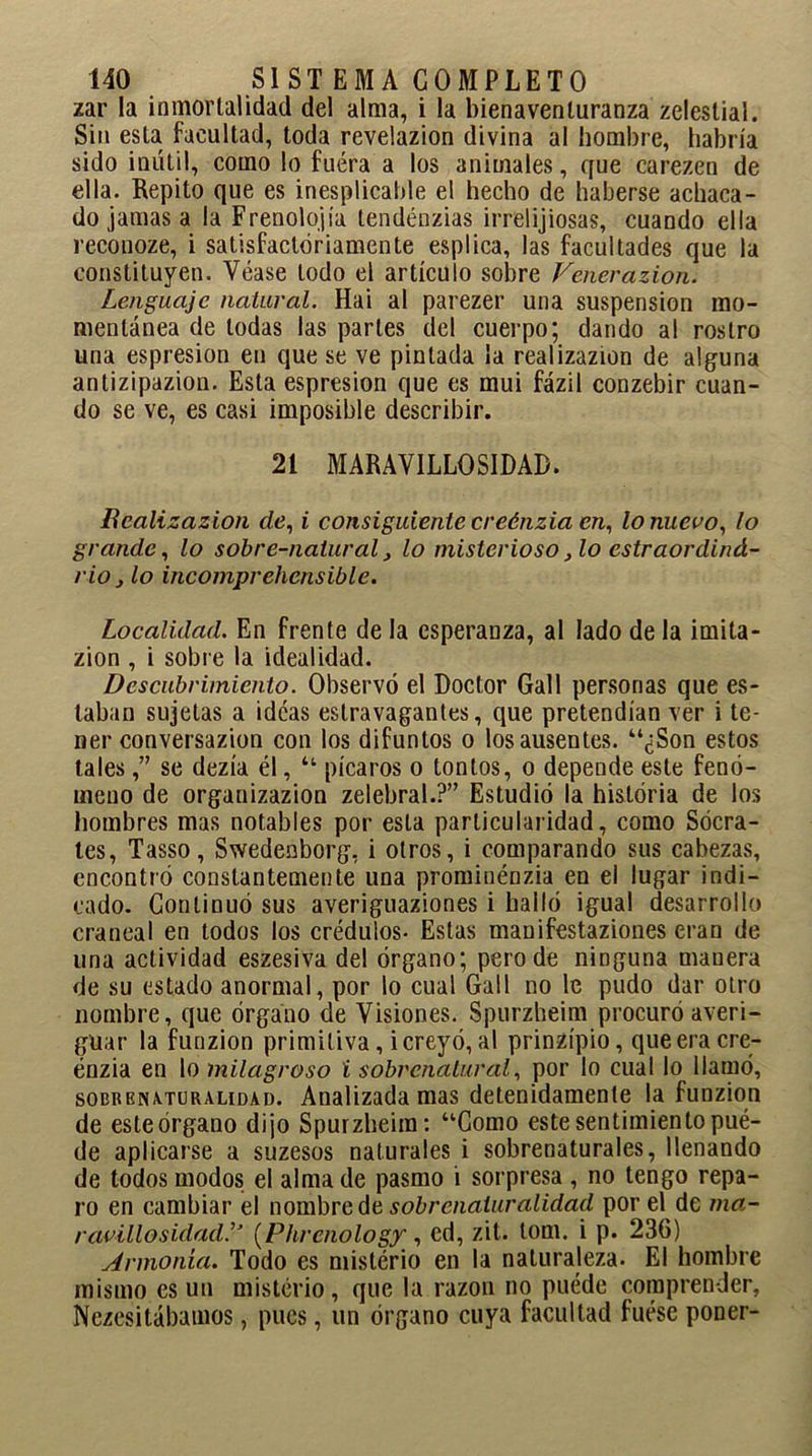 zar la inmortalidad del alma, i la bienaventuranza zelestial. Sin esta facultad, toda revelazion divina al hombre, habría sido inútil, como lo fuéra a los animales, que carezen de ella. Repito que es inesplicable el hecho de haberse achaca- do jamas a la Frenolojía tendénzias irrelijiosas, cuando ella reconoze, i satisfactoriamente esplica, las facultades que la constituyen. Véase lodo el artículo sobre Venerazion. Lenguaje natural. Hai al parezer una suspensión mo- mentánea de todas las parles del cuerpo; dando al rostro una espresion en que se ve pintada la realizazion de alguna antizipazion. Esta espresion que es mui fázil conzebir cuan- do se ve, es casi imposible describir. 21 MARAVILLOSIDAD. Realizazion de, i consiguiente creénzia en, lo nuevo, lo grande, lo sobre-natural, lo misterioso, lo cstraordind- rio} lo incomprehensible. Localidad. En frente de la esperanza, al lado de la imita- zion , i sobre la idealidad. Descubrimiento. Observó el Doctor Gall personas que es- taban sujetas a ideas estravagantes, que pretendían ver i te- ner conversazion con los difuntos o los ausentes. “¿Son estos tales,” se dezía él, “ picaros o tontos, o depende este fenó- meno de organizazion zelebral.?” Estudió la historia de los hombres mas notables por esta particularidad, como Sócra- tes, Tasso, Swedeaborg, i otros, i comparando sus cabezas, encontró constantemente una prominénzia en el lugar indi- cado. Continuó sus averiguaziones i halló igual desarrollo craneal en todos los crédulos- Estas manifestaziones eran de una actividad eszesiva del órgano; pero de ninguna manera de su estado anormal, por lo cual Gall no le pudo dar otro nombre, que órgano de Visiones. Spurzheim procuró averi- guar la funzion primitiva, i creyó, al prinzípio, que era cre- énzia en lo milagroso i sobrenatural, por lo cual lo llamó, sobrenaturalidad. Analizada mas detenidamente la funzion de este órgano dijo Spurzheim: “Gomo este sentimiento pué- de aplicarse a suzesos naturales i sobrenaturales, llenando de todos modos el alma de pasmo i sorpresa , no tengo repa- ro en cambiar el nombre de sobrenaturalidad por el de tna- ravillosidad.” (Phrenology, ed, zit. lom. i p. 236) Armonía. Todo es mislério en la naturaleza. El hombre mismo es un misterio, que la razón no puede comprender, Nezesitábamos, pues, un órgano cuya facultad fuese poner-