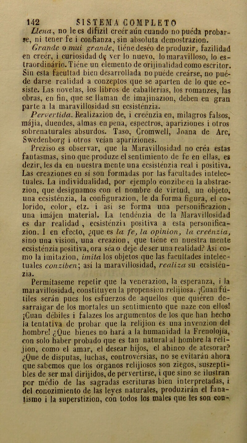 Llena, no lees difízil creéraún cuando no pueda probar- ye, ni tener fe i confianza, sin absoluta demostrazion. Grande o mui grande, liéne deséo de produzir, fazilidad en creér, i curiosidad d^. ver lo nuevo, lo maravilloso, lo es- traordinário.Tiéne un elemento de originalidad como escritor. Sin esta facultad bien desarrollada no puede crearse, no pué- de darse realidad a conzeptos que se aparten de lo que ec- siste. Las novelas, los libros de caballerías, los romanzes, las obras, en fin, que se llaman de imajinazion, deben en gran parle a la maravillosidad su ecsisténzia. Pervertida. Realizazion de, i creénzia en, milagros falsos, májia, duendes, almas eupena, espectros, apariziones i otros sobrenaturales absurdos. Taso, Gromwell, Joana de Are, Swedenborg i otros veían apariziones. Preziso es observar, que la Maravillosidad no créa estas fantasmas, sino que produze el sentimiento de fe en ellas, es dezir, les da en nuestra mente una ecsisténzia real i positiva. Las creaziones en sí son formadas por las facultades intelec- tuales. La individualidad, por ejemplo conzibeen la abstrac- zion, que designamos con el nombre de virtud, un objeto, una ecsisténzia, la configurazion, le da forma figura, el co- lorido, color, etz. i así se forma una personificazion, una ¡majen material. La tendénzia de la Maravillosidad es dar realidad , ecsisténzii positiva a esta personifica- zion. I en efecto, ¿que es la fe, la opinión, la. creénzia, sino una visión, una creazion, que tiéne en nuestra mente ecsisténzia positiva, ora séao deje deser una realidad? Así co- mo la imitazion, imita los objetos que las facultades intelec- tuales conziben; así la maravillosidad, realiza su ecsistén- zia. Permítaseme repetir que la venerazion, la esperanza, i la maiaviliosidad, constituyen la propensión relijiosa. ¡Cuan fú- tiles serán pues los esfuerzos de aquellos que quiéren de- sarraigar de los mortales un sentimiento que naze con ellos! ¡Cuan débiles i falazes los argumentos de los que han hecho la tentativa de probar que la relijiou es una invenzion del hombre! ¿Que bienes no hará a la humanidad la Frenolojía, con solo haber probado que es tan natural al hombre la reí i— jion, como el amar, el desear hijos, el ahinco de atesorar? ¿Que de disputas, luchas, controversias, no se evitarán ahora que sabemos que los órganos relijiosos son ziegos, suszepti- bles de ser mal dirijidos, de pervertirse, i que sino se ilustran por medio de las sagradas escrituras bien interpretadas, i del conozimiento de las leyes naturales, produzirán el fana- tismo i la superstizion, con todos los males que les son con-