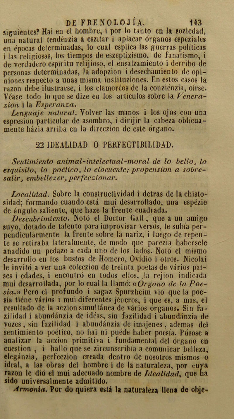 siguientes? Hai en el hombre, i por lo tanto en la soziedad, una natural tendénzia a eszitar i aplacar órganos espeziales en épocas delcrminadas, lo cual esplica las guerras políticas i las religiosas, los tiempos de eszeplizismo, de fanatismo, i de verdadero espíritu relijioso, el ensalzamiento i derribo de personas determinadas, )a adopzion i desechamiento de opi- niones respecto a unas misma inslituziones. En estos casos la razón debe ilustrarse, i los clamoreos de la conziénzia, oírse. Véase lodo lo que se dize en los artículos sobre la Venera- ción i la Esperanza. Lenguaje natural. Volver las manos i los ojos con una espresion particular de asombro, i dirijir la cabeza oblicua- mente házia arriba eu la direczion de este órgano. 22 IDEALIDAD O PERFECTIBILIDAD. Sentimiento animal-intelectual-moral de lo bello, lo exquisito, lo poético, lo elocuente; propensión a sobre- salir, embellecer, perfeccionar. Localidad. Sobre la consíructividad i detras de la chisto- sidad; formando cuando está mui desarrollado, una espézie de ángulo saliente, que haze la frente cuadrada. Descubrimiento. Notó el Doctor Cali, que a un amigo suyo, dotado de talento para improvisar versos, le subía per- pendicularmenle la frente sobre la nariz, i luego de repen- te se retiraba lateralmente, de modo que parezia habérsele añadido un pedazo a cada uno de los lados. Notó el mismo desarrollo en los bustos de Homero, Ovidio i otros. Nicolai le invitó a ver una coleczion de treinta poétas de varios paí- ses i edades, i encontró en todos ellos. Ja rejion indicada mui desarrollada, por lo cual la llamó: «Órgano de la Poe- sía.» Pero el profundo i sagaz Spurzheim vió que la poe- sía liéne varios i mui diferentes jéneros, i que es, a mas, el resultado de la aczion simultánea de varios órganos. Sin fa- zilidad i abundánzia de idéas, sin fazilidad i abundánzia do vozes, sin fazilidad i abundánzia de imájenes, ademas del sentimiento poético, no hai ni puéde haber poesía. Púsose a analizar la aczion primitiva i fundamental del órgano en cuestión , i halló que se zircunscribía a comunicar belleza, elegánzia, perfeczion creada dentro de nosotros mismos o ideal, a las obras del hombre i de la naturaleza, por cuya razón le dió el mui adecuado nombre de Idealidad, que ha sido universalmente admitido. Armonía. Por do quiera está la naturaleza llena de objc-