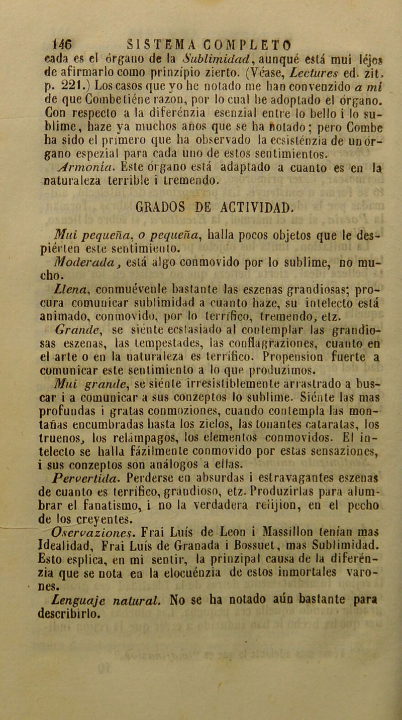 cada es el órgano de la Sublimidad, aunqué eslá mui léjes de afirmarlo como prinzípio zierto. (Véase, Lectures ed. zit, p. 221.) Los casos que yo he notado me han convenzido a mi de que Combeliéne razón, por lo cual he adoptado el órgano. Con respecto a la diferénzia esenzial entre lo bello i lo su- blime, haze ya muchos años que se ha notado; pero Combe ha sido el primero que ha observado la ecsislénzia de un ór- gano espezial para cada uno de estos sentimientos. Armonía. Este órgano está adaptado a cuanto es en la naturaleza terrible i tremendo. GRADOS DE ACTIVIDAD. Mui pequeña, o pequeña, halla pocos objetos que le des- piérten este sentimiento. Moderada, eslá algo conmovido por lo sublime, no mu- cho. Llena, conmuévenle bastante las eszenas grandiosas; pro- cura comunicar sublimidad a cuanto haze, su intelecto eslá animado, conmovido, por lo terrífico, tremendo, etz. Grande, se siénte ecstasiado al contemplar las grandio- sas eszenas, las tempestades, las conflagraziones, cuanto en el arte o en la naturaleza es terrífico. Propensión fuerte a comunicar este sentimiento a lo que produzimos. Mui grande, se siénte irresistiblemente arrastrado a bus- car i a comunicar a sus conzeptos lo sublime. Siénte las mas profundas i gratas conmoziones, cuando contempla las mon- tañas encumbradas hasta los zielos, las louantes cataratas, los truenos, los relámpagos, los elementos conmovidos. El in- telecto se halla fázilmenle conmovido por estas sensaziones, i sus conzeptos son análogos a ellas. Pervertida. Perderse en absurdas i estravagantes eszenas de cuanto es terrífico, grandioso, etz. Produzirlas para alum- brar el fanatismo, i no la verdadera reiijion, en el pecho de los creyentes. Oscrvaziones. Frai Luís de León i Massillon tenían mas Idealidad, Frai Luís de Granada i Bossuet, mas Sublimidad. Esto esplica, en mi sentir, la prinzipal causa de la diferén- zia que se nota ea la elocuéuzia de estos inmortales varo- • nes. Lenguaje natural. No se ha notado aún bastante para describirlo.