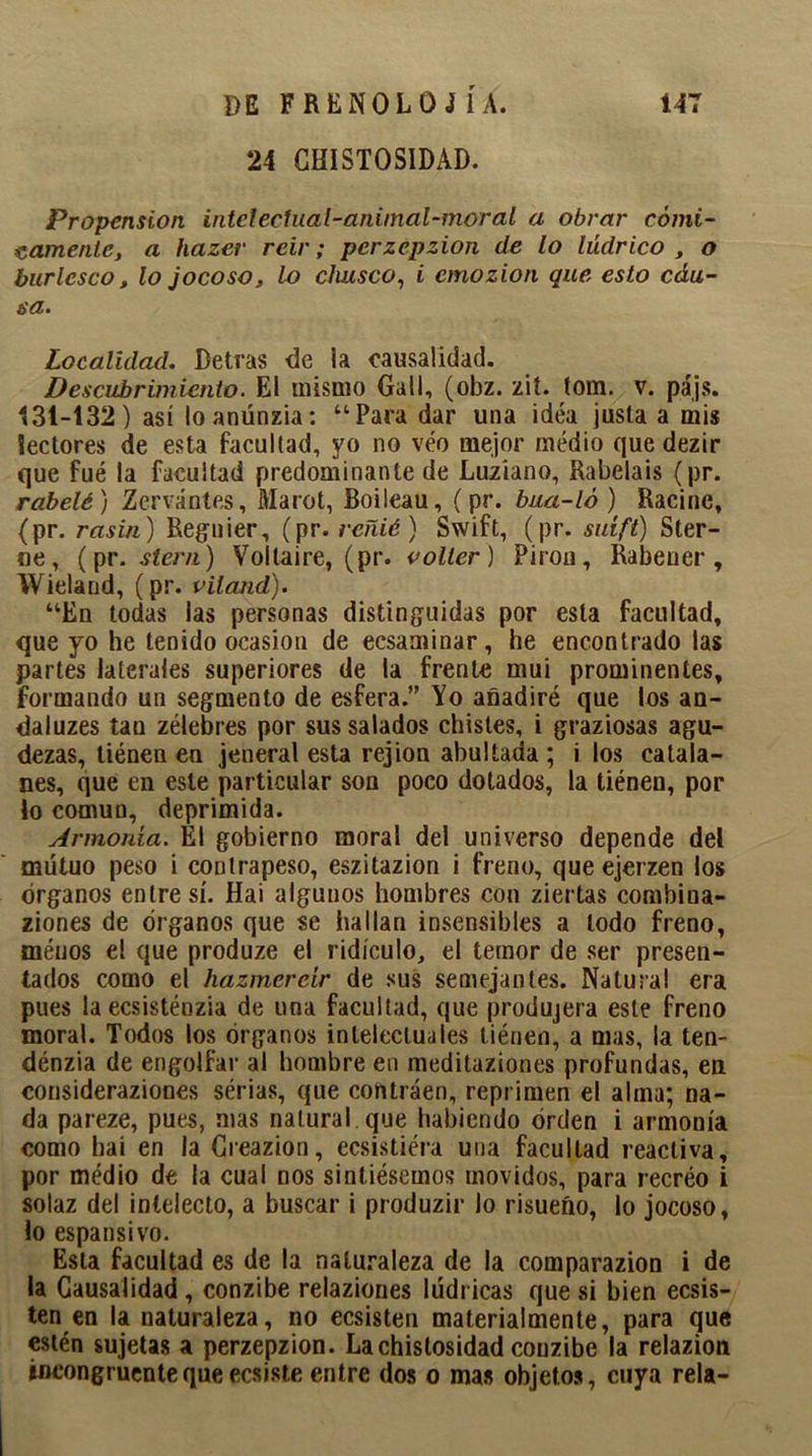 24 GHISTOSIDAD. Propensión intelectual-animal-moral a obrar cómi- camente, a hazer reir; perzepzion de lo lúdrico t o burlesco, lo jocoso, lo chusco, i emozion que esto edu- sa. Localidad. Detras de la causalidad. Descubrimiento. El mismo Gail, (obz. zit. tom. v. pájs. 131-132) así loanúnzia: “Para dar una idea justa a mis lectores de esta facultad, yo no veo mejor medio que dezir que fué la facultad predominante de Luzíano, Rabelais (pr. rabelé ) Zervántes, Marot, Boileau, ( pr. bua-ló) Racine, (pr. rasin) Regnier, (pr. reñié) Swift, (pr. suíft) Ster- ne, (pr. siern) Voltaire, (pr. volter) Pirón, Rabeuer , Wielaud, (pr. viland). “En todas las personas distinguidas por esta facultad, que yo he tenido ocasión de ecsaminar, he encontrado las partes laterales superiores de la frente mui prominentes, formando un segmento de esfera.” Yo añadiré que los an- daluzes tau zélebres por sus salados chistes, i graziosas agu- dezas, tiénen en jeneral esta rejion abultada; i los catala- nes, que en este particular son poco dotados, la tiénen, por lo común, deprimida. Armonía. El gobierno moral del universo depende del mutuo peso i contrapeso, eszitazion i freno, que ejerzen los órganos entre sí. Hai algunos hombres con ziertas combina- ziones de órganos que se hallan insensibles a lodo freno, méuos el que produze el ridículo, el temor de ser presen- tados como el hazmereír de sus semejantes. Natural era pues la ecsisténzia de una facultad, que produjera este freno moral. Todos los órganos intelectuales tiénen, a mas, la ten- dénzia de engolfar al hombre en meditaziones profundas, en consideraziones sérias, que contraen, reprimen el alma; na- da pareze, pues, mas natural que habiendo orden i armonía como hai en la Creazion, ecsistiéra una facultad reactiva, por médio de la cual nos sintiésemos movidos, para recreo i solaz del intelecto, a buscar i produzir lo risueño, lo jocoso, lo espansivo. Esta facultad es de la naturaleza de la comparazion i de la Causalidad , conzibe relaziones Iddricas que si bien ecsis- ten en la naturaleza, no ecsisten materialmente, para que estén sujetas a perzepzion. Lachistosidad conzibe la relazion incongruente que ecsiste entre dos o mas objetos, cuya reía-