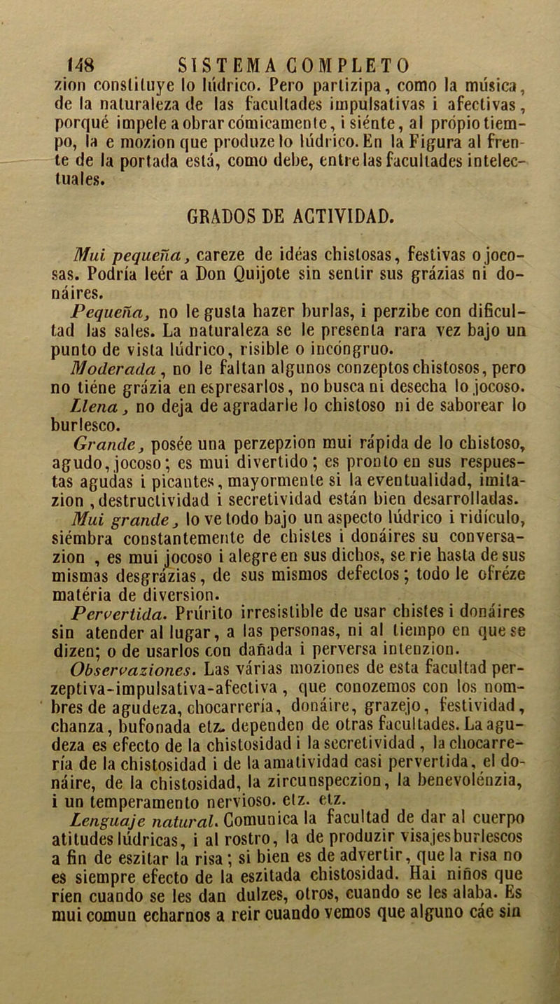 zion constituye lo hídrico. Pero parlizipa, como la música, de la naturaleza de las facultades impulsativas i afectivas, porqué impele a obrar cómicamente, i siénte, al propio tiem- po, la e mozion que produze lo lúdrico. En la Figura al fren- te de la portada está, como debe, entre las facultades intelec- tuales. GRADOS DE ACTIVIDAD. Mui pequeña, careze de idéas chistosas, festivas o joco- sas. Podría leér a Don Quijote sin sentir sus grázias ni do- náires. Pequeña, no le gusta hazer burlas, i perzibe con dificul- tad las sales. La naturaleza se le presenta rara vez bajo un punto de vista lúdrico, risible o incongruo. Moderada, no le faltan algunos conzeptoschistosos, pero no tiéne grázia en espresarlos, no busca ni desecha lo jocoso. Llena, no deja de agradarle lo chistoso ni de saborear lo burlesco. Grande, posée una perzepzion mui rápida de lo chistoso, agudo, jocoso; es mui divertido; es pronto en sus respues- tas agudas i picantes , mayormente si la eventualidad, imila- zion destructividad i secretividad están bien desarrolladas. Mui grande, lo ve todo bajo un aspecto lúdrico i ridículo, siémbra constantemente de chistes i donáires su conversa- zion , es mui jocoso i alegre en sus dichos, se rie hasta desús mismas desgrázias, de sus mismos defectos; todo le ofréze matéria de diversión. Pervertida. Prúrito irresistible de usar chistes i donáires sin atender al lugar, a las personas, ni al tiempo en que se dizen; o de usarlos con dañada i perversa intenzion. Observaziones. Las várias moziones de esta facultad per- zeptiva-impulsativa-afectiva , que conozemos con los nom- bres de agudeza, chocarrería, donáiré, grazejo, festividad, chanza, bufonada etz, dependen de otras facultades. La agu- deza es efecto de la chistosidad i la secretividad , la chocarre- ría de la chistosidad i de laamalividad casi pervertida, el do- náire, de la chistosidad, la zircunspeczion, la benevoléuzia, i un temperamento nervioso, elz. etz. Lenguaje natural. Comunica la facultad de dar al cuerpo atitudes lúdricas, i al rostro, la de produzir visajes burlescos a fin de eszitar la risa; si bien es de advertir, que la risa no es siempre efecto de la eszitada chistosidad. Hai niños que ríen cuando se les dan dulzes, otros, cuando se les alaba. Es mui común echarnos a reir cuando vemos que alguno cáe sin