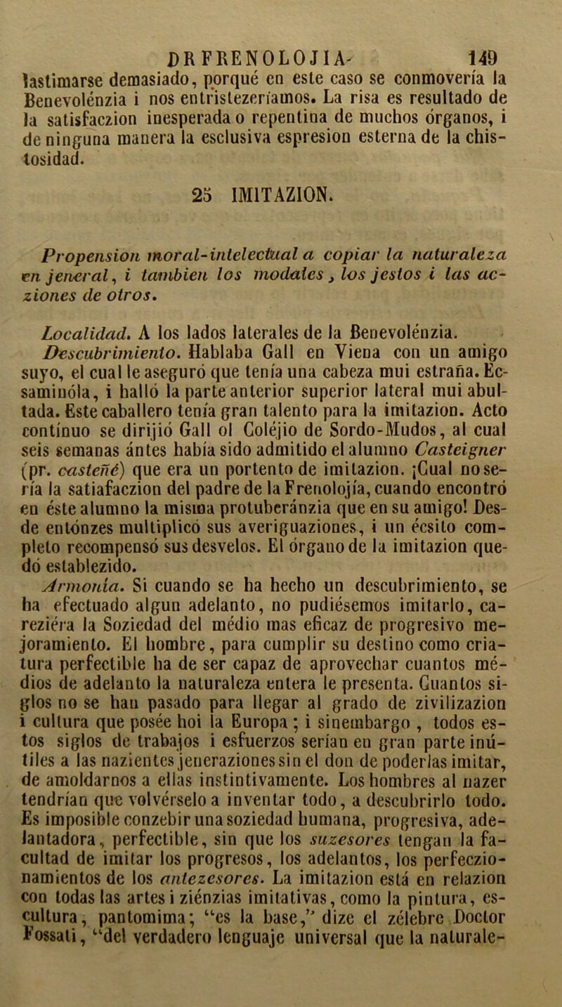 DR FRENOLO J I A' 140 lastimarse demasiado, porqué en este caso se conmovería la Benevolénzia i nos entrislezenauios. La risa es resultado de la satisfaczion inesperada o repentina de muchos órganos, i de ninguna manera la esclusiva espresion esterna de la chis- losidad. 25 1M1TAZ10N. Propensión moral-intelectual a copiar la naturaleza en jeneral, i también los modales, los jeslos i las ac- ziones de otros. Localidad. A los lados laterales de la Benevolénzia. Descubrimiento. Hablaba Gall en Viena con un amigo suyo, el cual le aseguró que tenía una cabeza mui estraña. Ec- samiuóla, i halló la parte anterior superior lateral mui abul- tada. Este caballero tenía gran talento para la imitazion. Acto continuo se dirijió Gall ol Coléjio de Sordo-Mudos, al cual seis semanas antes había sido admitido el alumno Casteigner (pr. casteñé) que era un portento de imitazion. ¡Cual nose- ría la satiafaczion del padre de la Frenolojía, cuando encontró en éste alumno la misma protuberánzia que en su amigo! Des- de entónzes multiplicó sus averiguaziones, i un écsito com- pleto recompensó sus desvelos. El órgano de la imitazion que- dó establezido. Armonía. Si cuando se ha hecho un descubrimiento, se ha efectuado algún adelanto, no pudiésemos imitarlo, ca- reziéra la Soziedad del medio mas eficaz de progresivo me- joramiento. El hombre, para cumplir su destino como cria- tura perfectible ha de ser capaz de aprovechar cuantos mé- dios de adelanto la naturaleza entera le presenta. Cuantos si- glos no se han pasado para llegar al grado de zivilizazion i cultura que posée hoi la Europa ; i sinembargo , todos es- tos siglos de trabajos i esfuerzos serían en gran parte inú- tiles a las nazientcs jenerazionessin el don de poderlas imitar, de amoldarnos a ellas instintivamente. Los hombres al nazer tendrían que volvérselo a inventar todo, a descubrirlo lodo. Es imposible conzebir una soziedad humana, progresiva, ade- lantadora, perfectible, sin que los suzesores tengan la fa- cultad de imitar los progresos, los adelantos, los perfeczio- namíentos de los aniczcsores. La imitazion está en relazion con todas las artes i ziénzias imitativas, como la pintura, es- cultura, pantomima; “es la base,’'dize el zélebre Doctor Fossati, “del verdadero lenguaje universal que la nalurale-