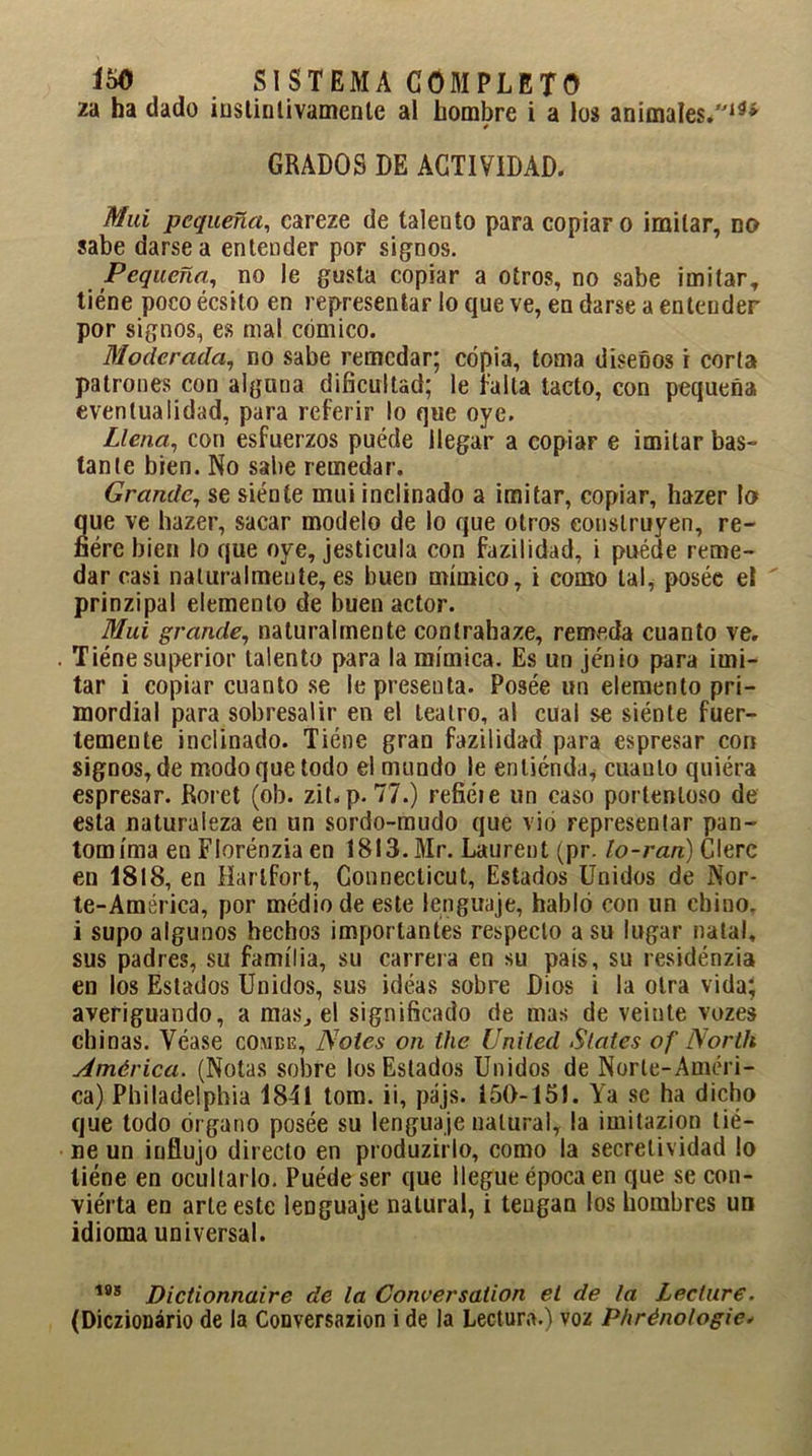 2a ha dado instintivamente al hombre i a los animales*13* GRADOS DE ACTIVIDAD. Mai pequeña, careze de talento para copiar o imitar, no sabe darse a entender por signos. Pequeña, no le gusta copiar a otros, no sabe imitar, tiene poco écsito en representar lo que ve, en darse a entender por signos, es mal cómico. Moderada, no sabe remedar; copia, toma diseños i corta patrones con alguna dificultad; le falla tacto, con pequeña eventualidad, para referir lo que oye. Llena, con esfuerzos puede llegar a copiar e imitar bas- tante bien. No sabe remedar. Grande, se siénte mui inclinado a imitar, copiar, hazer lo que ve hazer, sacar modelo de lo que otros construyen, re- fiére bien lo que oye, jesticula con fazilidad, i puéde reme- dar casi naturalmente,es buen mímico, i como tal, poséc el prinzipal elemento de buen actor. Mui grande, naturalmente contrahaze, remeda cuanto ve. Tiéne superior talento para la mímica. Es un jénio para imi- tar i copiarcuanto.se le presenta. Posée un elemento pri- mordial para sobresalir en el teatro, al cual se siénte fuer- temente inclinado. Tiéne gran fazilidad para espresar con signos, de modo que todo el mundo le entiénda* cuanto quiéra espresar. Roret (ob. zit.p. 77.) refiéie un caso portentoso de esta naturaleza en un sordo-mudo que vio representar pan- tomima en Florénzia en 1813. Mr. Laurent (pr. lo-ran) Clerc en 1818, en Harlfort, Connecticut, Estados Unidos de Nor- te-América, por médiode este lenguaje, habló con un chino, i supo algunos hechos importantes respecto a su lugar natal, sus padres, su familia, su carrera en su pais, su residénzia en los Estados Unidos, sus idéas sobre Dios i la otra vida; averiguando, a mas, el significado de mas de veinte vozes chinas. Véase comee. Notes on the United States of Nortli América. (Notas sobre los Estados Unidos de Norte-Améri- ca) Philadelphia 1841 tom. ii, pájs. 150-151. Ya se ha dicho que todo órgano posée su lenguaje natural, la imitazion tié- ne un influjo directo en produzirlo, como la secrelividad lo tiéne en ocultarlo. Puéde ser que llegue época en que se con- viérta en arte este lenguaje natural, i teugan los hombres un idioma universal. 1BS Dictionnaire de la Conversation el de la Lecture. (Diczionário de la Conversazion i de la Lectura.) voz Phrénologie.