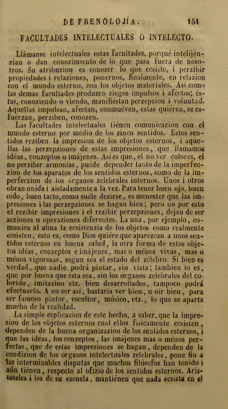 FACULTADES INTELECTUALES O INTELECTO- Llámanse intelectuales estas Facultades, porqué intelijén- ziau o dan conoziraieoto de lo que pasa fuera de noso- tros. Su alribuzion es conozer lo que ecsiste, i perzibir propiedades i relaziones, ponernos, finalmente, en relazion con el mundo esterno, con los objetos materiales. Asi como las demas facultades produzen ziegos impulsos i afectos; és- tas, conoziendo o viendo, manifiéstan perzepzion i voluutad. Aquellas impulsan, afectan, conmuéven, estas quieren, se es- fuérzan, perziben, conozen. Las facultades intelectuales tiénen comunicazion con el mundo esterno por médio de los zinco sentidos. Estos sen- tidos reziben la impresión de los objetos estemos, i aque- llas las perzepziones de estas impresiones, que llamamos idéas, conzeptos o imájenes. Así es que, el no ver colores, el no perzibir armonías, puéde depender tanto de la imperfec- zion de los aparatos de los sentidos estemos, como de la im- perfeczion de los órganos zelebrales internos. Unos i otros obran unida i aisladamente a la vez. Para tener buen ojo, buen oído, buen tacto,como suéle dezirse, es menester que las im- presiones i las perzepziones se hagan bien; pero no por esto el rezibir impresiones i el rezibir perzepziones, dejan de ser acziones u operaziones diferentes. Launa, por ejemplo, co- munica al alma la ecsisténzia de los objetos como realmente ecsisten, esto es, como Dios quiére que aparezcan a unos sen- tidos estemos en buena salud, la otra forma de estos obje- tos idéas, conzeptos eimájenes, maso ménos vivas, mas o ménos vigorosas, según séa el estado del zélebro. Si bien es verdad, que nadie podrá pintar, sin vista; también lo es, que por buena que ésta sea, sin los órganos zelebrales del co- lorido, imilazion elz. bien desarrollados, tampoco podrá efectuarlo. A no ser así, bastaría ver bien, u oír bien , para ser famoso pintor, escultor, músico, etz., lo que se aparta mucho de la realidad. La simple esplicazion de este hecho, a saber, que la impre- sión de los objetos estemos cual ellos físicamente ecsisten , dependen de la buena organizazion de los sentidos estemos, i que las idéas, los conzeptos, las imájenes mas o ménos per- fectas, que de estas impresiones se hagan, dependen de la condizion de los órganos intelectuales zelebrales, pone fin a las interminables disputas que muchos filósofos han tenido i aún tiénen, respecto al ofiziode los sentidos estemos. Aris- tóteles i los de su escuela, mantiénen que nada ecsiste en el