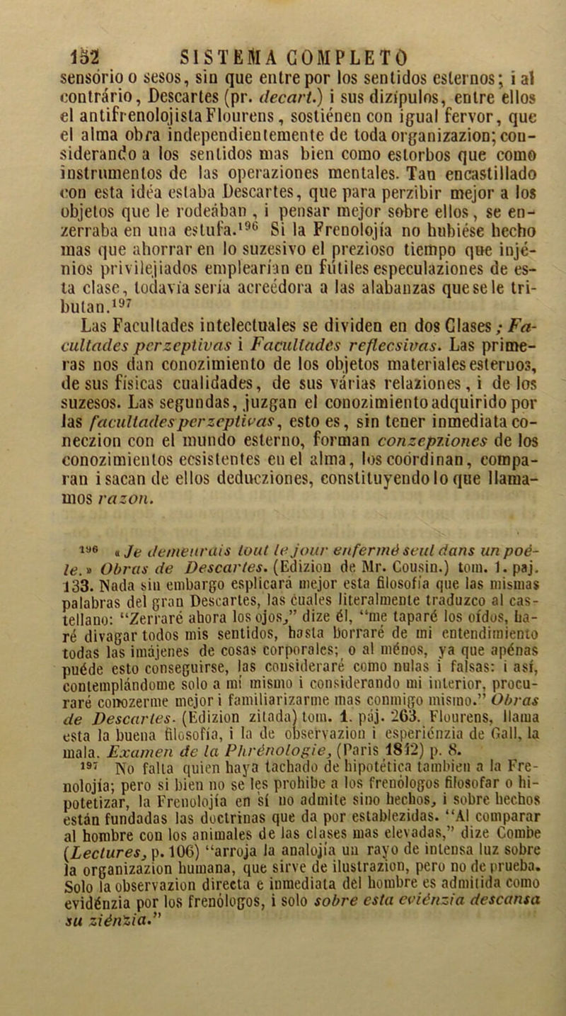 sensorio o sesos, sin que entre por los sentidos estemos; i al contrario, Descartes (pr. decart.) i sus dizipulos, entre ellos el antifrenolojislaFlourens, sostienen con igual fervor, que el alma obra independientemente de toda organizazion; con- siderando a los sentidos mas bien como estorbos que como instrumentos de las operaziones mentales. Tan encastillado con esta idea estaba Descartes, que para perzibir mejor a los objetos que le rodeaban , i pensar mejor sobre ellos, se en- zerraba en una estufa.196 Si la Frenolojía no hubiese hecho mas que ahorrar en lo suzesivo el prezioso tiempo que injé- nios privilejiados emplearían en fútiles especulaziones de es- ta clase, todavía sería acreedora a las alabanzas que se le tri- butan.197 Las Facultades intelectuales se dividen en dos Clases; Fa- cultades perzeptivas i Facultades reflecsivas. Las prime- ras nos dan conozimiento de los objetos materiales estemos, de sus físicas cualidades, de sus varias relaziones, i de los suzesos. Las segundas, juzgan el conozimiento adquirido pol- las facultades perzeptivas, esto es, sin tener inmediata co- neczion con el mundo estenio, forman conzepiiones de los conozimientos ecsistentes en el alma, los coordinan, compa- ran i sacan de ellos dedueziones, constituyéndolo que llama- mos razón. 1M6 «Je demeurdis lout tejour enfermé seul dans un poé- le.* Obras de Descartes. (Ediziou de Mr. Cousin.) tom. 1. paj. 133. Nada sin embargo esplicará mejor esta filosofía que las mismas palabras del gran Descartes, las cuales literalmente traduzco al cas- tellano: “Zerraré ahora los ojos/’ dize él, “me taparé los oídos, ha- ré divagar todos mis sentidos, hasta borraré de ini entendimiento todas las imájenes de cosas corporales; o al ménos, ya que apénas puéde esto conseguirse, las consideraré como nulas i falsas: i así, contemplándome solo a mí mismo i considerando mi interior, procu- raré conozerme mejor i familiarizarme mas conmigo mismo.” Obras de Descartes■ (Edizion zitacta) tom. 1. páj. 263. Flourens, llama esta la buena filosofía, i la de observazion i esperiénzia de Gall, la mala. Examen de la Phrénologie} (Paris 1812) p. 8. 197 No falla quien haya tachado de hipotética también a la Fre- nolojía; pero si bien no se les prohíbe a los frenólogos filosofar o hi- potetizar, la Frenolojía en sí no admite sino hechos, i sobre hechos están fundadas las doctrinas que da por establezcas. “Al comparar al hombre con los animales de las clases mas elevadas,” dize Combe (LectureSj p. 106) “arroja la analojía uu rayo de intensa luz sobre la organizazion humana, que sirve de ilustrazion, pero no de prueba. Solo la observazion directa e inmediata del hombre es admitida como evidénzia por los frenólogos, i solo sobre esta eviénzia descansa su ziénZia.