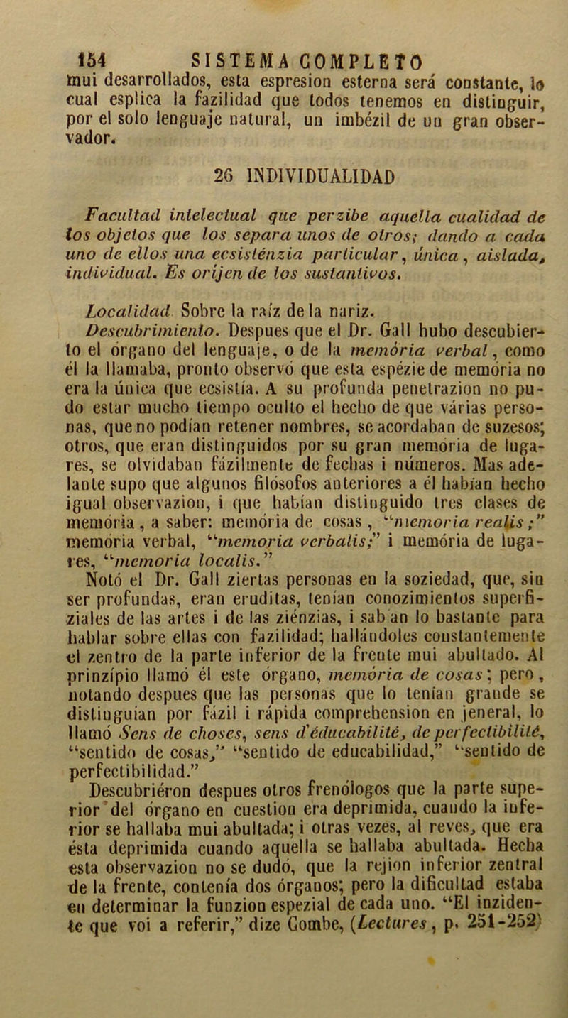 mui desarrollados, esta espresiou esterna será constante, lo cual esplica la fazilidad que lodos tenemos en distinguir, por el solo lenguaje natural, un irnbézil de un gran obser- vador. 2G INDIVIDUALIDAD Facultad intelectual que perzibe aquella cualidad de los objetos que los separa unos de otros; dando a cada uno de ellos una ecsislénzia particular, única , aislada, individual. Es oríjen de los sustantivos. Localidad Sobre la raíz déla nariz. Descubrimiento. Después que el Dr. Gall hubo descubier- to el organo del lenguaje, o de la memoria verbal, como él la llamaba, pronto observó que esta espézie de memoria no era la única que ecsislía. A su profunda penetrazion no pu- do estar mucho tiempo oculto el hecho de que varias perso- nas, que no podían retener nombres, se acordaban de suzesos; otros, que eran distinguidos por su gran memoria de luga- res, se olvidaban fázilmente de fechas i números. Mas ade- lante supo que algunos filósofos anteriores a él habían hecho igual observazion, i que habían distinguido tres clases de memoria, a saber: memoria de cosas, “memoria r calis memoria verbal, “memoria verbalisi memoria de luga- res, “memoria localis. ” Notó el Dr. Gall ziertas personas en la soziedad, que, sin ser profundas, eran eruditas, tenían conozimienlos superfi- ziales de las artes i de las ziénzias, i sab an lo bastante para hablar sobre ellas con fazilidad; hallándoles constantemente el zentro de la parle inferior de la frente mui abultado. Al prinzípio llamó él este órgano, memoria de cosas; pero, notando después que las personas que lo tenían grande se distinguían por fázil i rápida comprehension en jeneral, lo llamó Scns de choses, sens d'éducabilitc, depcrfectibilité, “sentido de cosas/’ “sentido de educabilidad,” “sentido de perfectibilidad.” Descubrieron después otros frenólogos que la parte supe- rior del órgano en cuestión era deprimida, cuando la infe- rior se hallaba mui abultada; i otras vezes, al reves, que era ésta deprimida cuando aquella se hallaba abultada. Hecha esta observazion no se dudó, que la rejion inferior zentral de la frente, contenía dos órganos; pero la dificultad estaba en determinar la funzion espezial de cada uno. “El inziden- le que voi a referir,” dize Combe, (Lectures, p. 251-252'