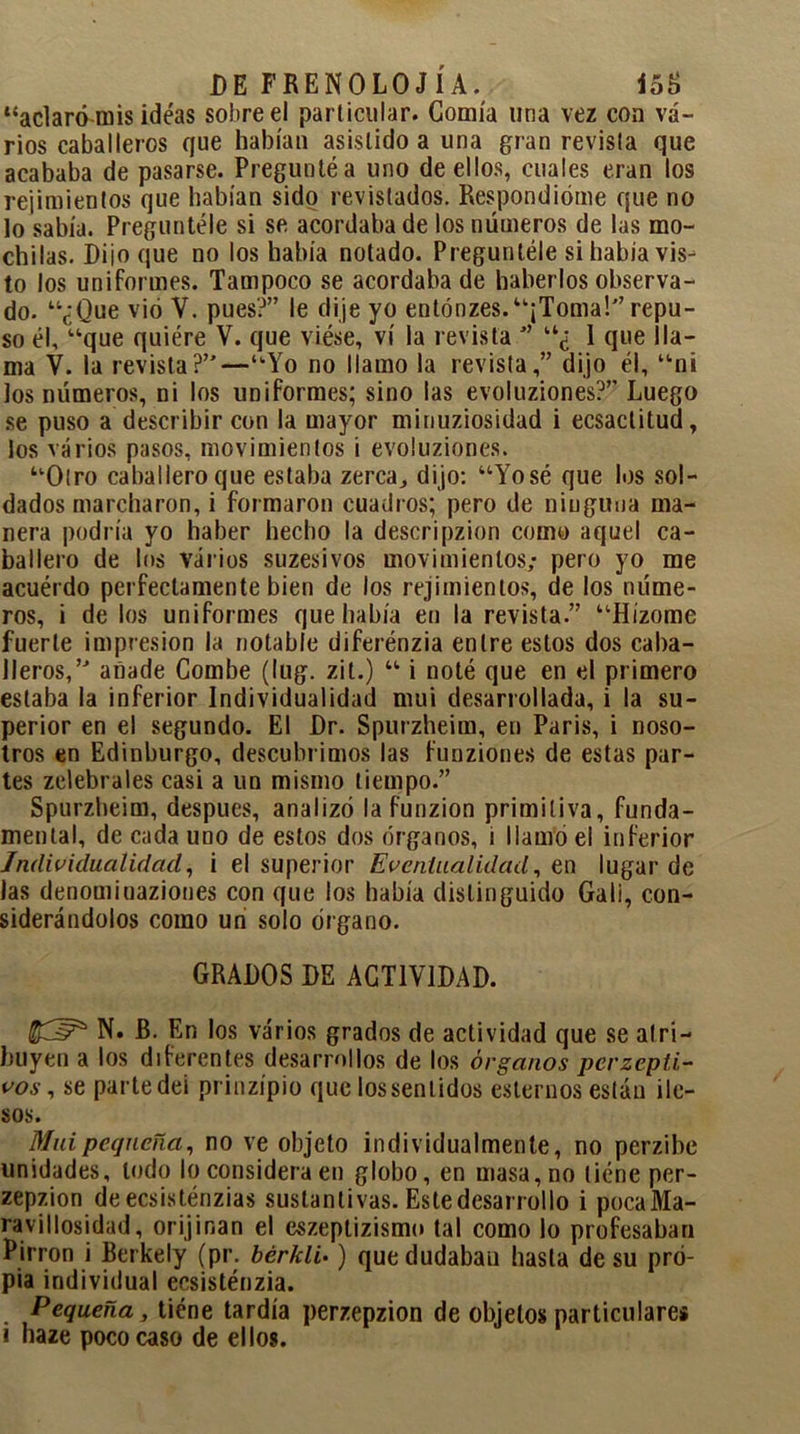 “aclaró mis ideas sobre el particular. Gomia una vez con va- rios caballeros que habían asistido a una gran revista que acababa de pasarse. Pregunté a uno de ellos, cuales eran los Tejimientos que habían sido revistados. Respondióme que no lo sabía. Preguntóle si se acordaba de los números de las mo- chilas. Diioque no los había notado. Preguntóle si había vis- to los uniformes. Tampoco se acordaba de haberlos observa- do. “¿Que vió V. pues?” le dije yo entónzes.“¡Toma!” repu- so él, “que quiére V. que viése, vi la revista ” “¿ 1 que lla- ma V. la revista?”—“Yo no llamo la revista,” dijo él, “ni los números, ni los uniformes; sino las evoluziones?” Luego se puso a describir con la mayor minuziosidad i ecsactitud, los varios pasos, movimientos i evoluziones. “Otro caballero que estaba zerca,, dijo: “Yosé que los sol- dados marcharon, i formaron cuadros; pero de ninguna ma- nera podría yo haber hecho la descripzion como aquel ca- ballero de los varios suzesivos movimientos; pero yo me acuérdo perfectamente bien de los Tejimientos, de los núme- ros, i de los uniformes que había en la revista.” “Hízome fuerte impresión la notable diferénzia entre estos dos caba- lleros,” añade Combe (lug. zit.) “ i noté que en el primero estaba la inferior Individualidad mui desarrollada, i la su- perior en el segundo. El Dr. Spurzheim, en Paris, i noso- tros en Edinburgo, descubrimos las funziones de estas par- tes zelebrales casi a un mismo tiempo.” Spurzheim, después, analizó la funzion primitiva, funda- mental, de cada uno de estos dos órganos, i llamo el inferior Individualidad, i el superior Eventualidad, en lugar de las denomioaziones con que los había distinguido Gali, con- siderándolos como un solo órgano. GRADOS DE ACTIVIDAD. N. B. En los varios grados de actividad que se atri- buyen a los diferentes desarrollos de los órganos perzepti- vos, se parte dei prinzípio que los sentidos estemos están ile- sos. Mui pequeña, no ve objeto individualmente, no perzibe unidades, lodo lo considera en globo, en masa, no tiéne per- zepzion deecsisténzias sustantivas. Este desarrollo i pocaMa- ravillosidad, orijinan el eszeptizismo tal como lo profesaban Pirron i Berkely (pr. bcrklo ) que dudaban hasta de su pro- pia individual ecsisténzia. Pequeña, tiéne tardía perzepzion de objetos particulares i haze poco caso de ellos.