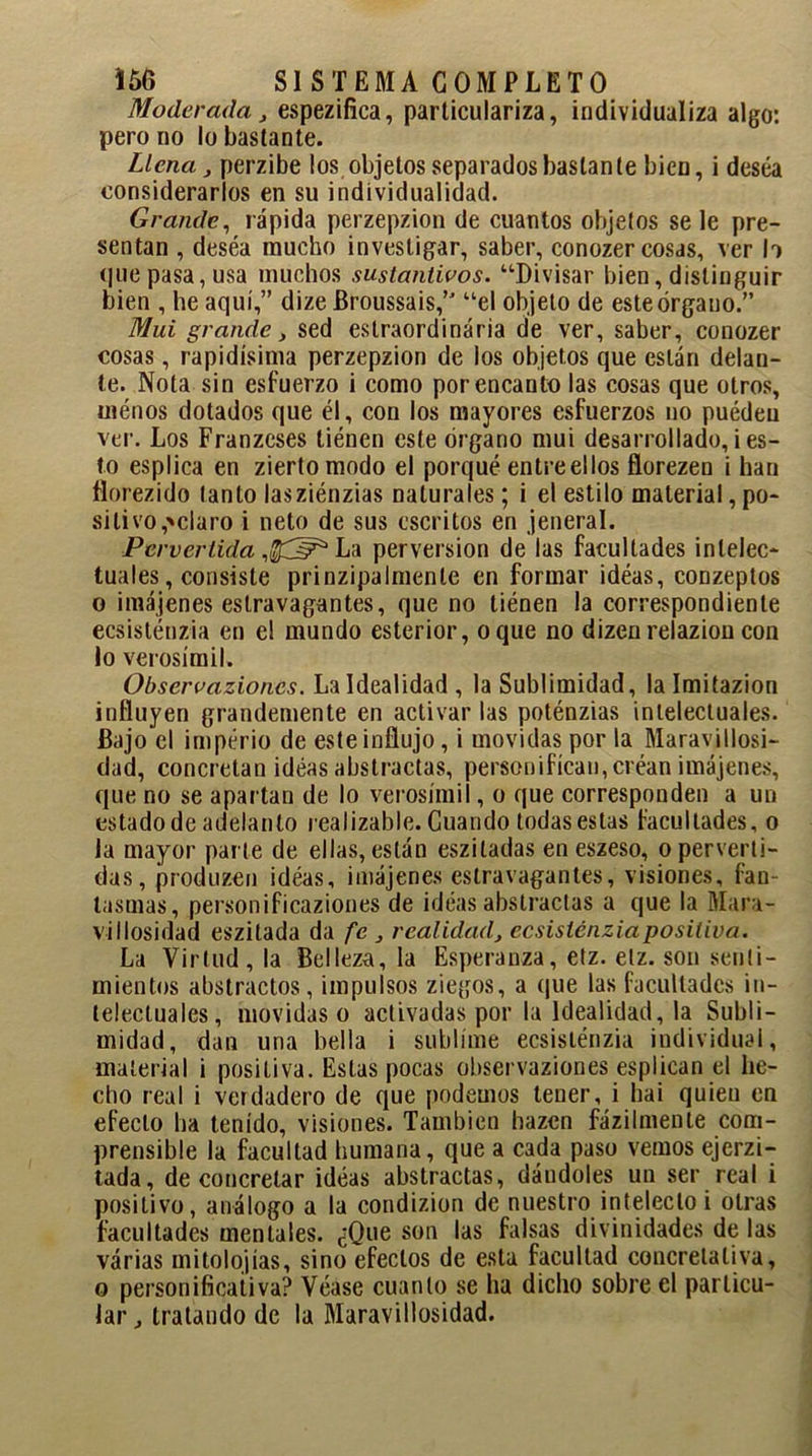 Moderada} espezilíca, particulariza, individualiza algo: pero no lo bastante. Llena, perzibe los objetos separados bastante bien, i desea considerarlos en su individualidad. Grande, rápida perzepzion de cuantos objetos se le pre- sentan , deséa mucho investigar, saber, conozer cosas, ver b que pasa, usa muchos sustantivos. “Divisar bien, distinguir bien , he aquí,” dize Broussais,” “el objeto de este órgano.” Mui grande, sed estraordinária de ver, saber, conozer cosas, rapidísima perzepzion de los objetos que están delan- te. Nota sin esfuerzo i como por encanto las cosas que otros, ménos dotados que él, con los mayores esfuerzos no puédeu ver. Los Franzeses tiénen este órgano mui desarrollado, i es- to esplica en ziertomodo el porqué entre ellos florezen i han florezido tanto lasziénzias naturales; i el estilo material, po- sitivo,'claro i neto de sus escritos en jeneral. Pervertida ,$3?* Lz perversión de las facultades intelec- tuales, consiste prinzipalmente en formar idéas, conzeptos o imájenes estravagantes, que no tiénen la correspondiente ecsisténzia en el mundo esterior, oque no dizenrelazioncon lo verosímil. Observazioncs. La Idealidad, la Sublimidad, lalmitazion influyen grandemente en activarlas poténzias intelectuales. Bajo el imperio de este influjo, i movidas por la Maravillosi- dad, concretan idéas abstractas, personifican, créan imájenes, que no se apartan de lo verosímil, o que corresponden a un estado de adelanto realizable. Guando todas estas facultades, o la mayor parte de ellas, están esziladas en eszeso, o perverti- das, produzco ideas, imájenes estravagantes, visiones, fan- tasmas, personificaziones de idéas abstractas a que la Mara- villosidad eszitada da fe, realidad, ecsisténzia positiva. La Virtud, la Belleza, la Esperanza, etz. etz. son senti- mientos abstractos, impulsos ziegos, a que las facultades in- telectuales, movidas o activadas por la Idealidad, la Subli- midad, dan una bella i sublime ecsisténzia individual, material i positiva. Estas pocas observaziones esplican el he- cho real i verdadero de que podemos tener, i ha i quien en efecto ha tenido, visiones. También hazen fázilmenle com- prensible la facultad humana, que a cada paso vemos ejerzi- tada, de concretar idéas abstractas, dándoles un ser real i positivo, análogo a la condizion de nuestro intelecto i otras facultades mentales. ¿Que son las falsas divinidades de las várias mitolojías, sino efectos de esta facultad concretaliva, o personificativa? Véase cuanto se ha dicho sobre el particu- lar , tratando de la Maravillosidad.