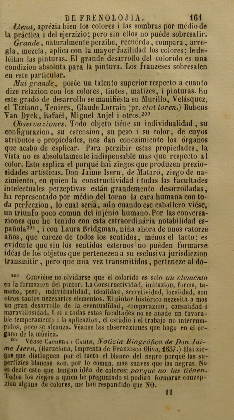 Llena, aprézia bien los colores i las sombras por médiode la práctica i del ejerzízio; pero sin ellos no puéde sobresalir. Grande, naturalmente perzibe, recuérda, compara, arre- gla, mezcla, aplica con la mayor fazilidad los colores; le de- leitan las pinturas. El grande desarrollo del colorido es una condizion absoluta para la pintura. Los franzeses sobresalen en este particular. Mui grande, posée un talento superior respecto a cuanto dize relazion con los colores, tintes, matizes, i pinturas. En este grado de desarrollo se manifiésta en Murillo, Velásquez, el Tiziano, Teniers, Claude Lorrain (pr.cloiloren.) Rubens Van Dyck, Rafaél, Miguel Anjel i otros.200 Observaziones. Todo objeto tiéne su individualidad , su configurazion, su estension, su peso i su color, de cuyos atributos o propiedades, nos dan conozimiento los órganos que acabo de esplicar. Para perzibir estas propiedades, la vista no es absolutamente indispensable mas que respecto al color. Esto esplica el porqué hai ziegos que produzen prezio- sidades artísticas. Don Jaime Isern, de Mataró, ziegode na- zimiento, en quien la constructividad i todas las facultades intelectuales perzeptivas están grandemente desarrolladas, ha representado por médio del torno la cara humana con to- da perfeczion , lo cual sería, aun cuando ese caballero viése, un triunfo poco común del injénio humano. Por las conversa- ziones que he tenido con esta estraordinária notabilidad es- pañola201 , i con Laura Rridgman, niña ahora de unos catorze años, que careze de todos los sentidos, ménos el tacto; es evidente que sin los sentidos estemos no puéden formarse ideas de los objetos que pertenezen a su esclusiva jurisdiczion transmitir, pero que una vez transmitidos, perleneze al do- i0° Conviene no olvidarse que el colorido es solo un elemento en la formazion del pintor. La Constructividad, imitazion, forma, ta- mañOj peso, individualidad, idealidad, secretividad, localidad, son otros tantos nezesários elementos. El pintor histórico nezesila a mas un gran desarrollo de la eventualidad, oomparazion, causalidad i inaravillosidad. I si a todas estas facultades no se añade un favora- ble temperamento i la aplicazion, el estudio i el trabajo no interrum- pidos, poco se alcanza. Véanse las observaziones que hago en el ór- gano de la música. 101 Véase Capdera i Camin, iVotízia Biográfica de Don Jái- me Isern, (Barzelona, Imprenta de Franzisco Oliva, 1837.) Hai zie- gos que distinguen por el tacto el blanco del negro porqué las su- perfízies blancas son. por lo común, mas suaves que las negras. No es dezir esto que tengan idéa de colores; porque no las liénen. Todos Jos ziegos a quien he preguntado si podían formarse oonzep- zion alguna de colores, me han respondido que NO. 11