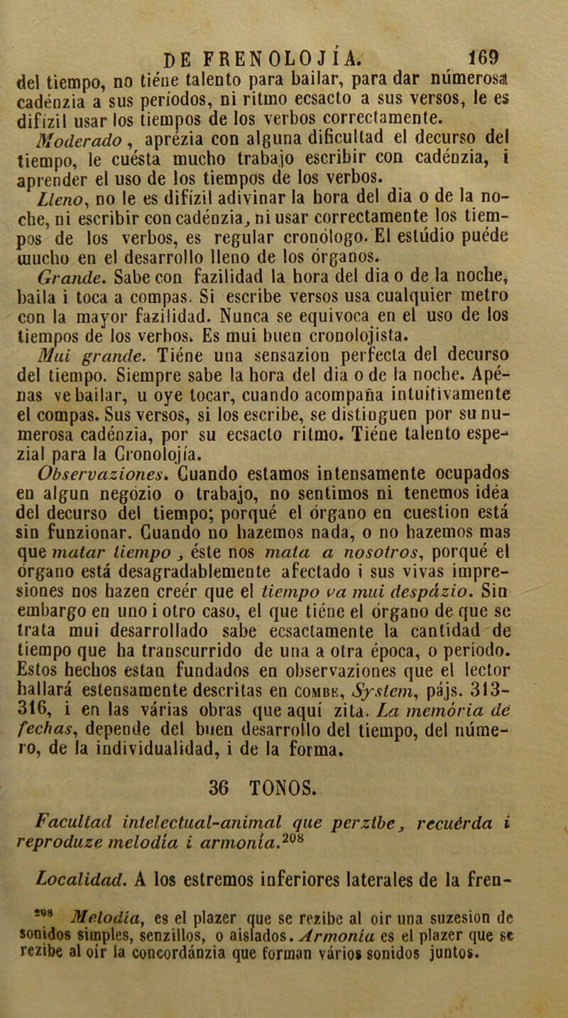 del tiempo, no tiene talento para bailar, para dar numerosa cadénzia a sus períodos, ni ritmo ecsacto a sus versos, le es difízil usar los tiempos de los verbos correctamente. Moderado, aprézia con alguna dificultad el decurso del tiempo, le cuesta mucho trabajo escribir con cadénzia, i aprender el uso de los tiempos de los verbos. Lleno, no le es difízil adivinar la hora del dia o de la no- che, ni escribir con cadénzia, ni usar correctamente los tiem- pos de los verbos, es regular cronólogo. El estudio puéde mucho en el desarrollo lleno de los órganos. Grande. Sabe con fazilidad la hora del dia o de la noche, baila i toca a compás. Si escribe versos usa cualquier metro con la mayor fazilidad. Nunca se equivoca en el uso de los tiempos de los verbos» Es mui buen crooolojista. Mui grande. Tiéne una sensazion perfecta del decurso del tiempo. Siempre sabe la hora del dia o de la noche. Apé- nas ve bailar, u oye tocar, cuando acompaña intuitivamente el compás. Sus versos, si los escribe, se distinguen por su nu- merosa cadénzia, por su ecsacto ritmo. Tiéne talento espe- zial para la Cronolojía. Observaziones. Guando estamos intensamente ocupados en algún negózio o trabajo, no sentimos ni tenemos idéa del decurso del tiempo; porqué el órgano en cuestión está sin funzionar. Cuando no hazemos nada, o no hazemos mas que malar tiempo , éste nos mala a nosotros, porqué el órgano está desagradablemente afectado i sus vivas impre- siones nos hazen creér que el tiempo va mui despázio. Sin embargo en uno i otro caso, el que tiéne el órgano de que se trata mui desarrollado sabe ecsactamente la cantidad de tiempo que ha transcurrido de una a otra época, o período. Estos hechos están fundados en observaziones que el lector hallará estensamente descritas en combe, System, pájs. 313- 316, i en las várias obras que aquí zita. La memoria de fechas, depende del buen desarrollo del tiempo, del núme- ro, de la individualidad, i de la forma. 36 TONOS. Facultad intelectual-animal que perztbe, recuérda i reproduze melodía i armonía.20* Localidad. A los estrenaos inferiores laterales de la fren- !<*8 Melodía, es el plazer que se rezibe al oir una suzesion de sonidos simples, senzillos, o aislados. Armonía es el plazer que se rezibe al oír la concordánzia que forman varios sonidos juntos.