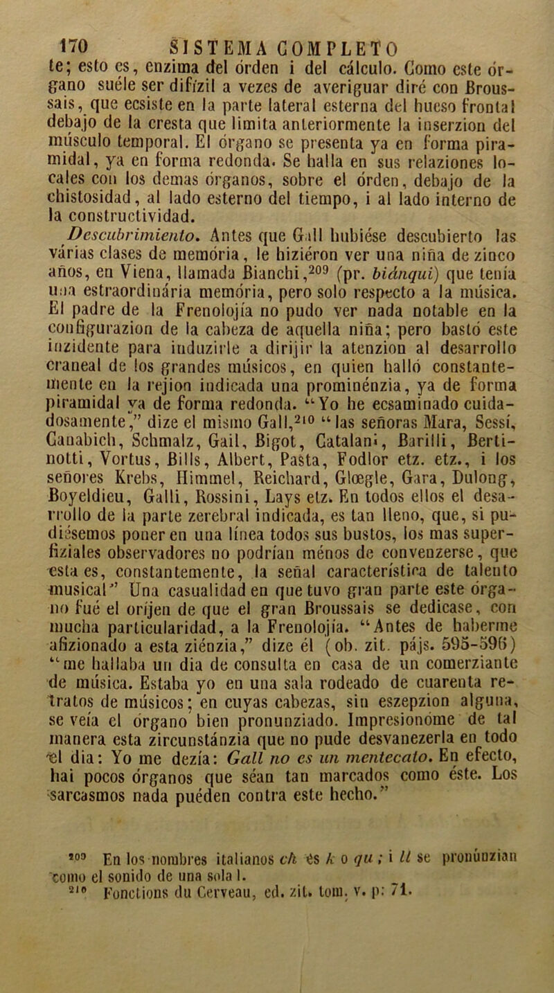 te; esto es, enzima del orden i del cálculo. Como este ór- gano suéle ser difízil a vezes de averiguar diré con Brous- sais, que ecsiste en la parte lateral esterna del hueso frontal debajo de la cresta que limita anteriormente la inserzion del músculo temporal. El órgano se presenta ya en forma pira- midal, ya en forma redonda. Se halla en sus relaziones lo- cales con los demas órganos, sobre el orden, debajo de la chistosidad, al lado esterno del tiempo, i al lado interno de la constructividad. Descubrimiento. Antes que Cali hubiese descubierto las varias clases de memoria, le hiziéron ver una niña de zinco años, en Viena, llamada Bianchi,209 (pr. biánqui) que tenía una estraordinária memoria, pero solo respecto a la música. El padre de la Frenolojía no pudo ver nada notable en la configurazion de la cabeza de aquella niña; pero bastó este inzidente para induzirle a dirijir la atenzion al desarrollo craneal de los grandes músicos, en quien halló constante- mente en la rejion indicada una prominénzia, ya de forma piramidal ya de forma redonda. “Yo he ecsaminado cuida- dosamente,” dize el mismo Gall,210 “las señoras Mara, Sessí, Canabich, Scbmalz, Gail, Bigot, Catalaní, Barilli, Berti- notti, Vortus, Bills, Albert, Pasta, Fodlor etz. etz., i los señores Krebs, Himmel, Reichard, Gloegle, Gara, Dulong, Boyeldieu, Galli, Rossini, Lays etz. En todos ellos el desa- rrollo de la parte zerebral indicada, es tan lleno, que, si pu- diésemos poner en una línea todos sus bustos, los mas super- fiziales observadores no podrían ménos de convenzerse, que esta es, constantemente, la señal característica de talento musical” Una casualidad en que tuvo gran parte este órga- no fué el oríjen de que el gran Broussais se dedicase, con mucha particularidad, a la Frenolojía. “Antes de haberme afizionado a esta ziénzia,” dize él (ob. zit. pájs. 595-59B) “me hallaba un dia de consulta en casa de un comerziante de música. Estaba yo en una sala rodeado de cuarenta re- tratos de músicos; en cuyas cabezas, sin eszepzion alguna, se veía el órgano bien pronunziado. Impresionóme de tal manera esta zircunstánzia que no pude desvanezerla en todo tsl dia: Yo me dezía: Gall no es un mentecato. En efecto, liai pocos órganos que séan tan marcados como éste. Los sarcasmos nada puéden contra este hecho.” 209 En los nombres italianos ch es k o <ju ; i ll se pronúnzian como el sonido de una sola I. 210 Fonctions du Cerveau, ed. zit. tom. v. p: 71.