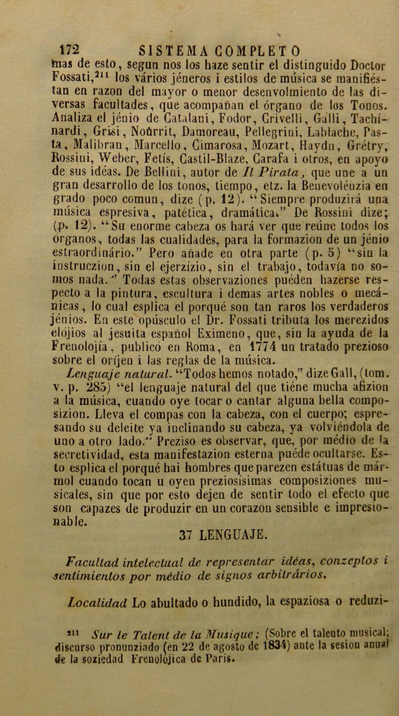 nías de esto, según nos los haze sentir el distinguido Doctor Fossati,2,1 los varios jéneros i estilos de música se manifies- tan en razón del mayor o menor desenvolmiento de las di- versas facultades, que acompañan el órgano de los Tonos. Analiza el jénio de CaUlani, Fodor, Crivelli, Galli, Tachí- nardi, Grisi, Noürrit, Damoreau, Pellegrini, Lablache, Pas- ta, Malibran, Marcello, Cimarosa, Mozart, Haydn, Grétry, Rossini, Weber, Fetís, Castil-Blaze, Garafa i otros, en apoyo de sus idéas. De Bellini, autor de II Pirata, que une a un gran desarrollo de los tonos, tiempo, etz. la Benevolénzia en grado poco común, dize (p. 12). “Siempre produzirá una música espresiva, patética, dramática*” De Rossini dize; U>. 12). “Su enorme cabeza os hará ver que reúne todos los Organos,, todas las cualidades, para la formazion de un jénio estraordinário.” Pero añade en otra parte (p. 5) “sin la instruczion, sin el ejerzízio, sin el trabajo, todavía no so- mos nada.” Todas estas ohservaziones puéden hazerse res- pecto a la pintura, escultura i demas artes nobles o mecá- nicas, lo cual esplica el porqué son tan raros los verdaderos jen ios. En este opúsculo el Dr. Fossati tributa los merezidos elójios al jesuíta español Eximeno, que, sin la ayuda de la Frenolojía, publicó en Roma, en 1774 un tratado prezioso sobre el oríjen i las reglas de la música. Lenguaje natural. “Todos hemos notado,” dize Gall, (tom. v. p. 285) “el lenguaje natural del que tiéne mucha afizion a la música, cuando oye tocar o cantar alguna bella cornpo- sizion. Lleva el compás con la cabeza, con el cuerpo; espre- sando su deleite ya inclinando su cabeza, ya volviéndola de uuo a otro lado. Preziso es observar, que, por médio de la secretividad, esta manifestazion esterna puéde ocultarse. Es- to esplica el porqué hai hombres queparezen estátuas de már- mol cuando tocan u oyen preziosísimas composiziones mu- sicales, sin que por esto dejen de sentir todo el efecto que son capazes de produzir en un corazón sensible e impresio- nable. 37 LENGUAJE. Facultad intelectual de representar idéas, conzeptos i sentimientos por médio de signos arbitrarios. Localidad Lo abultado o hundido, la espaziosa o reduzi- 511 Sur le Talent de la Musique; (Sobre el talento musical; discurso pronunziado (en 22 de agosto de 1834) ante la sesión anual de la soziedad Frenolojiea de Paris.