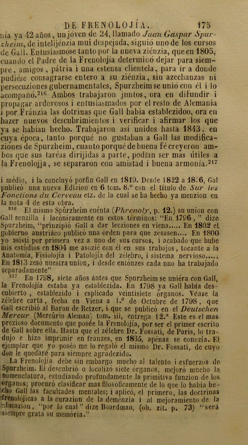 nía ya 42 años, un joven de 24, llamado Juan Gaspar Spur- zheim, de intelijénzia mui despejada, siguió uno de los cursos de Gail. Entusiasmóse lanío por la nueva ziénzia, que en 1805, cuando el Padre de la Freuolojía determinó dejar para siem- pre, amigos, pátria i una eslensa clientela, para ir a donde pudiese consagrarse entero a su ziénzia, sin azechanzas ni persecuziones gubernamentales, Spurzheim se unió con él i lo acompañó.216 Ambos trabajaron juntos, ora en difundir i propagar ardorosos i entusiasmados por el resto de Alemania i por Fránzia las dotrinas qne Gall había eslablezidoo, ora en hazer nuevos descubrimientos i verificar i afirmar los que ya se habían hecho. Trabajaron así unidos hasta 1843, en cuya época, tanto porqué no gustaban a Gall las modifica- ziouesde Spurzheim, cuanto porqué de buena fé creyeron am- bos que sus laréas dirijidas a parte, podían ser mas útiles a la Freuolojja, se separaron con amistad i buena armonía.217 i medio, i la concluyó porfin Gall en 1819. Desde 1822 a 48?6, Gal publicó una nueva Edizion en 6 tom. 8.° con el título de Sur les Fonclions du Cerveau etz. de la cual se La hecho ya rneuzion en la nota 4 de esta obra. 216 El mismo Spurzheim cuenta (Phrenoly, p. 42.) su unión con Gall senzilla i lacónicamente en estos términos: “En 1796 , ” dize Spurzheim, “prinzipió Gall a dar lecziones en viena En 1802 el gobierno austríaco publicó una orden para que zesasen.... En 4800 yo asistí por primera vez a uno de sus cursos, i acabado que hube mis estudios en 4804 me asozié con él en sus trabajos, locante a la Anatomía, Fisiolojía i Patolojía del zélebro, i sistema nervioso..... En 1813 zesó nuestra unión, i desde enlónzes cada nno ha trabajado separadamente” 217 En 1798, siete años ántes que Spurzheim se uniéra con Gall, la Frenolojía estaba ya eslablezida. En 1798 ya Gall había des- cubierto , establezido i esplicado veintisiete órganos. Véase la zélebre carta, fecha en Viena a l.° de Octubre de 1798, que Gall escribió al Barón de Relzer, i que se publicó en el Deulschen Mercur (Mercurio Alemán) tom. iii, entrega 12.a Este es el mas prezioso documento que posée la Frenolojía, por ser el primer escrito de Gall sobre ella. Hasta que el zélebre Dr. Fossati, de Paris, lo tra- dujo e hizo imprimir en franzes, en 4835, apenas se conozía. F.1 ejemplar que yo poséo me lo regaló el mismo Dr. Fossati, de cuyo.- dun le quedaré para siempre agradezido. La Frenolojía debe sin embargo mucho al talento i esfuerzos de Spurzheim. El descubrió o localizó siete órganos, mejoró mucho iat nomenclatura, estudiando profundamente lo primitiva funzion de los órganos; procuró clasificar mas filosóficamente de lo que lo había he- cho Gall las facultades mentales; i aplicó, el primero, las doctrinas írenolójicas a la curazion de la deménzia i al mejoramiento de la iducazion, “por lo cual ” dize Boardman, (ob. zit. p. 73) “será siempre grata su memoria.”