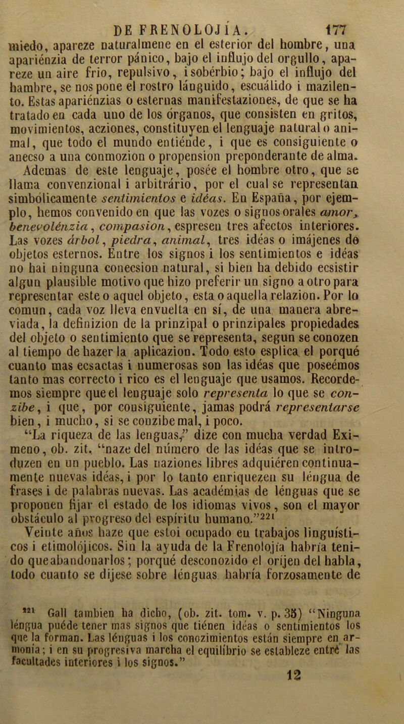 miedo, apareze naturalmene en el esterior del hombre, una apariénzia de terror pánico, bajo el influjo del orgullo , apa- reze un aire frió, repulsivo, isobérbio; bajo el influjo del hambre, se nos pone el rostro lánguido, escuálido i inazilen- to. Estas apariénzias o esternas manifeslaziones, de que se ha tratado en cada uno de los órganos, que consisten en gritos, movimientos, acziones, constituyen el lenguaje natural o ani- mal, que todo el mundo entiénde, i que es consiguiente o anecso a una conmozion o propensión preponderante de alma. Ademas de este lenguaje, posée el hombre otro, que se llama convenzional i arbitrário, por el cual se representan simbólicamente sentimientos e idéas. En España, por ejem- plo, hemos convenido en que las vozes o signos orales amor, benevolénzia, compasión, espresen tres afectos interiores. Las vozes árbol, piedra, animal, tres idéas o imájenes de objetos estemos. Entre los signos i los sentimientos e idéas no hai ninguna conecsion natural, si bien ha debido ecsistir algún plausible motivo que hizo preferir un signo a otro para representar esteo aquel objeto, esta o aquella relazion. Por lo común, cada voz lleva envuelta en sí, de una manera abre- viada, la definizion de la prinzipal o prinzipales propiedades del objeto o sentimiento que se representa, según seconozen al tiempo dehazer la aplicazion. Todo esto esplica el porqué cuanto mas ecsactas i numerosas son las idéas que poseémos tanto mas correcto i rico es el lenguaje que usamos. Recorde- mos siempre que el lenguaje solo representa lo que se con- zibe, i que, por consiguiente, jamas podrá representarse bien, i mucho, si seconzibemal, i poco. “La riqueza de las lenguas,” dize con mucha verdad Exi- meno, oh. zit, “nazedel número de las idéas que se intro- duzco en un pueblo. Las naziones libres adquiéren continua- mente nuevas idéas, i por lo tanto enriquezen su léngua de frases i de palabras nuevas. Las académias de lénguas que se proponen fijar el estado de los idiomas vivos, son el mayor obstáculo al progreso del espíritu humano.”221 Veinte años haze que esloi ocupado eu trabajos lingüísti- cos i etimolójicos. Sin la ayudado la Frenolojía habría teni- do que abandonarlos; porqué desconozido el oríjen del habla, todo cuauto se dijese sobre lénguas habría forzosamente de 221 Gall también ha dicho, (ob. zit. tom. v. p. 38) “Ninguna léngua puéde tener mas signos que tienen idéas o sentimientos los que la forman. Las lénguas i los conozimientos están siempre en ar- monía; i en su progresiva marcha el equilibrio se eslableze entré las facultades interiores i los signos.” 12