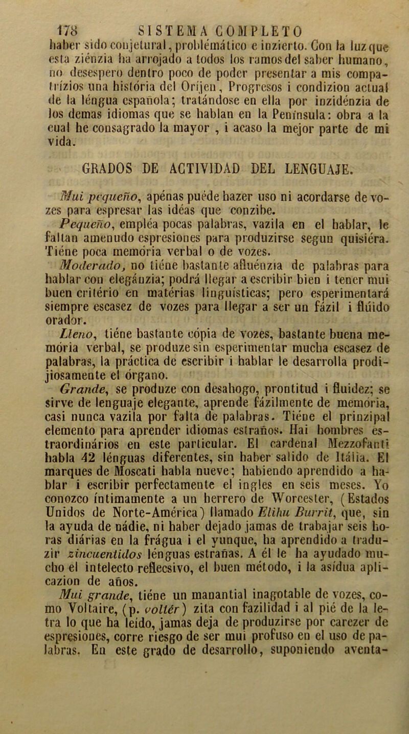 haber sido conjetural, problemático c inzierto. Con la luz que esta ziénzia ha arrojado a lodos los ramos del saber humano, rio desespero dentro poco de poder presentar a mis compa- tricios una historia del Oríjen, Progresos i condizion actual de la lengua española; tratándose en ella por inzidénzia de los demas idiomas que se hablan en la Península: obra a la cual he consagrado la mayor , i acaso la mejor parte de mi vida. GRADOS DE ACTIVIDAD DEL LENGUAJE. Mui pequeño, apenas puede hazer uso ni acordarse devo- zes para espresar las ideas que conzibe. Pequeño, empléa pocas palabras, vazila en el hablar, le faltan amenudo espresiones para produzirse según quisiera. Tiene poca memoria verbal o de vozes. Moderado, no tiene bastante afluénzia de palabras para hablar con elegáuzia; podrá llegar a escribir bien i tener mui buen critério en materias lingüísticas; pero esperimentará siempre escasez de vozes para llegar a ser un fázil i fluido orador. Lleno, tiene bastante copia de vozes, bastante buena me- moria verbal, se produzesin esperimentar mucha escasez de palabras, la práctica de escribir i hablar le desarrolla prodi- jiosamente el órgano. Grande, se produze con desahogo, prontitud i fluidez; se sirve de lenguaje elegante, aprende fázilmente de memoria, casi nunca vazila por falta de palabras. TiéDe el prinzipal elemento para aprender idiomas estraños. Hai hombres es- traordinários en este particular. El cardenal Mezzofanti habla 42 lénguas diferentes, sin haber salido de Itáiia. El marques de Moscati habla nueve; habiendo aprendido a ha- blar i escribir perfectamente el ingles en seis meses. Yo conozco íntimamente a un herrero de Worcester, (Estados Unidos de Norte-América) llamado Elihu Burrit, que, sin la ayuda de nádie, ni haber dejado jamas de trabajar seis ho- ras diárias en la fragua i el yunque, ha aprendido a íradu- zir zincuentidos lénguas estrañas. A él le ha ayudado mu- cho el intelecto reflecsivo, el buen método, i la asidua apli- cazion de años. Mui grande, liéne un manantial inagotable de vozes, co- mo Voltaire, (p. vollér) zita con fazilidad i al pié de la le- tra lo que ha leído, jamas deja de produzirse por carezer de espresiones, corre riesgo de ser mui profuso en el uso de pa- labras, Eu este grado de desarrollo, suponiendo aventa-