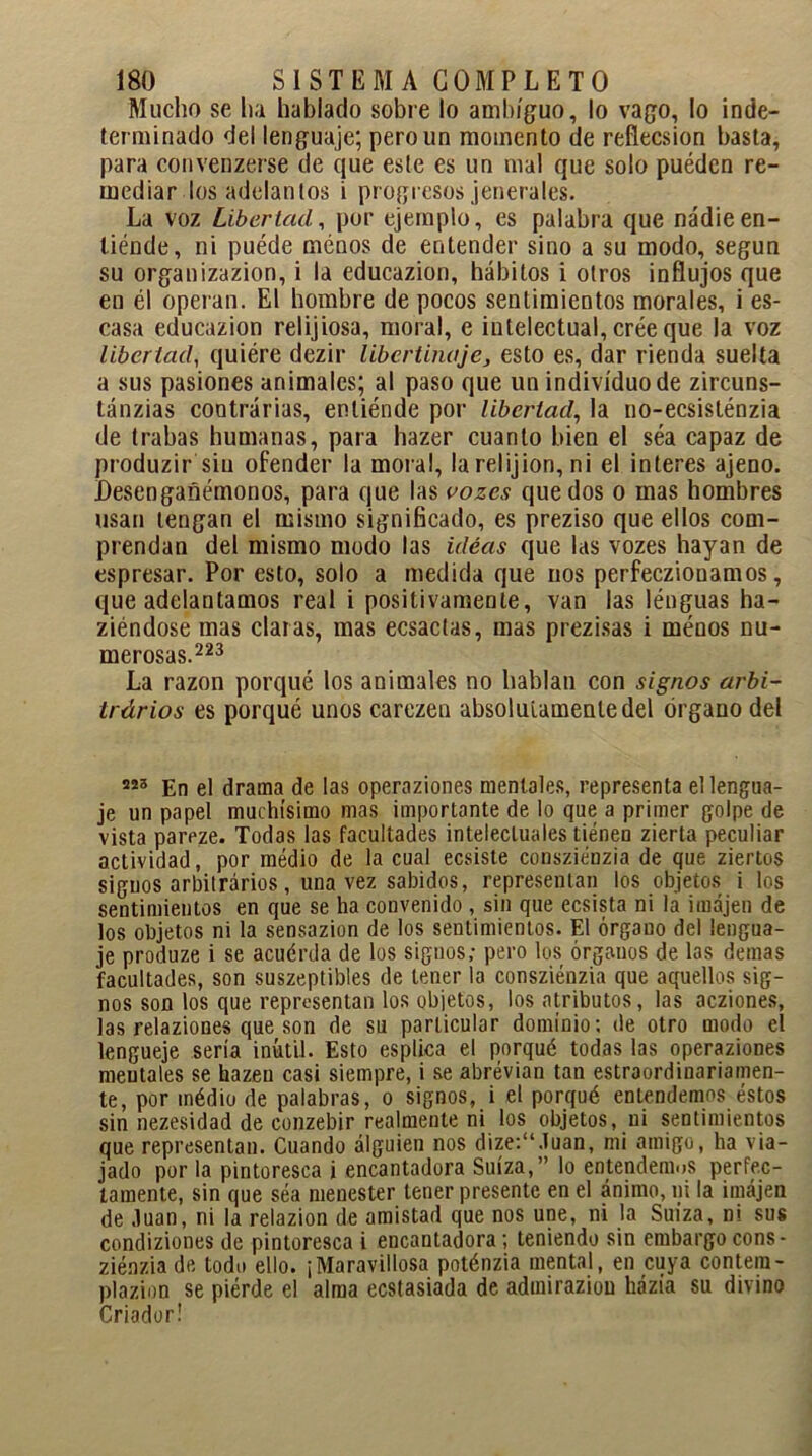 Mucho se ha hablado sobre lo ambiguo, lo vago, lo inde- terminado del lenguaje; pero un momento de reflecsion basta, para convenzerse de que este es un mal que solo puédcn re- mediar los adelantos i progresos jenerales. La voz Libertad, por ejemplo, es palabra que nadie en- tiénde, ni puéde menos de entender sino a su modo, según su organizazion, i la educazion, hábitos i otros influjos que en él operan. El hombre de pocos sentimientos morales, i es- casa educazion relijiosa, moral, e intelectual, crée que la voz libertad, quiére dezir libertinaje, esto es, dar rienda suelta a sus pasiones animales; al paso que un individuo de zircuns- tánzias contrarias, enliénde por libertad, la uo-ecsisténzia de trabas humanas, para hazer cuanto bien el séa capaz de produzir siu ofender la moral, la relijion, ni el interes ajeno. Desengañémonos, para que las vozes quedos o mas hombres usan tengan el mismo significado, es preziso que ellos com- prendan del mismo modo las ideas que las vozes hayan de espresar. Por esto, solo a medida que nos perfeczionamos, que adelantamos real i positivamente, van las lénguas ha- ziéndose mas claras, mas ecsactas, mas prezisas i menos nu- merosas.223 La razón porqué los animales no hablan con signos arbi- trários es porqué unos carezen absolutamente del órgano del En el drama de las operaziones mentales, representa el lengua- je un papel muchísimo mas importante de lo que a primer golpe de vista pareze. Todas las facultades intelectuales tienen zierta peculiar actividad, por medio de la cual ecsiste consziénzia de que ziertos signos arbiirários, una vez sabidos, representan los objetos i los sentimientos en que se ha convenido , sin que ecsista ni la imájen de los objetos ni la sensazion de los sentimientos. El órgano del lengua- je produze i se acuérda de los signos; pero los órganos de las demas facultades, son suszeptibles de tener la consziénzia que aquellos sig- nos son los que representan los objetos, los atributos, las acziones, las relaziones que son de su particular dominio; de otro modo el lengueje sería inútil. Esto espirea el porqué todas las operaziones mentales se hazen casi siempre, i se abrévian tan estraordinariamen- te, por médio de palabras, o signos, i el porqué entendemos éstos sin nezesidad de conzebir realmente ni los objetos, ni sentimientos que representan. Cuando alguien nos dize:“.íuan, mi amigo, ha via- jado por la pintoresca i encantadora Suiza,” lo entendemos perfec- tamente, sin que séa menester tener presente en el ánimo, ni la imájen de .luán, ni la relazion de amistad que nos une, ni la Suiza, ni sus condiziones de pintoresca i encantadora; teniendo sin embargo cons- ziénzia de todo ello. ¡Maravillosa poténzia mental, en cuya contem- plazion se piérde el alma ecstasiada de adtniraziou házía su divino Criador!