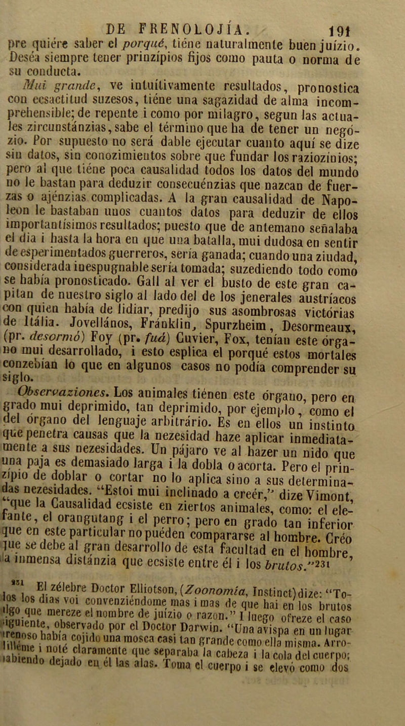 pre quiere saber el porqué, tiene naturalmente buen juízio. Desea siempre tener prinzípios fijos como pauta o norma de su conducta. Mui grande, ve intuitivamente resultados, pronostica con ecsactitud suzesos, tiene una sagazidad de alma incom- prehensible; de repente i como por milagro, según las actua- les zircunstánzias,sabe el término que ha de tener un negó- zio. Por supuesto no será dable ejecutar cuanto aquí se dize sin datos, sin conozimientos sobre que fundar los raziozinios; pero al que tiéne poca causalidad todos los datos del mundo no le bastan para deduzir consecuénzias que nazcan de fuer- zas o ajénzias complicadas. A la gran causalidad de Napo- león le bastaban unos cuantos datos para deduzir de ellos importantísimos resultados; puesto que de antemano señalaba el día i basta la hora en que una batalla, mui dudosa en sentir de esperinmutados guerreros, seria ganada; cuando una ziudad considerada mespugnable sería tomada; suzediendo todo como se había pronosticado. Gall al ver el busto de este gran ca- pitán de nuestro siglo al Jado del de los jenerales austríacos con quien había de lidiar, predijo sus asombrosas victorias de Italia. Jovellános, Fránklin, Spurzheim, Desormeaux, (pr. desormó) Foy (pr. fuá) Cuvier, Fox, tenían este órga- no mui desarrollado, i esto esplica el porqué estos mortales «o lo que en algunos casos no podía comprender su Observaziones. Los animales tiénen este órgano pero en grado mui deprimido, tan deprimido, por ejemplocomo el del organo del lenguaje arbitrario. Es en ellos un instinto que penetra causas que la nezesidad haze aplicar inmediata- mente a sus nezesidades. Un pájaro ve al hazer un nido que una paja es demasiado larga i Ja dobla o acorta. Pero el prin- cipio de doblar o cortar no lo aplica sino a sus determina- ^S..peiZerdade^/fSt01mui inclinado a creer,” dize Vimont, que la Causalidad ecsiste en ziertos animales, como: el ele- fante, el orangutang i el perro; pero en grado tan inferior que en este particular no puéden compararse al hombre. Créo lúe se debe al gran desarrollo de esta facultad en el hombre a inmensa dislanzia que ecsisle entre él i los brutos.231 ’ *31 i„cEi-zélel)re Doctor Elliotson, [Zoonomia. Instinct)dize: “To- os !°8 días V01 convenziendome mas i mas de que hai en los brutos 'Igo que mereze el nombre de juízio o razón.” I luero ofreze el Jaso ¡reSíso hábh rnVaid° P°F d D°Ct0r D°rwin> “üna avisPa en un ,uffar Hléme i nS í T ° “í m0RCa casi iaD fírande como misma. Arro- laram^te q',ie sTra!,a ,a cabezo i la cola del cuerpo; j do eu el las alas. Toma el cuerpo i se elevó como dos