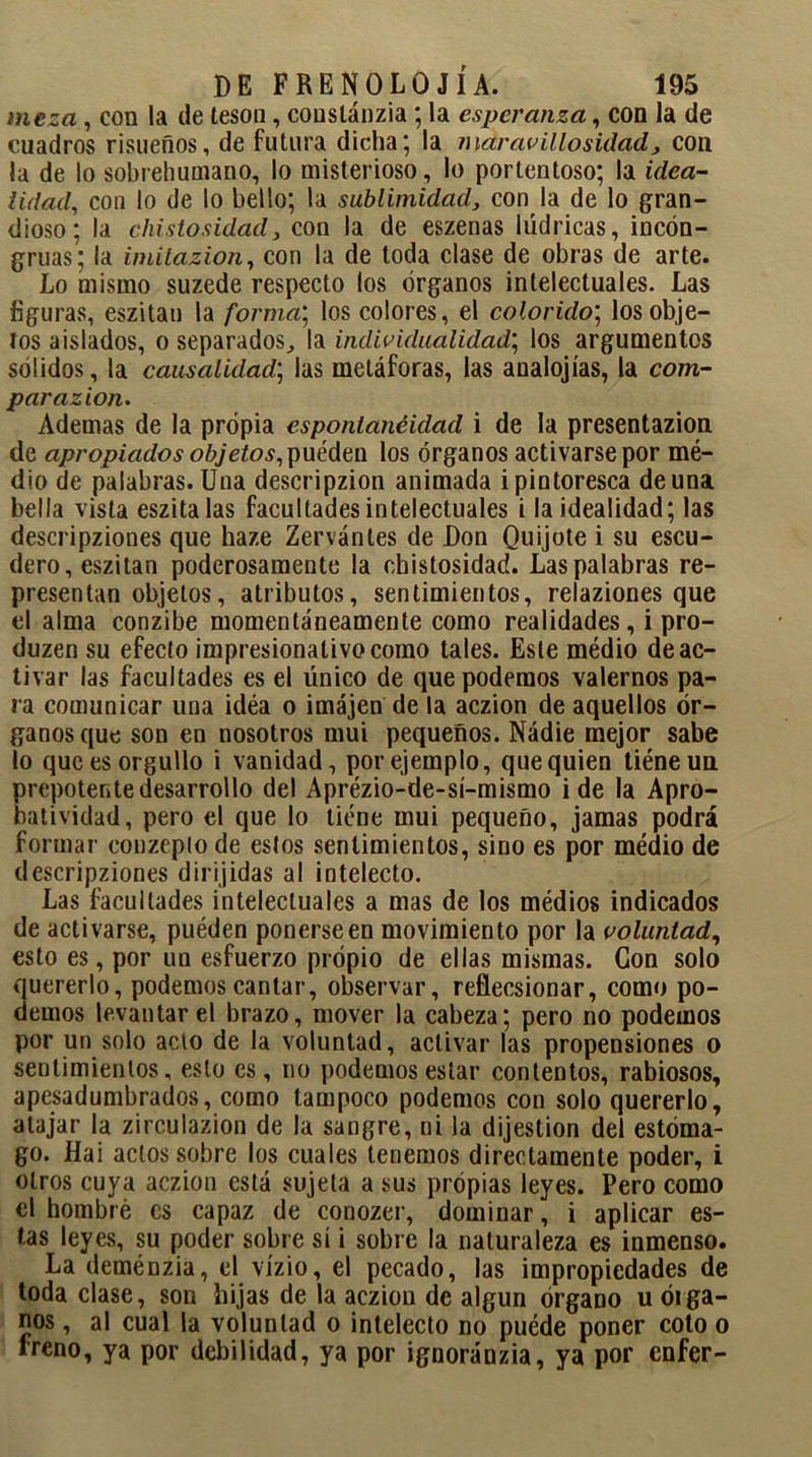 meza, con la de tesón, couslánzia; la esperanza, con la de cuadros risueños, de futura dicha; la mar av illo sitiad, con la de lo sobrehumano, lo misterioso, lo portentoso; la idea- lidad, con lo de lo bello; la sublimidad, con la de lo gran- dioso; la chistosidad, con la de eszenas lúdricas, incon- gruas; la imitazion, con la de toda clase de obras de arte. Lo mismo suzede respecto los órganos intelectuales. Las figuras, eszitan la forma; los colores, el colorido; los obje- tos aislados, o separados., la individualidad; los argumentos sólidos, la causalidad; las metáforas, las analojías, la com- par azion. Ademas de la propia espontaneidad i de la presentazion de apropiados objetos, pueden los órganos activarse por mé- dio de palabras. Una descripzion animada i pintoresca de una bella vista eszitalas facultades intelectuales i la idealidad; las descripziones que haze Zervántes de Don Quijote i su escu- dero, eszitan poderosamente la chistosidad. Las palabras re- presentan objetos, atributos, sentimientos, relaziones que el alma conzibe momentáneamente como realidades, i pro- duzen su efecto impresionativocomo tales. Este médio de ac- tivar las facultades es el único de que podemos valernos pa- ra comunicar una idéa o imájen de la aczion de aquellos ór- ganos que son en nosotros mui pequeños. Nádie mejor sabe lo que es orgullo i vanidad, por ejemplo, que quien tiéneun prepotente desarrollo del Aprézio-de-sí-mismo i de la Apro- batividad, pero el que lo tiene mui pequeño, jamas podrá formar conzeplo de estos sentimientos, sino es por médio de descripziones dirijidas al intelecto. Las facultades intelectuales a mas de los médios indicados de activarse, puéden ponerse en movimiento por la voluntad, esto es, por un esfuerzo propio de ellas mismas. Con solo quererlo, podemos cantar, observar, reflecsionar, como po- demos levantar el brazo, mover la cabeza; pero no podemos por un solo acto de la voluntad, activar las propensiones o sentimientos, esto es, no podemos estar contentos, rabiosos, apesadumbrados, como tampoco podemos con solo quererlo, atajar la zirculazion de la sangre, ni la dijestion del estóma- go. Hai actos sobre los cuales tenemos directamente poder, i otros cuya aczion está sujeta a sus propias leyes. Pero como el hombre es capaz de conozer, dominar, i aplicar es- tas leyes, su poder sobre sí i sobre la naturaleza es inmenso. La deménzia, el vízio, el pecado, las impropiedades de toda clase, son hijas de la aczion de algún órgano u óiga- nos , al cual la voluntad o intelecto no puéde poner cotoo freno, ya por debilidad, ya por ignoránzia, ya por enfer-