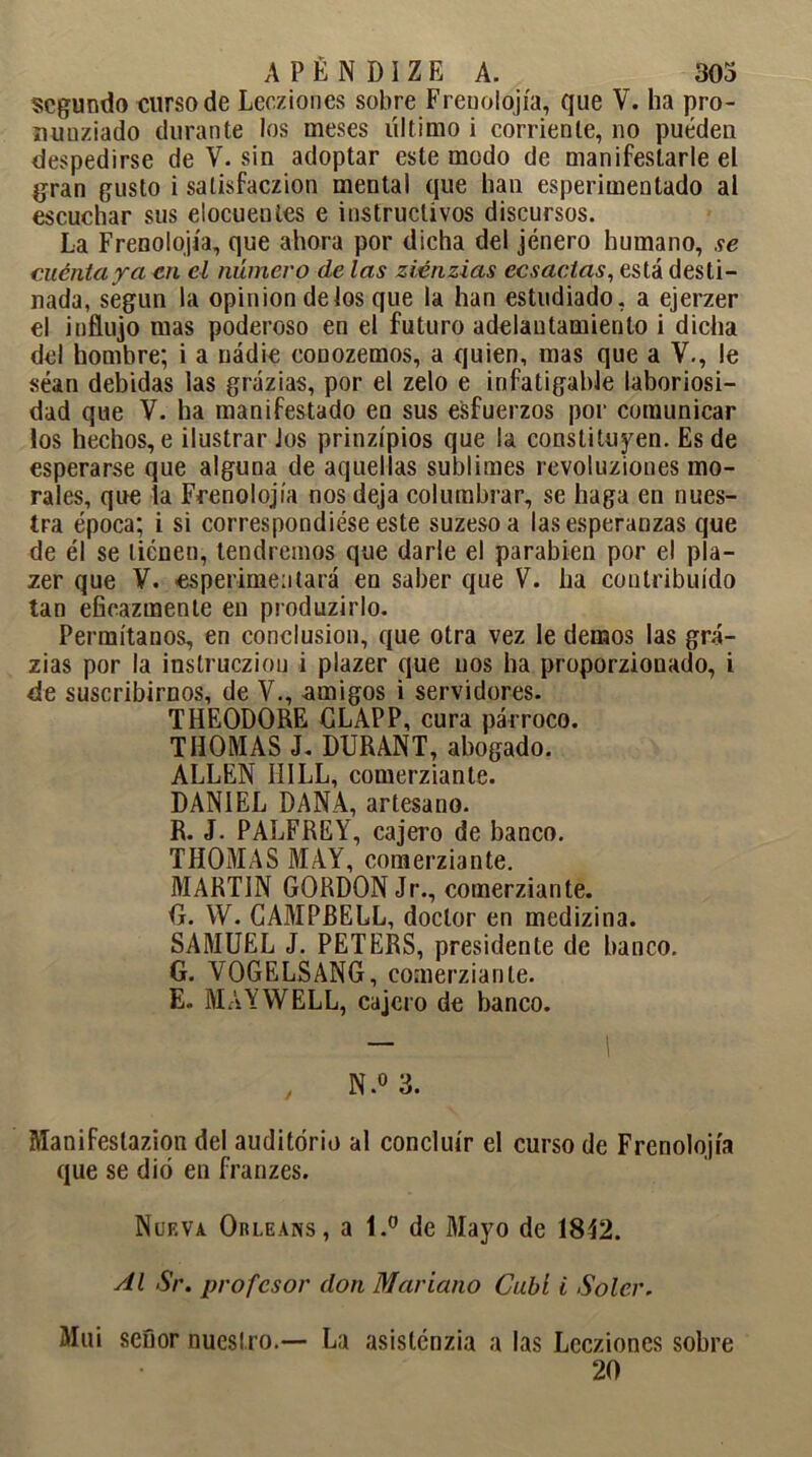 segundo curso de Lecziones sobre Frenolojía, que V. ha pro- íiunziado durante los meses último i corriente, no pueden despedirse de V. sin adoptar este modo de manifestarle el gran gusto i salisfaezion mental que han esperimentado al escuchar sus elocuentes e instructivos discursos. La Frenolojía, que ahora por dicha del jénero humano, se cuenta ya en el número de las ziénzias ecsactas, está desti- nada, según la opinión délos que la han estudiado, a ejerzer el influjo mas poderoso en el futuro adelantamiento i dicha del hombre; i a nadie conozemos, a quien, mas que a V., le séan debidas las grázias, por el zelo e infatigable laboriosi- dad que V. ha manifestado en sus esfuerzos por comunicar los hechos, e ilustrar los prinzípios que la constituyen. Es de esperarse que alguna de aquellas sublimes revoluziones mo- rales, que la Frenolojía nos deja columbrar, se haga en nues- tra época; i si correspondióse este suzeso a las esperanzas que de él se tienen, tendremos que darle el parabién por el pla- zer que V. -esperimentará en saber que V. ha contribuido tan eficazmente en produzirlo. Permítanos, en conclusión, que otra vez le demos las grá- zias por la instrucziou i plazer que nos ha proporzionado, i de suscribirnos, de V., amigos i servidores. THEODORE CLAPP, cura párroco. THOMAS J. DURANT, abogado. ALLEN II1LL, comerziante. DANIEL DANA, artesano. R. J. PALFREY, cajero de banco. THOMAS MAY, comerziante. MARTIN GORDONJr., comerziante. G. W. CAMPBELL, doctor en medizina. SAMUEL J. PETERS, presidente de banco. G. VOGELSANG, comerziante. E. MAYWELL, cajero de banco. , N.° 3. Manifestazion del auditorio al concluir el curso de Frenolojía que se dio en franzes. Nueva Orleans, a 1.° de Mayo de 1842. sil Sr. profesor don Mariano Cubí i Soler. Mui señor nuestro.— La asistéuzia a las Lecziones sobre 20