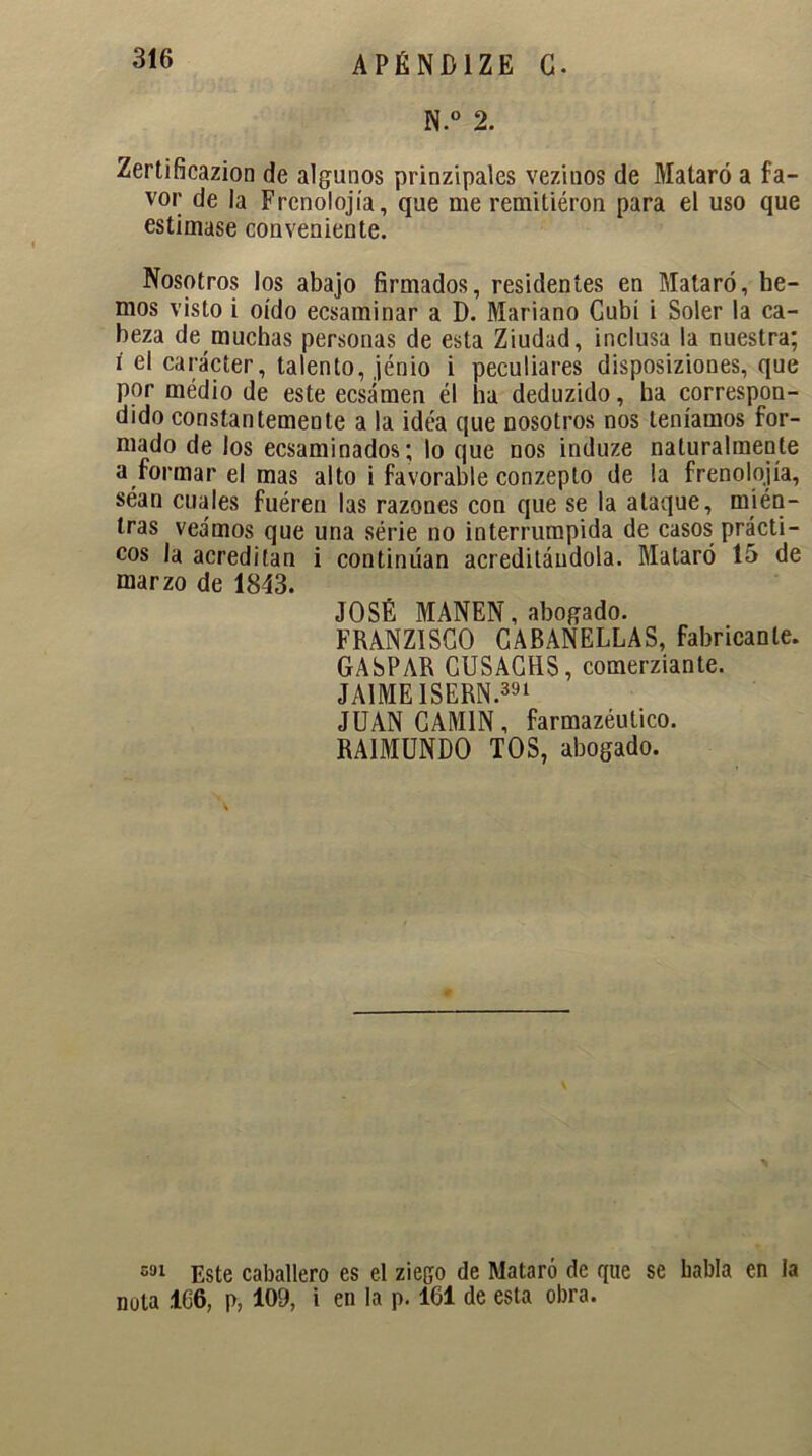 N.° 2. Zertificazion de algunos prinzipales vezinos de Mataró a fa- vor de la Frcnolojía, que me remitiéron para el uso que estimase conveniente. Nosotros los abajo firmados, residentes en Mataró, he- mos visto i oído ecsaminar a D. Mariano Gubí i Soler la ca- beza de muchas personas de esta Ziudad, inclusa la nuestra; i el carácter, talento, jénio i peculiares disposiziones, que por médio de este ecsámen él ha deduzido, ha correspon- dido constantemente a la idea que nosotros nos teníamos for- mado de los ecsaminados; lo que nos induze naturalmente a formar el mas alto i favorable conzepto de la frenolojía, séan cuales fuéren las razones con que se la ataque, míén- tras veamos que una serie no interrumpida de casos prácti- cos la acreditan i continúan acreditándola. Mataró 15 de marzo de 1843. JOSÉ MANEN, abogado. FRANZ1SGO CABANELLAS, fabricante. GASPAR CUSACHS, comerziante. JAIME ISERN.391 JUAN GAM1N, farmazéulico. RAIMUNDO TOS, abogado. sai Este caballero es el ziego de Mataró de que se babla en la nota .166, p, 109, i en la p. 161 de esta obra.